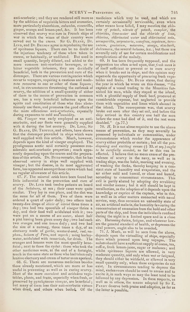 anti-scorbutic ; and they are rendered still more so by the addition of vegetable bitters and aromatics, more particularly absinthium, calumba, cascarilla, ginger, orange and lemon-peel, &amp;c. It has been observed that scurvy was rare in French ships of war in which the wines of their country were served out to the crews. Sir G. Buawne, Dr. Lrnxp, and Dr. Bryson agree in reprobating the use of spirituous liquors. There can be no doubt of the injurious tendency of these when taken. in excess, or habitually, or undiluted. But used in small quantity, largely diluted, and added to the more common anti-scorbutic beverages, or to bitter vegetable infusions, they are decidedly beneficial, both in the prevention and cure of the distemper. There are various contingencies which occur to voyagers, requiring a cautious and mode- rate recourse to one or other of these liquors ; and, in circumstances threatening the outbreak of scurvy, the addition of a small quantity of either of them to the means of prevention in common use, has a very beneficial influence upon the Spirits and constitution of those who thus abste- miously use them, and promotes the good effects of the more efficacious anti-scorbutics, especially during exposures to cold and humidity. 66. Vinegar was early employed as an anti- scorbutic, and our fleets were generally supplied with it during the last century. Dr. Lino, Sir G. Brians, Dr. Trorrer, and others, have shown that the distemper prevailed in ships which were well supplied with this article. ' Much, however, depends upon the kind of vinegar employed. The pyroligneous acetic acid certainly possesses con- siderable anti-scorbutic properties ; much appa- rently depending upon the source and the prepara- tion of this article. Dr. Bupp remarks, that he has observed scurvy in ships well supplied with vinegar ; but the disease, in its most aggravated form, has appeared amongst those crews which had no regular allowance of this article, 67. I’. The mineral acids have been found but little influential in the prevention and cure of scurvy. Dr. Lrnp took twelve patients on board of the Salisbury, at sea; their cases were quite similar. They lay in one place, and the diet was the same for all of them. Two of them were ordered a quart of cyder daily; two others took twenty-five drops of elixir of vitriol three times a day ; two had two spoonfuls of vinegar thrice a day, and their food well acidulated with it; two were put on a course of sea-water, about half a pint having been given every day ; two had each two oranges and one lemon daily ; and two had the size of a nutmeg, three times a duy, of an electuary made of garlic, mustard-seed, rad. ra- phan., balsam of Peru, and myrrh ; using barley- water, acidulated with tamarinds, for drink. The oranges and lemons were the most speedily bene. ficial ; next to those the cyder: those who took the other medicines were, at the end of a fortnight, much in the same state as those who had taken only lenitive electuary and cream of tartar as an aperient. 68. G. There are numerous medicines besides those already mentioned, which are more or less useful in preventing as well as in curing scurvy. Most of the more succulent and acidulous vege- tables, plants, and fruits, especially when fresh, or preserved by pyroligneous vinegar, are beneficial ; but many of tiem lose their anti-scorbutic virtues when dried, and others when boiled, Of the 781 medicines which may be used, and which are certainly occasionally serviceable, even when other means have failed, I may mention the chlo- rate of potash, nitrate of potash, camphor, the chlorides, lime-water and the chloride of lime, chlorine, chlorinated water and chlorinated soda, sarsaparilla, serpentaria, sassafras, capsicum, tara- vacum, guaiacum, mezereon, senega, elm-bark, dulcamara, the several balsams, &amp;c. ; but these are severally only of use for certain modifications and complications of the malady. 69. It has been frequently supposed, and the supposition too often acted upon, that fresh meat is of itself sutficient to prevent or to cure scurvy when it breaks out in ships, and this opinion may supersede the opportunity of procuring fresh vege- tables and fruits. Dr. Bupp states, that during the year in which he wrote on this disease, *‘ the captain of a vessel trading to the Mauritius fur- nished his men, while they stayed at the island, with a plentiful supply of fresh beef, procured at considerable expense, but neglected to provide them with vegetables and limes which abound in the island. The consequence was, that scurvy broke out soon after they set sail, and before the ship arrived in this country one half the men before the mast had died of it, and the rest were disabled.” (p.77.) 70. H. Itis not alone requisite to use the above means of prevention, as they may severally be possessed by individuals or communities, under circumstances which render the appearance of scurvy either probable or certain ; but all the pre- disposing and exciting causes (§ 33. et seq.) ought to be carefully avoided, as far as this can be effected. I believe that no mean cause of the pre- valence of scurvy in the navy, as well as in trading ships, was the habit, morning and evening, of washing the decks, thereby keeping in a con- stant state of humidity and evaporation, and the air either cold and humid, or close and humid, according to concomitant circumstances. This evil is partly abated by adopting dry scrubbing and similar means; but it still should be kept in recollection, as the adoption of it depends upon the knowledge or caprice of the captain, who in this, as well as in other matters connected with naval service, may, thus occasion an unhealthy state of air, an artificial malaria, the humidity favouring the - concentration of emanation from the hold and other parts of the ship, and from the individuals confined during the night in a limited space and in a close air. Harassing duties, fatigue, and whatever low- ers the general standard of health, or depresses the vital powers, ought also to be avoided, 71. I, Much, as will be seen from the above, depends upon the victualling of ships, especially those which proceed upon long voyages, The sailors should have a sufficient supply of cocoa, tea, coffce, fresh lemon-juice, sugar or molasses; and whilst spirituous liquors are allowed, in very moderate quantity, and only when wet or fatigued, they should either be withheld, or allowed in very small quantity only, when these exigencies do not exist. In circumstances tending to depress the mind, endeavours should be used to amuse and to excite it,in such ways as may the least tend to be followed by any depression. In these respects, as well as in others, the means adopted by Sir E. Parry deserve both praise and adoption, as far as the latter is possible, 4