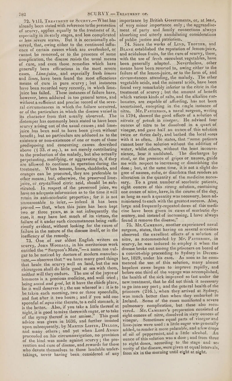 72. ViLE. Treatment or Scurvy.—W hat has already been stated with reference to the prevention of scurvy, applies equally to the treatment of it, especially in its early stages, and less complicated or less severe states. But it is occasionally ob- served, that, owing either to the continued influ- ence of certain causes which are overlooked, or cannot be removed, or to the presence of some complication, the disease resists the usual means of cure, and even those remedies which have generally been efficacious in the most severe cases. Lime-juice, and especially fresh lemons and limes, have been found the most efficacious means of cure in pure scurvy ; but instances have been recorded very recently, in which lime- juice has failed. These instances of failure have, however, been adduced in too general terms, and without a sufficient and precise record of the seve- ral circumstances in which the failure occurred, or of the particulars in which the disease varied in its character from that usually observed. The distemper has commonly been stated to have been scurvy arising out of the usual causes ; and lime- juice bas been said to have been given without benefit; but no particulars are adduced as to the existence or non-existence of one or more of those predisposing and coneurring causes described above (§ 33. et seq.), as not merely contributing to the production of the malady, but also actually perpetuating, modifying, or aggravating it, if they are allowed to continue in operation during the treatment. When lemons, limes, shaddocks, and oranges can be procured, they are preferable to other means; but, otherwise, the preserved lime- juice, or crystallised citric acid, should be sub- stituted. In respect of the preserved juice, we have no adequate information as to the time it will retain its anti-scorbutic properties ; for it is not unreasonable to infer, — indeed it has been proved — that, when this juice has been kept two or three years, as is not infrequently the case, it may have lost much of its virtues, the failure of it under such circumstances being sufh- ciently evident, without looking for the cause of failure in the nature of the disease itself, or in the inefficacy of the remedy. 73. One of our oldest English writers on scurvy, JouN Woopatt, in his meritorious work entitled the “‘Surgeon’s Mate,’”—a name too vul- gar to.be noticed by doctors of modern manufac- ture,— observes that “ we have many good things that heale the scurvy well on land, but the’ sea chirurgeon shall do little good at sea with them, neither will they endure. The use of the juyce of lemmons is a precious medicine, and well tried ; being sound and good, let it have the chiefe place, for it well deserves it ; the use whereof is: it is to be taken each morning, two or three spoonfulls, and fast after it two hours; and if you add one spoonful of aqua vite thereto, to a cold stomach, it is the better. Also, if you take a little thereof at night, it is good to mixe therewith sugar, or to take of the syrup thereof is not amisse.” This good advice was given in 1636, and further insisted upon subsequently, by Martin Lister, DELLON, and many others; and yet when Lord Anson proceeded on his circumnavigation, no provision of the kind was made against scurvy ; the pre- vention and cure of disease, and rewards for those who devote themselves to those laudable under- takings, never having been considered of any importance by British Governments, or, at least, of very minor importance only ; the aggrandise- ment of party and family connections always absorbing and utterly annihilating considerations of public justice and patriotism. 74, Since the works of Linn, Trotter, and Bran established the reputation of lemon-juice, and acidulous fruits, for the cure of scurvy, these, with the use of fresh succulent, vegetables, have been generally adopted. Nevertheless, other means have been resorted to, owing either to the failure of the lemon-juice, or to the form of, and circumstances attending, the malady. The other vegetable acids, and the mineral acids, have been found very remarkably inferior to the citric in the treatment of scurvy ; but the amount of benefit which various kinds of salts, and the alkaline car- bonates, are capable of affording, has not been ascertained, excepting in the single instance of nitre. Mr. Parrerson, a naval surgeon, writing in 1794, showed the good effects of a solution of nitrate of potash in vinegar. He advised four ounces of nitre to be dissolved in a quart of vinegar, and gave half an ounce of this solution twice or thrice daily, and bathed the local sores with it as often, He states, that ‘‘some patients cannot bear the solution without the addition of water, whilst others, without the least inconve- nience, bear it undiluted. he discharges by stool, or the presence of gripes or nausea, guide me with respect to increasing or diminishing the dose ; but, at the same time, it is not a slight de- gree of nausea, colic, or diarrhoea that renders an alteration in the quantity of the medicine neces- sary. To a great number of scorbutic patients, eight ounces of this strong solution, containing one ounce of nitre, have,in the course of the day, as long as such a quantity was necessary, been ad- ministered to each with the greatest success. Also, large and frequently-repeated doses of this medi- cine have been given in cases of scorbutic dy- sentery, and instead of increasing, I have always found it remove the disease.” 75. Mr. Cameron, another experienced naval surgeon, states, that having on several occasions observed the excellent effects of a solution of nitre, as recommended by Mr. Patterson, in scurvy, he was induced to employ it when the disease broke out among the prisoners on board of a convict-ship proceeding to Sydney in Decem- ber, 1829, under his care. As soon as he come menced the use of this solution, many almost hopeless cases began to improve rapidly, and before one third .of the voyage was accomplished, the health of the sick improved so fast under the new treatment, that he did not think it necessary: to go into any port; and the general health of the prisoners (216.), when they arrived at Sydney, was much better than when they embarked in Ireland. Some of the cases manifested a severe pulmonary complication, but these also reco- vered. Mr. Cameron’s preparation consisted of eight ounces of nitre, dissolved in sixty ounces of vinegar. Sometimes equal parts of vinegar and lime-juice were used : a little sugar was generally added, to render it more palatable, and afew drops of oil of peppermint, and a litle alcohol. An ounce of this solution was a dose ; and from three to eight doses, according to the stage and se- verity of the disease, were given at equal intervals, from six in the morning until eight at night.