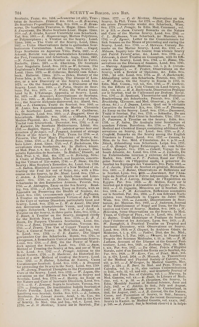 Scorbuto. Franc. 4to. 1654. —Sennertus (et alii), Trac- tatus de Scorbuto. Francof. 4to. 1654.— H. Bruceus, De Scorbuto Propositiones. Hag. 8vo. 1658. — B. Brun- nerus, De Scorbuto Tractatus, ii. Hage. 12mo. 1658.— S. Kugalenus, De Morbo Scorbuto Liber, Hage. 12mo. 1658.—J. A. Graba, Kurzer Unterricht vom Scharbock. Enf. 8vo. 1661.— #. Maynwaringe, Morbus Polyrhizos, or Polymorpheus; a Treatise on the Scurvy. Lond. 12mo. 1666. — The Cure of the Scurvy. Lond, 12mo. 1667. — Utiles Observationes facte in quibusdam Scor- buticorum Curationibus. Lond, 12mo. 1668. — Guyot, Ergo Scorbutus ab Aquarum Vitio. Paris. 1667. — J. Schmidt, Bericht von drey abscheulichen Krankheiten, der Pest, Franzosen und Scharbock. Augs. 12mo. 1667. —N. Venette, Traité du Scorbut ou du Mal de Terre. Rochelle, 12mo. 1671.—G. Charleton, De Scorbuto Liber Singularis. Lond. 8vo. 1672. — W. Sermon, The Englishman’s Preservation: of the Dropsy, Scurvy, &amp;c. Lond. 12mo. 1673. — A. Cellarius, Bericht vom Schar- bock. Halberst. 12mo. 1675. — Debes, History of the Feroe Isles, p. 98. — G. Harvey, The Disease of Lon- don, or a new Discovery of the Scurvy. Lond. 8vo. 1675. — On the Small-pox, with a Discourse of the Scurvy. Lond. 8vo. 1685, — C. Patin, Oratio de Scor- buto. Pat. 8vo. 1679. — JZ. Wilits, His Works trans- lated by R. L’Estrange, Appendix of Scurvy. Lond. fol. 1679. — H. Reussner, Exercitationes de Scorbuto. Fr. 8vo. 1680. — M. Mackailie, The Diversity of Salts, &amp;c.; the Scurvie Alchemie discovered, &amp;c. Aberd. 8vo, 1683. — L. Chameau, Traité du Scorbut. 8vo. 1683. — M. Lister, Sex Excercitationes de Morbis Chronicis (vy. de Scorbuto) Lond. 8vo. 1694. — W. Cockburne, Sea Diseases. Lond. 8vo. 1695. — J. Baggaert, Over de Scheurbuyk. Middelb. 8vo. 1696. — Collbaich, Essays Medico-Physical, &amp;c. Lond. 8vo. 1696. —J. Vesting, Tractat vom Scheurbock. Deventer. 8vo. 1702. — S. de K. Koeseler, De Scorbuto Mediterraneo. Libini. 4to. 1707. — Baglivi, Opera. p. 17. (advised spruce beer and decoction of fir-tops). —I’. Poupart, Account of strange Effects of the Scurvy. In Phil. Trans. for 1708, — A. Pitcaiyn, The Poor Man’s Physician: of Scurvy, &amp;c. Edin. 12mo. 1716. — S. E. Doccumano, De Morbo Scor- buto Liber. Amst. 12mo. J720. —J. I’. Bachstroem, Ob- servationes circa Scorbutum, &amp;c. In Hallerz, Disser. putatio Epistolica de Scorbuto. In Halleri,; Dissert.. ad Med. Prac. t. vi. Hal. 4to. 1737. — G. Berkeley, Siris: A Chain of Philosoph. Reflect. and Inquiries, concern- ing the Virtues of ‘lar-water. 1744. — P. Shaw, On the Scurvy ; Miss Stephen’s Remedies, &amp;c. Lond. 8vo. 1738. __S. Sutton, Historical Account of a New Method of ex- tracting the Foul Air out of Ships, &amp;c., with a Dis- course on the Scurvy, by Dr. Mead. Lond. 8vo. 1745.— C. Alston, A Dissertation on Quick-lime and Lime- water. 8vo. 1750. —, A. MNitsche, Beschreibung des Scharbocks in den Russischen Armeen. Petersb. 8vo. 1750. — A. Addington, Essay on the Sea Scurvy. Read- ing. 8vo. 1753, — J. Huxham, ssay on Fevers, with an Appendix on Preserving the Hea th of Seamen, &amp;c. Lond. 8vo. 1750. (recommends cyder). —F. Hoffmann, A Treatise on the extraordinary Virtues of Ass’s Milk in the Cure of various Disorders, particularly Gout and Scurvy. Lond. 8vo. 1753. — L. W. de Knoer, Die uber den Mercurium triumphirende Venus, und vom Faul- artigen Scharbock. Leipz. 8vo. 1753. — J. Lind, A Treatise on the Scurvy, in three parts. Edin, 8vo. 1753.— C. Bisset, A Treatise on the Scurvy, designed chiefly for the British Navy. Lond. 8vo. 1755.— 4, B. J. Rosen, De Purpura Chronica Scorbutica. Lond. 4to 1756. — J. Bona, ‘Tractatus de Scorbuto. Verone. 4to. 1761. — J. Travis, The Use of Copper Vessels in the Navy, a Causeof Scurvy. In Med. Obs, and Inq., vol. ii, Lond. 8vo. 1762. — C. E. Endier, Die langst gewiinschte Cur des Scharbocks, Hamb. 8vo. 1761. — Clereyman, A Remarkable Cure of an Inveterate Scurvy. Lond. 8vo. 1766. —J. Hill, On the Power of Water- dock against the Scurvy. Lond. 8vo. 1765. — Anon. Method of Treating the Scurvy at Sea, and use of Wort init. Lond. 8vo. 1767. —J. Pringle, Address to the Royal Society, 1776. —D. Macbride, An Historical Ac- count of a new Method of treating the Scurvy. Lond. 8vo. 1767. — N. Hulme, Libellus de Natura, Causa Curationeque Scorbuti. Lond. 8vo. Ui68e05) A: Proposal ‘for preventing the Scarvy in the Navy. Lond. 8vo. 1768. — W. Jervey, Practical ‘Thoughts on the Prevention and Cure of the Scurvy. Lond. 8vo. 1769. — W. Logan, Ob- servations on the Effects of Sea Water in Scurvy and Scrofula. Lond. 8vo. 1770. —J. Morley, An_Essay on the Nature and Cure of Scorbutic Disorders, Lond. 8vo. 1770. — G. V. Zevianz, Sopralo Scorbuto. Verona. 8vo. 1770. — Dinkgreve, De Similitudine Indolis Scorbuti et Febris Putride. Leyd. Bat. 1772. — L. Rouppe, Ab- handlung vom Scorbut. Gotha. 8vo. 1775. — £. Salman, Scorbutus. In Linne@i Amon. Acad. t. ix- Ups. 4to. 1775. — J. Badenoch, On the Use of Wort in the Cure of Scurvy. In Med. Obs. and Inq., vol. v. Lond. 8vo. 1776. — J. le Meilleur, Traité sur le Scorbut._ Par. 12mo. 1777. — C€. de Mertens, Observations on the Scurvy. In Phil. Trans. for 1778. — Hell, Der Zucker, ein neues Preservatio wieder den Scharbock, Wien. 8vo. 1779. —J. Pringle, In Edin. Med. Comment., vol. iv. p 313. — Anon. Cursory Remarks on the Nature and Cure of the Marine Scurvy. Lond. 8vo. 1782, — C. L. Hoffmann, Vom Scharbock, &amp;c Munster, 8vo. 1782. — J. Rymer, Letter to the Commissioners for Sick Seamen on the Means of preventing and curing the Scurvy. Lond. 8vo. 1782. — J. Sherwen, Cursory Re- marks on the Marine Scurvy. Lond. 4to. 1782. — F. Milman, Inquiry into the Source from whence Scurvy and Putrid Fevers* arise, &amp;c. Lond. 8vo. 1782. — J. Edwards, A short Treatise on Goosegrass, with its Effi- cacy in the Scurvy. Lond. 8vo. 1784. — G. Blane, Ob- servations on the Diseases of Seamen. Lond. 8vo. 1785. — Murray. Apparatus Medicam. vol. i. p. 3. (secom- mends juniper). — T. Trotter, Observations on the Scurvy, with a Review of “Opinions, &amp;c. Edin. 8vo. 1785., 2d edit. Lond. 8vo. 1792. — H. A. Bacheracht, Abhandlung ueber den Scharbock. Petersb. 8vo. 1786. — W. Brown, On the Scurvy in Russia in 1785, in Edin. Med. Comm., vol. xii. 8vo. 1786. — W. Guthrie, On the Effects of a Cold Climate on Land Scurvy, in ibid., vol. xii. — H. A. Bacheracht, Dissertation Pratique sur le Scorbut, trad de ]’Allemand par Desbout. Reval. 8vo. 1787.— D. Spedicati, Theoretische und Praktische Beschreibung des Scharbocks. Petersh. 8vo. 1787. — Brocklesby, G£conom. and Med. Observat., p. 306. (c7n- chona, &amp;c.) — J. Dupau, Lettre. Quel est le veritable Caractére du Scorbut? Aix, 8vo. 1789. — F. Thomson, An Essay on the Scurvy. Lond. Svo. 1790.— Dumouret, Traité le Scorbut. Par. 8vo. 1793. — Schindlea, De usu Conii maculati et Mali Citrei in Scorbuto. Ulm. 1791. — D. Paterson, A Treatise on the Scurvy. Edin. 8vo. 1793. — F. Salva, De Analogia inter Scorbutum et quasdam Febres. Barcelona. 4to. 1794.— 7. Trotter, Medical and Chemical Essays, containing additional Ob- servations on Scurvy, &amp;c Lond. 8vo. 1795.— R. J. Crosfield, Remarks on the Scurvy among the English Prisoners in France. Lond. 8vo. 1797.— Cassan, In Mém. de la Soc. Méd. d’Emulation. An. v. p.91.—4. Nitsch, Abhandlung vom Scharbock. Leipz. 8vo. 1797. — J. G. Hempel, Kigene Erfahrungen, &amp;c. vom Schar-. bocke. Kopenh. 8vo. 1798. — Colnett, Voyage to the South Atlantic, &amp;c. Lond. 8vo. 1798. — A. Corbella, De las Enfermedadas internas y externas del Escorbuto. Madrit. 8vo. 1800.— F. V. Pallois, Essai sur |’Hy- geine Navale: ex l’Hygeiéne appliq. a préserver du Scorbut les Equipages des Vaisseaux. 8vo. Paris. 1801.— J. C. Jacobs, ‘Yraite du Scorbut en général. Bruxelles. 8vo. 1802. — ©. Balme, Observations et Réflexions sur le Scorbut. Lyon. 8vo. $803. — Jourdanet, Sur |’Ana- logie du Scorbut avec le Fiévre Adynamique. Paris. 8vo. 1802. — B. D. J. Larrey, Rélation de l’Expédition en Egypte. Par. 8vo. 1803. — H. Milliox, Essai sur le Scorbut qui 4 régne a Alexandrie en Egypte. Par. 8vo. 1803. — J. G. Coguelin, Mémoires sur le Scorbut. Par. 8vo. 1804. — P. M. Keraudren, Réflexions sommaires sur le Scorbut. Par, 4to. 1804. — Ff. von Schraud, Nach- richten vom Scharbock in Ungarn im Jahre 1803. Wien. 8vo. 1805. — Lamothe, Dissertationes in Scor- butum, &amp;c. Mantue. 8vo. 1807. — J. Anderson, Journal of the Establishment of Nopal and Tuna,’ for the Pre- yention and Cure of Scurvy. Madras, 8vo. 1808. — IV. Heberden, Some Observations on the Scurvy. In Med. Trans. of College of Phys., vol. iv. Lond. 8vo. 1813. — C. Balme, Traité Historique et Pratique du Scorbut chez ? Homme et les Animaux. Lyon. 8vo. 1819. — &amp;. W. Bampfield, A Practical Treatise on Tropical and Scorbutic Dysentery, with Observations on Scurvy. Lond. Svo. 1819, — J. Cloguet, In Archives Geénér. de Médecine, t. i. p. 470. — Fodéré, Dict. des Sc. Méd., art. Scorbut, t. 1. Par. 1820. — Vérsarvi, in Journal des Progrés des Sciences Médicales, t. iii. p. 146. — P. M. Latham, Account of the Disease at the General Peni- tentiary. Lond. 8vo, 1825. — Rochour, Dict. de Méd. t. xix. Par. 8vo. 1827. — Da Olmi, Précis d’ Hygiéne Navale, suivi d’un Recueil des Ecrits surle Scorbut, &amp;c. Par. 8vo. 1828. — W.s Kerr, Cyc. of Pract. Med., vol. iv. p. 678. Lond. 1834. — D. Macnab, in ‘Transactions of the Medical and Physical Society of Calcutta, vol. viii. p. 101. — J. M‘Gregor, In Medical Gazette, May, 1837. p. 234. — B. Burt. In Med. and Phys. J'rans. of Calcutta, vol. iv. p.16., also various Communications in Ibid., vols. iii. vii. and viii., and Quarterly Journal of Med. and Phys. Soc. of Calcutta, vol. i. — Murray, In Med. Gazette, vol. xx.— @. Budd, In Library of Medi. cine, vol. v. p. 58. — &amp;. Christison, On Scurvy, In Edin. Monthly Journal of Medical Science, June and July, 1847. — C. Ritchie, In ibid., July and August, 1847. — H. Lonsdale, On Scurvy in Cumberland, in ibid, for August, 1847. — A. B. Garrod, On the Nature, Cause, and Prevention of Scurvy, in Ibid., January, 1848. p. 457.— 7. Shapter, On the recent Occurrence of Scurvy in Exeter, in Medical Gazette, vol. xxxix. 1847. p. 945, — A, Fauvel, Sur_le Scorbut observé a la Salpe-