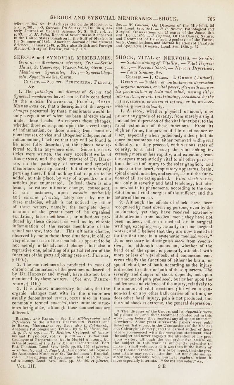 triére en 1847, &amp;c. In Archives Génér. de Médecine, t. xiv. p. 261. — O. Curran, On Scurvy, in Dublin Quar- terly Journal of Medical Science, N. S. 1847. vol. iv. p. 83. — J. M. Foltz, Report of Scorbutus as it appeared in the United States Squadron in the Gulf of Mexico, in the Summer of 1846. American Journal of the Medical Sciences, January 1848, p. 38.; also British and Foreign Medico-Chirurgical Review, vol. ii. p. 439. SEROUS and SYNOVIAL MEMBRANES. Synon. — Membranes séreuses, Fr.: — Serose Haiite, S. Ueberziige, Wasser-huiite, Germ. ; — Membranes Synoviales, Fr. ; — Synovial-kap- seln, Synovial-haiite, Germ. Crassir.—See art. Pertroneum, Pieura, &amp;e. 1. The pathology and diseases of Serous and Synovial membranes have been so fully considered in the articles Perironeum, Preura, Brarn, Memprants or, that a description of the organic changes presented by these membranes would be only a repetition of what has been already stated under these heads. As respects these changes, whether those consequent upon the several states of inflammation, or those arising from constitu. tional causes, or vice, and altogether independent of inflammation, I believe that they will be found to be more fully described, at the places now re- ferred to, than anywhere else. Since these ar- ticles were written, the very excellent works of Roxiransky, and the able treatise of Dr. Brin- TON on the pathology of serous and synovial membranes have appeared ; but after attentively perusing these, I find nothing that requires to be added, at this place, by way of appendix to the articles just enumerated. Indeed, there is one lesion, or rather ultimate change, consequent, in rare instances, upon chronic peritonitis and chronic pleuritis, lately seen by me in these maladies, which is not noticed by either of these writers, namely, the complete dege- neration of the greater part of he organised exudation, false membranes, or adhesions pro- duced by these diseases, as well as by chronic inflammation of the serous membrane of the spinal marrow, into fat. This ultimate change, observed by me in these three situations, in old, or very chronic cases of these maladies, appeared to be not merely a far-advanced change, but also a reparative one, admitting ofa partial return of the functions of the parts adjoining (see art. PLeura, § 100.). 2. The contractions also produced in cases of chronic inflammation of the peritoneum, described by Dr. Hovcxrn and myself, have also not. been mentioned by these writers. (See art. Prnrro- NEuM, § 116.) 7 3. It is almost unnecessary to state, that the organic changes met with in the membranes usually denominated serous, occur also in those commonly termed synovial, their intimate struc- tures being alike, although their connections are different. BiBLi0G. AND REFER. — See the Bibliography and References to the Articles PERITONEUM, PLEURA, and to Bratn, MEMBRANES oF, &amp;c.: also C. Rokitansky, Anatomie Pathologische: Transl. by C. H. Moore, vol. lii. p. 17. ef seqg.: — W. Brinion, Cycloped. of Anato- my and Physiology, vol. iv. p.528.— G. Williamson. Catalogue of Preparations, &amp;c. in Morbid Anatomy, &amp;c. in the Museum of the Army Medical Department, Fort Pitt, Chatham. Lond. 8vo. 1845, pp. 92. 105. e¢ pluries. — E. Stanley and J. Paget, A Descriptive Catalogue of the Anatomical Museum of St. Bartholomew’s Hospital, vol. i, Descriptions of Specimens illust. of Pathologi- cat Anatomy. Lond. 8vo. 1846. pp. 88. 193 et pluries, Vicaeeeed Go ie 785 &amp;c. — W. Coulson, On Diseases of the Hip-joint, 2d edit. Lond. 8vo. 1841. — B C. Brodie, Pathological and Surgical Observations on Diseases of the Joints. 5th edit. Lond. 1850. — J. Copland, Of the Causes, Nature, and Treatment of Palsy and Apoplexy: of the Forms, Seats, Complications, and Morbid Relations of Paralytic and Apoplectic Diseases. Lond. 8vo. 1850. p. 62. SHOCK, VITAL or NERVOUS. — Synon. — Sudden sinking of Vitality ; — Vital Depres- sion ; — Nervous Shock, — Nervous Depression, — Fatal Sinking, &amp;c. Crassir.—I. Crass. I. Ornver (Author). Derinit.— Sudden or instantaneous depression of organic nervous, or vital power, often with more or less perturbation of body and mind, passing either into reaction, or into fatal sinking, occasioned by the nature, severily, or extent of injury, or by an over- whelming moral calamity. 1. A shock, whether physical or moral, may present any grade of severity, from merely a slight but sudden depression of the vital functions, to the rapid extinction of these functions. From its slighter forms, the powers of life react sooner or later, especially when judiciously aided ; but its more intense states are either removed with great difficulty, or they proceed, with various rates of celerity, to a fatal issue; the vital sinking in- creasing more or less rapidly, and extending from the organs more strictly vital to all other parts,— from the seat of injury to the solar ganglion, and thence to the heart, respiratory apparatus, brain, spinal chord, muscles, and senses,—until the func- Vital shock varies, not only in severity and fatal tendency, but also somewhat in its phenomena, according to the con- stitution and vital energies of the sufferer, and the nature of the cause. 2. Although the effects of shock have been recognised by most observing persons, even by the uneducated, yet they have received extremely little attention from medical men ; they have not been noticed, either in medical or in surgical writings, excepting very casually in some surgical works ; and I believe that they are now treated of for the first time in a systematic medical work.* It is necessary to distinguish shock from concus- sion; for although concussion, whether of the more or less of vital shock, still concussion con- cerns chiefly the functions of either the brain, or spinal chord, or of both, according as the injury is directed to either or both of these quarters. The severity and danger of shock depends, not upon the amount of pain produced, but rather upon the suddenness and violence of the injury, relatively to the amount of vital resistance ; for when a cane non-ball, or any other ball, carries off a limb, or does other fatal injury, pain is not produced, but the vital shock is extreme, the general depression, * The diseases of the Czcum and its Appendix were fully described, and their treatment pointed out in this work, long before they received any adequate attention elsewhere. Some years afterwards papers were pub. lished on that subject in the Transactions of the Medical and Chirurgical Society ; and the learned author of these papers commenced with the veracious statement, that the subject had never engaged the attention of any pre- vious writer, although the comprehensive article on the subject in this work is sufficiently extensive to make a small volume, and it was then in the hands of many thousand readers. It is to be hoped, that the pre- sent article may receive attention, but not quite similar attention, especially from Surgical readers, whom it more especially interests. ‘‘ Sc vos non vobts,” &amp;c. 3 E