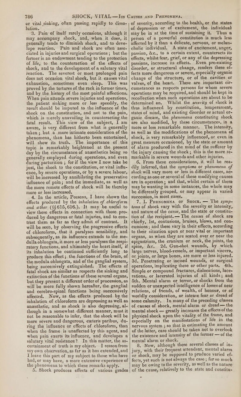 or vital sinking, often passing, rapidly to disso- lution. 3. Pain of itself rarely occasions, although it may accompany shock, and, when. it does, it generally tends to diminish shock, and to deve- lope reaction. Pain and shock are often asso- ciated in injuries and surgical operations ; but the former is an endowment tending to the protection of life, to the counteraction of the effects of shock, and to the development of a salutary vital reaction. The severest or most prolonged pain does not occasion vital shock, but it causes vital exhaustion, sometimes even sleep. This was proved by the tortures of the rack in former times, and by the history of the most painful affections. When pain attends severe injuries and operations, the patient sinking more or less speedily, the result should be imputed to the influence of the shock on the constitution, and not to the pain, which is merely unavailing in counteracting the fatal result. This view of the subject, I am aware, is very different from what is generally taken ; but a more intimate consideration of the phenomena, than has hitherto been entertained, will show its truth, The importance of this topic is remarkably heightened at the present day by the circumstance of anesthetics being so generally employed during operations, and even during parturition ; for if the view I now take be just, the shock to the constitution, or vital influ- ence, by severe operations, or by a severe labour, will be increased by annihilating the preservative influence of pain; and the immediate, as well as the more remote effects of shock will be thereby more or less increased. 4. In the article, Poisons, I have shown the effects produced by the inhalation of chloroform and eather (§§615,616.). It may be useful to view these effects in connection with those pro- duced by dangerous or fatal injuries, and to con- trast them as far as they admit of contrast. It will be seen, by observing the progressive effects of chloroform, that it paralyses sensibility, and subsequently, as its influence extends to the me- dulla oblongata, it more or less paralyses the respi- ratory functions, and ultimately the heart itself, if its inhalation be continued sufficiently long to produce this effect ;. the functions of the brain, of the medula oblongata, and of the ganglial system, being successively extinguished. The effects of fatal shock are similar as respects the sinking and extinction of the functions of these several organs, but they present a different order of procession, as will be more fully shown hereafter, the ganglial and cerebro-spinal functions being successively affected. Now, as the effects produced. by the inhalation of chloroform are depressing as well as anesthetic, and as shock is also depressing, al- though in a somewhat different manner, must it not be reasonable to infer, that the shock will be more severe and dangerous, ceteris paribus, du- ring the influence or effects of chloroform, than when the frame is unaffected by this agent, and when pain exerts its influence, and developes a salutary vital resistance? In this matter, the as- certainment of truth is my object. I reason from my own observation, as far as it has extended, and I leave this part of my subject to those who have had, or may have, a more extensive experience of the phenomena to which these remarks apply. 5. Shock produces effects of various grades of severity, according to the health, or the states of depression or of excitement, the individual may be in at the time of sustaining it. Thus a person of a powerful constitution is much less. affected by it than a delicate, nervous, or melan- cholic individual. A state of excitement, anger, passion, &amp;c., to a certain extent, counteracts its effects, whilst fear, grief, or any of the depressing passions, increase its effects. Even pre-existing disorder, or structural change, renders these ef- fects more dangerous or severe, especially organic change of the structure, or of the cavities or valves, of the heart. These are important cir- cumstances as respects persons for whom severe operations may be required, and should be kept in recollection when such operations are about to be determined on. Whilst the severity of shock is thus influenced by constitution, temperament, states of mind, and existing disorder or actual or- ganic disease, the phenomena constituting shock are also modified, by these circumstances, in a more or less remarkable manner. The intensity, as well as the modifications of the phenomena of shock, is very remarkably influenced, or even in great measure occasioned, by the state or amount of alarm produced in the mind of the sufferer by the injury causing the shock ; this is the more re- markable in severe wounds and other injuries, 6. From these considerations, it will be rea- dily inferred, that the symptoms or phenomena of shock will vary more or less in different cases, acs cording as one or several of these modifying causes are in operation; and that, whilst certain of then may be wanting in some instances, the whole may be differently grouped, or may appear in varied succession, in most cases. 7. I. Puenomena oF Suocx. — The symp- toms of shock vary with the severity or intensity, and nature of the cause, and the state or constitu- tion of the recipient. — The causes of shock are chiefly, Ist, contusions, bruises, blows, and con- cussions ; and these vary in their effects, according to their situation upon or near vital or important organs, as when they are seated over or near the epigastrium, the cranium or neck, the joints, the spine, &amp;c, 2d. Gun-shot wounds, by which large nerves, blood-vessels, or important viscera, or joints, or large bones, are more or less injured. 3d. Penetrating or incised wounds, or surgical operations, implicating these or other parts. 4th. Simple or compound fractures, dislocations, lace- rations, or lacerated injuries of all kinds; and 5th. Mental alarm or terror, or shocks from the sudden or unexpected intelligence of losses of near relations, of friends, of wealth, of honour, or of worldly consideration, or intense fear or dread of some calamity. In many of the preceding classes of causes of shock, mental alarm or dread— the mental shock — greatly increases the effects of the physical shock upon the vitality of the frame, and especially on the manifestations of life in the nervous system ;.so that in estimating the amount of the latter, care should be taken not to overlook the existence and intensity of the former — of the mental alarm or shock. 8. Now, although these several classes of in- jury, with their frequent attendant, mental alarm or shock, may be supposed to produce varied ef- fects, yet such is not always the case ; forso much may be owing to the severity, as well as the nature of the cause, relatively to the state and constitu- a