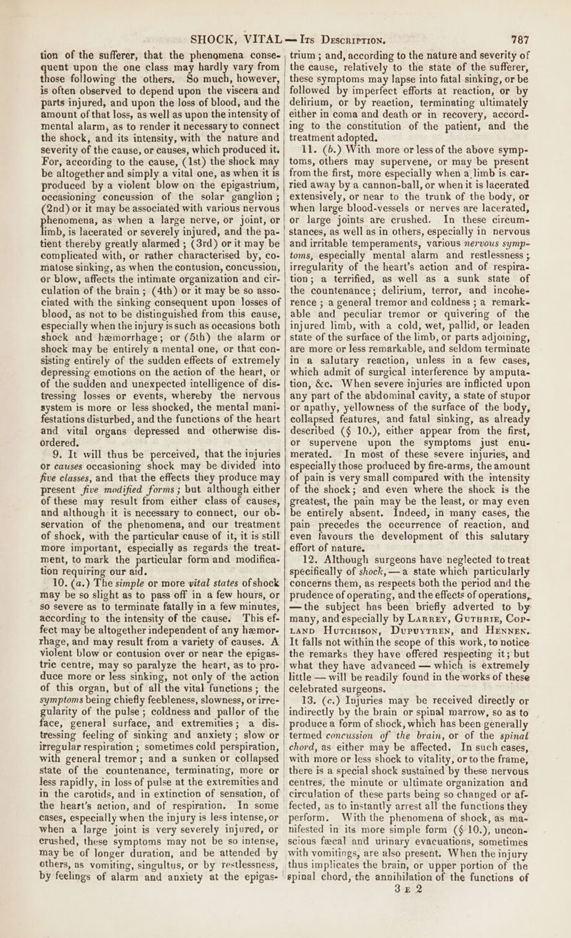 tion of the sufferer, that the phenomena conse- those following the others. So much, however, parts injured, and upon the loss of blood, and the amount of that loss, as well as upon the intensity of mental alarm, as to render it necessary to connect the shock, and its intensity, with the nature and severity of the cause, or causes, which produced it. For, according to the cause, (1st) the shock may be altogether and simply a vital one, as when it is produced by a violent blow on the epigastrium, oceasioning concussion of the solar ganglion ; (2nd) or it may be associated with various nervous phenomena, as when a large nerve, or joint, or limb, is lacerated or severely injured, and the pa- tient thereby greatly alarmed ; (3rd) or it may be complicated with, or rather characterised by, co- matose sinking, as when the contusion, concussion, or blow, affects the intimate organization and cir- culation of the brain ; (4th) or it may be so asso- ciated with the sinking consequent upon losses of blood, as not to be distinguished from this cause, especially when the injury Is such as occasions both shock and hemorrhage; or (5th) the alarm or shock may be entirely a mental one, or that con- sisting entirely of the sudden effects of extremely depressing emotions on the action of the heart, or of the sudden and unexpected intelligence of dis- tressing losses or events, whereby the nervous system is more or less shocked, the mental mani- festations disturbed, and the functions of the heart and vital organs depressed and otherwise dis- ordered. or causes occasioning shock may be divided into five classes, and that the effects they produce may present five modified forms ; but although either of these may result from either class of causes, and although it is necessary to connect, our ob- servation of the phenomena, and our treatment of shock, with the particular cause of it, it is still more important, especially as regards the treat- ment, to mark the particular form and modifica- tion requiring our aid. 10. (a.) The simple or more vital states of shock may be so slight as to pass off in a few hours, or so severe as to terminate fatally in a few minutes, according to the intensity of the cause. This ef- fect may be altogether independent of any hemor. rhage, and may result from a variety of causes. A violent blow or contusion over or near the epigas- trie centre, may so paralyze the heart, as to pro- duce more or less sinking, not only of the action of this organ, but of all the vital functions; the symptoms being chiefly feebleness, slowness, or irre- gularity of the pulse ; coldness and pallor of the face, general surface, and extremities; a dis- tressing feeling of sinking and anxiety ; slow or irregular respiration ; sometimes cold perspiration, with general tremor; and a sunken or collapsed state of the countenance, terminating, more or less rapidly, in loss of pulse at the extremities and the heart’s action, and of respiration. In some cases, especially when the injury is less intense, or when a large joint is very severely injured, or crushed, these symptoms may not be so intense, may be of longer duration, and be attended by others, as vomiting, singultus, or by restlessness, by feelings of alarm and anxiety at the epigas- 787 trium ; and, according to the nature and severity of the cause, relatively to the state of the sufferer, these symptoms may lapse into fatal sinking, or be followed by imperfect efforts at reaction, or by delirium, or by reaction, terminating ultimately either in coma and death or in recovery, accord- ing to the constitution of the patient, and the treatment adopted. 11. (b.) With more or less of the above symp- toms, others may supervene, or may be present from the first, more especially when a limb is car- ried away by a cannon-ball, or when it is lacerated extensively, or near to the trunk of the body, or when large blood-vessels or nerves are lacerated, or large joints are crushed. In these circum- stances, as well as in others, especially in nervous and irritable temperaments, various nervous symp- toms, especially mental alarm and restlessness ; irregularity of the heart’s action and of respira- tion; a terrified, as well as a sunk state of the countenance; delirium, terror, and incohe- rence ; a general tremor and coldness ; a remark- able and peculiar tremor or quivering of the injured limb, with a cold, wet, pallid, or leaden state of the surface of the limb, or parts adjoining, are more or less remarkable, and seldom terminate in a salutary reaction, unless in a few cases, which admit of surgical interference by amputa- tion, &amp;c. When severe injuries are inflicted upon any part of the abdominal cavity, a state of stupor or apathy, yellowness of the surface of the body, collapsed features, and fatal sinking, as already described (§ 10.), either appear from the first, or supervene upon the symptoms just enu- merated. In most of these severe injuries, and especially those produced by fire-arms, the amount of pain is very small compared with the mtensity of the shock; and even where the shock is the greatest, the pain may be the least, or may even be entirely absent. Indeed, in many cases, the pain precedes the occurrence of reaction, and even favours the development of this salutary effort of nature. 12. Although surgeons have neglected to treat specifically of shock, a state which particularly concerns them, as respects both the period and the. prudence of operating, and the effects of operations, —the subject has been briefly adverted to by many, and especially by Larrey, Guturie, Cop- LAND Hurcnison, Dupuytren, and HEnnNeEn.. It falls not within the scope of this work, to notice the remarks they have offered respecting it; but what they have advanced — which is extremely little — will be readily found in the works of these celebrated surgeons. 13. (c.) Injuries may be received directly or indirectly by the brain or spinal marrow, so as to produce a form of shock, which has been generally termed concussion of the brain, or of the spinal chord, as either may be affected. In such cases, with more or less shock to vitality, or to the frame, there is a special shock sustained by these nervous centres, the minute or ultimate organization and circulation of these parts being so changed or af- fected, as to instantly arrest all the functions they perform. With the phenomena of shock, as ma- nifested in its more simple form (§ 10.), uncon- scious feecal and urinary evacuations, sometimes with vomitings, are also present. When the injury thus implicates the brain, or upper portion of the ‘spinal chord, the annihilation of the functions of 3E2