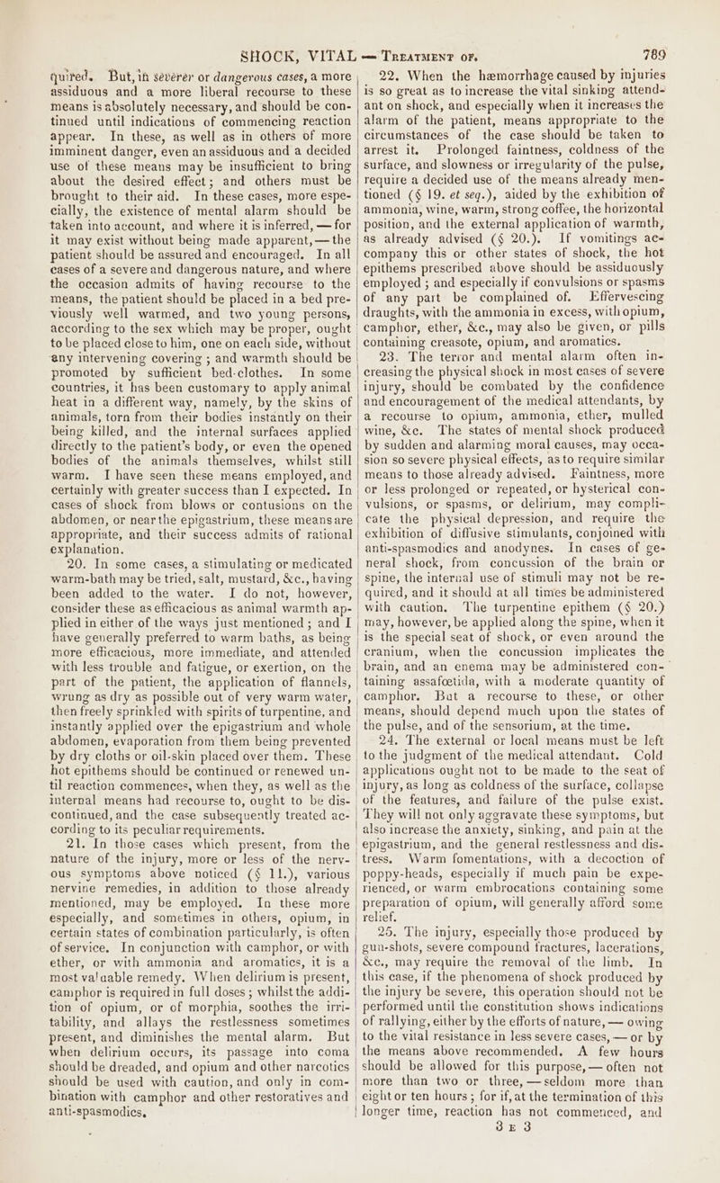 quired. But, ih severer or dangerous cases, a more assiduous and a more liberal recourse to these means is absolutely necessary, and should be con- tinued until indications of commencing reaction appear. In these, as well as in others of more imminent danger, even anassiduous and a decided use of these means may be insufficient to bring about the desired effect; and others must be brought to their aid. In these cases, more espe- cially, the existence of mental alarm should be taken into account, and where it is inferred, — for it may exist without being made apparent, — the patient should be assured and encouraged. In all eases of a severe and dangerous nature, and where the occasion admits of having recourse to the means, the patient should be placed in a bed pre- viously well warmed, and two young persons, to be placed close to him, one on each side, without @ny intervening covering ; and warmth should be promoted by sufficient bed-clothes. In some countries, it has been customary to apply animal heat in a different way, namely, by the skins of animals, torn from their bodies instantly on their being killed, and the internal surfaces applied directly to the patient’s body, or even the opened bodies of the animals themselves, whilst still warm. I have seen these means employed, and certainly with greater success than I expected. In cases of shock from blows or contusions on the abdomen, or near the epigastrium, these meansare explanation. 20. In some cases, a stimulating or medicated warm-bath may be tried, salt, mustard, &amp;c., having been added to the water. I do not, however, plied in either of the ways just mentioned ; and I have generally preferred to warm baths, as being more efficacious, more immediate, and attended with less trouble and fatigue, or exertion, on the part of the patient, the application of flannels, then freely sprinkled with spirits of turpentine, and instantly applied over the epigastrium and whole abdomen, evaporation from them being prevented by dry cloths or oil-skin placed over them. These hot epithems should be continued or renewed un- continued, and the case subsequently treated ac- cording to its peculiar requirements. 21. In those cases which present, from the ous symptoms above noticed (§ 11.), various nervine remedies, in addition to those already mentioned, may be employed. In these more especially, and sometimes in others, opium, in certain states of combination particularly, is often of service. In conjunction with camphor, or with ether, or with ammonia and aromatics, it is a most valaable remedy. When delirium is present, camphor is required in full doses ; whilst the addi- tion of opium, or of morphia, soothes the irri- tability, and allays the restlessness sometimes present, and diminishes the mental alarm, But when delirium occurs, its passage into coma should be dreaded, and opium and other narcotics should be used with caution, and only in com- bination with camphor and other restoratives and anti-spasmodics, 789 22. When the hemorrhage caused by injuries is so great as to increase the vital sinking attend- ant on shock, and especially when it increases the alarm of the patient, means appropriate to the circumstances of the case should be taken to arrest it. Prolonged faintness, coldness of the surface, and slowness or irregularity of the pulse, require a decided use of the means already men- tioned (§ 19. et seq.), aided by the exhibition of ammonia, wine, warm, strong coffee, the horizontal position, and the external application of warmth, as already advised (§ 20.). If vomitings ac- company this or other states of shock, the hot epithems prescribed above should be assiduously employed ; and especially if convulsions or spasms of any part be complained of. Effervescing draughts, with the ammonia in excess, with opium, camphor, ether, &amp;c., may also be given, or pills containing creasote, opium, and aromatics. 23. The terror and mental alarm often in- creasing the physical shock in most cases of severe injury, should be combated by the confidence and encouragement of the medical attendants, by a recourse to opium, ammonia, ether, mulled wine, &amp;c. The states of mental shock produced by sudden and alarming moral causes, may occa- sion so severe physical effects, as to require similar means to those already advised. Faintness, more or less prolonged or repeated, or hysterical con- vulsions, or spasms, or delirium, may compli- cate the physical depression, and require the exhibition of diffusive stimulants, conjoined with anti-spasmodics and anodynes. In cases of ge- neral shock, from concussion of the brain or spine, the internal use of stimuli may not be re- quired, and it should at all times be administered with caution. The turpentine epithem (§ 20.) may, however, be applied along the spine, when it is the special seat of shock, or even around the cranium, when the concussion implicates the _brain, and an enema may be administered con-— | taining assafoetida, with a moderate quantity of camphor. Bat a recourse to these, or other means, should depend much upon the states of the pulse, and of the sensorium, at the time. 24. The external or local means must be left to the judgment of the medical attendant. Cold applications ought not to be made to the seat of injury, as long as coldness of the surface, collapse _of the features, and failure of the pulse exist. They will not only aggravate these symptoms, but also increase the anxiety, sinking, and pain at the epigastrium, and the general restlessness and dis- tress. Warm fomentations, with a decoction of _poppy-heads, especially if much pain be expe- rienced, or warm embrocations containing some preparation of opium, will generally afford some relief. 25. The injury, especially those produced by gun-shots, severe compound fractures, lacerations, &amp;c., may require the removal of the limb, In this case, if the phenomena of shock produced by the injury be severe, this operation should not be performed until the constitution shows indications of rallying, either by the efforts of nature, — owing to the vital resistance in less severe cases, — or by the means above recommended. &lt;A few hours should be allowed for this purpose, — often not more than two or three,—seldom more than | eight or ten hours ; for if, at the termination of this | longer time, reaction has not commenced, and BE 3