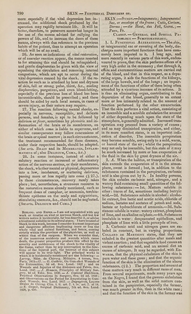 more especially if the vital depression has in- creased, the additional shock produced by the operation may rapidly terminate life. It will be better, therefore, to persevere somewhat longer in the use of the means advised for rallying the powers of life, and to increase the doses of these means, always with due reference to the previous habits of the patient, than to attempt an operation which will be of no avail. 26. As soon as indications of vital restoration, or of vascular reaction appear, the means resorted to for attaining this end should be relinquished ; and gentle diaphoreties be given with the view of equalising the circulation and removing internal congestions, which are apt to occur during the vital depression caused by the shock. If the re- action be such as is attedned by heat and dryness of skin, full or strong pulse, thirst, &amp;c., cooling diaphoretics, purgatives, and even blood-letting, especially if the previous loss of blood has been inconsiderable, should be prescribed ; and these should be aided by such local means, in cases of severe injury, as their nature may require. 27. The reaction following mental shocks, es- pecially in nervous, susceptible, and delicate persons, and females, is apt to be followed by delirium or fever, sometimes by phrenitis and in- flammation of the brain or its membranes, on either of which coma is liable to supervene, and similar consequences may follow concussions of the brain or spinal marrow ; in such circumstances, the treatment recommended for these diseases, under their respective heads, should be adopted. (See arts. Brain and its Memsranes, InFLAM- mations of ; also Detirium, Coma, &amp;c.) 28. In some instances, instead of either a salutary reaction or increased or inflammatory action of the nervous centres, or their membranes, the shock, whether mental or physical, degenerates into a low, incoherent, or muttering delirium, passing more or less rapidly into coma (§ 27.). In these circumstances, recovery rarely takes place ; but, nevertheless, a strenuous recourse to the restorative means already mentioned, such as frequent doses of camphor, or ammonia, terebin- thinate epithems on the scalp and epigastrium, ‘stimulating enemata, &amp;c., should not be neglected. (See arts, Detrrrum and Coma.) Brsii0G. AND REFER.—J am not acquainted with any work or treatise on vital or nervous Shock, and but few writers notice it incidentally, far less describe it, or advise atreatment suitable to its several states. I have treated of Shock in this work, because I consider it a most important and dangerous affection implicating more or less the whole vital and animal functions, and hence, coming strictly within the province of the physician, as well as within that of the surgeon. When we consider that, of the numerous accidents and wounds which cause death, the greater proportion produce this effect by the severity and suddenness of the shock to the vitality of the frame, rather than by any interruption to the func- tions of the injured part, the interest of this subject will appear in its true light. The principal works in which it is incidentally mentioned are the following: — Larrey, Mém. de Chirurg. Militaire. 4 tomes, 8vo. Paris, 1812—17. — G. Guthrie, On Gun-shot Wounds of the Extremities, 3d ed. 8vo. Lond. 1827; and on Wounds and Injuries of the Abdomen and Pelvis, 8vo. Lond. 1847. — J. Hennen, Principles of Military Sur- gery, 2d ed. Edin. 8vo. 1820.— A. Copland Hutchison, Practical Observations in Surgery, 8vo. 2d ed. 1826; and Observations on the Period for Amputating in Gun- shot Wounds, 8vo. Lond. 1817. — Dupuytren, Lecons Orales de Chirug. Clin. t. ii. art. 7. t. iv. art. 7. et 14. — S. Cooper, Surgical Dictionary, 7th ed. 8vo. Lond. 1838, p. 650. ~ SKIN :—Synon.—Integuments ; Integumental Sac, or envelope of the frame; Cutis, Corium, Derma; —die Haut, das Fell, Germ.;— Peau, Fr. Crassir.— Grenerat and Srecirar Pa- THOLOGY — SyMPTOMATOLOGY. 1. I. Funcrronat Axrerations.— The skin, or integumental sac or covering of the body, dis- charges more important functions than have com- monly been imputed to it, I long ago, and more recently in various parts of this work, endea- voured to prove, that the skin performs offices of a very high order in the ceconomy ; that through it, effete and excrementitious matters are carried out of the blood, and that in this respect, as a depu- rating organ, it aids the functions of the kidneys, of the large bowels, and of the lungs ; an impair- ment of the functions of either of these being often attended by a vicarious increase of its actions. It is thus an eliminating organ, contributing to the depuration of the blood, generally to an extent - more or less intimately related to the amount of function performed by the other emunctories. That the skin performs a vital action, consisting of an insensible and a sensible exhalation the amount of either depending much upon the state of the atmosphere, is generally admitted. Increased tran- spiration may proceed from a variety of causes ; and so may diminished transpiration, and either, in its more manifest states, is an important indi- cation of disorder. The insensible perspiration may become sensible, owing only to a mild, warm, or humid state of the air; whilst the perspiration may not only be insensible, but this state of it may be much increased by more or less evaporation of the fluid in the skin by great dryness of the air. 2. A. When the halitus, or transpiration of the skin exceeds the evaporation of it in the atmos- phere, sweat is formed; but, in addition to the substances contained in the perspiration, carbonic acid is also given out by it. In healthy persons, the skin exhales carbonic acid, nitrogen, and a watery fluid containing small quantities of the fol- lowing substances: — Ist. Matters soluble in ether: traces of fat, sometimes including butryic acid,—2d. Substances soluble in alcohol: alcoho- lic extract, free lactic and acetic acids, chloride of sodium, lactates and acetates of potash and soda, lactate or hydrochlorate of ammonia.—3d. Sub stances soluble in water: watery extract, phosphate of lime, and analkaline sulphate.—4th. Substances insoluble in water: desquamated epithelium, and phosphate of lime with a little peroxyde of iron. 3. Carbonic acid and nitrogen gases are ex- haled in constant, but in varying proportions, Cotnarp pe Martieny states, that they are exhaled in the greatest quantities after meals and violent exertion ; and that vegetable food causes an excess of carbonic acid, and an animai diet an excess of nitrogen. It may be regarded, with Ep- warps, that the physical exhalation of the skin is pure water and these gases; and that the organic function of the skin is the elimination of the above substances. ($2.) ‘The proportion and amount of these matters vary much in different races of men. From several experiments, made many years ago on the Negro, I found that the gaseous exhalation from the skin, as well as the solid matters con- tained in the perspiration, especially the former, was much greater in this, than in the white race ; and that the function of the skin in the former was