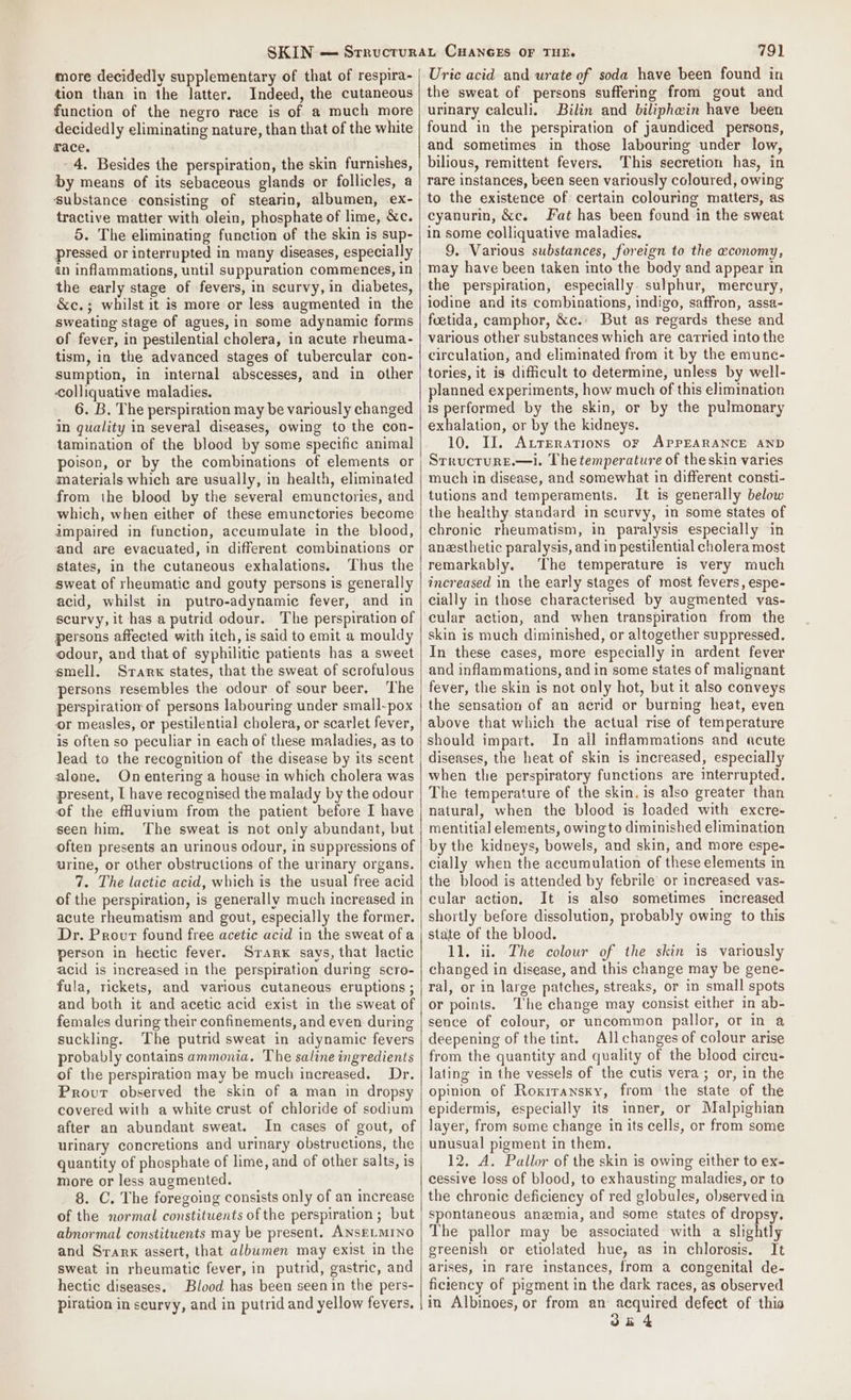 more decidedly supplementary of that of respira- tion than in the latter. Indeed, the cutaneous function of the negro race is of a much more decidedly eliminating nature, than that of the white race. - 4. Besides the perspiration, the skin furnishes, by means of its sebaceous glands or follicles, a substance consisting of stearin, albumen, ex- tractive matter with olein, phosphate of lime, &amp;c. 5. The eliminating function of the skin is sup- pressed or interrupted in many diseases, especially an inflammations, until suppuration commences, in the early stage of fevers, in scurvy, in diabetes, &amp;c.; whilst it is more or less augmented in the sweating stage of agues, in some adynamic forms of fever, in pestilential cholera, in acute rheuma- tism, in the advanced stages of tubercular con- sumption, in internal abscesses, and in other colliquative maladies. 6. B. The perspiration may be variously changed in quality in several diseases, owing to the con- tamination of the blood by some specific animal poison, or by the combinations of elements or materials which are usually, in health, eliminated from the blood by the several emunctories, and which, when either of these emunctories become impaired in function, accumulate in the blood, and are evacuated, in different combinations or states, in the cutaneous exhalations. Thus the sweat of rheumatic and gouty persons is generally acid, whilst in putro-adynamic fever, and in scurvy, it has a putrid odour. The perspiration of persons affected with itch, is said to emit a mouldy odour, and that of syphilitic patients has a sweet smell. Stark states, that the sweat of scrofulous persons resembles the odour of sour beer, The perspiration of persons labouring under small-pox or measles, or pestilential cholera, or scarlet fever, is often so peculiar in each of these maladies, as to lead to the recognition of the disease by its scent alone. On entering a house in which cholera was present, [ have recognised the malady by the odour of the efHuvium from the patient before I have seen him. ‘The sweat is not only abundant, but often presents an urinous odour, in suppressions of urine, or other obstructions of the uriary organs. 7. The lactic acid, which is the usual free acid of the perspiration, is generally much increased in acute rheumatism and gout, especially the former. Dr. Prout found free acetic acid in the sweat of a person in hectic fever. Srarx says, that lactic acid is increased in the perspiration during scro- fula, rickets, and various cutaneous eruptions ; and both it and acetic acid exist in the sweat of females during their confinements, and even during suckling. The putrid sweat in adynamic fevers probably contains ammonia. The saline ingredients of the perspiration may be much increased. Dr. Provur observed the skin of a man in dropsy covered with a white crust of chloride of sodium after an abundant sweat. In cases of gout, of urinary concretions and urinary obstructions, the quantity of phosphate of lime, and of other salts, is more or less augmented. 8. C. The foregoing consists only of an increase of the normal constituents of the perspiration ; but abnormal constituents may be present. ANSELMINO and Srark assert, that albumen may exist in the sweat in rheumatic fever, in putrid, gastric, and hectic diseases. Blood has been seen in the pers- piration in scurvy, and in putrid and yellow fevers, 791 Uric acid and urate of soda have been found in the sweat of persons suffering from gout and urinary calculi. Bilin and biliphein have been found in the perspiration of jaundiced persons, and sometimes in those labouring under low, bilious, remittent fevers. This secretion has, in rare instances, been seen variously coloured, owing to the existence of certain colouring matters, as cyanurin, &amp;c. Fat has been found in the sweat in some colliquative maladies. 9. Various substances, foreign to the economy, may have been taken into the body and appear in the perspiration, especially sulphur, mercury, iodine and its combinations, indigo, saffron, assa- fuetida, camphor, &amp;c.: But as regards these and various other substances which are carried into the circulation, and eliminated from it by the emunc- tories, it is dificult to determine, unless by well- planned experiments, how much of this elimination is performed by the skin, or by the pulmonary exhalation, or by the kidneys. 10, II. Atrerations or APPEARANCE AND Srructure.—i. The temperature of theskin varies much in disease, and somewhat in different consti- tutions and temperaments. It is generally below the healthy standard in scurvy, in some states of chronic rheumatism, in paralysis especially in anesthetic paralysis, and in pestilential cholera most remarkably. The temperature is very much increased in the early stages of most fevers, espe- cially in those characterised by augmented vas- cular action, and when transpiration from the skin is much diminished, or altogether suppressed. In these cases, more especially in ardent fever and inflammations, and in some states of malignant fever, the skin is not only hot, but it also conveys the sensation of an acrid or burning heat, even above that which the actual rise of temperature should impart. In ail inflammations and acute diseases, the heat of skin is increased, especially when the perspiratory functions are interrupted. The temperature of the skin. is also greater than natural, when the blood is loaded with excre- mentitial elements, owing to diminished elimination by the kidneys, bowels, and skin, and more espe- cially when the accumulation of these elements in the blood is attended by febrile’ or increased vas- cular action, It is also sometimes increased shortly before dissolution, probably owing to this state of the blood. 11. ii. The colour of the skin is variously changed in disease, and this change may be gene- ral, or in large patches, streaks, or in small spots or points. ‘The change may consist either in ab- sence of colour, or uncommon pallor, or in a deepening of the tint. All changes of colour arise from the quantity and quality of the blood cireu- lating in the vessels of the cutis vera; or, in the opinion of Roxiransky, from the state of the epidermis, especially its inner, or Malpighian layer, from some change in its cells, or from some unusual pigment in them. 12. A. Pallor of the skin is owing either to ex- cessive loss of blood, to exhausting maladies, or to the chronic deficiency of red globules, observed in spontaneous anemia, and some states of dropsy,. The pallor may be associated with a slightly greenish or etiolated hue, as in chlorosis. It arises, in rare instances, from a congenital de- ficiency of pigment in the dark races, as observed in Albinoes, or from an acquired defect of this