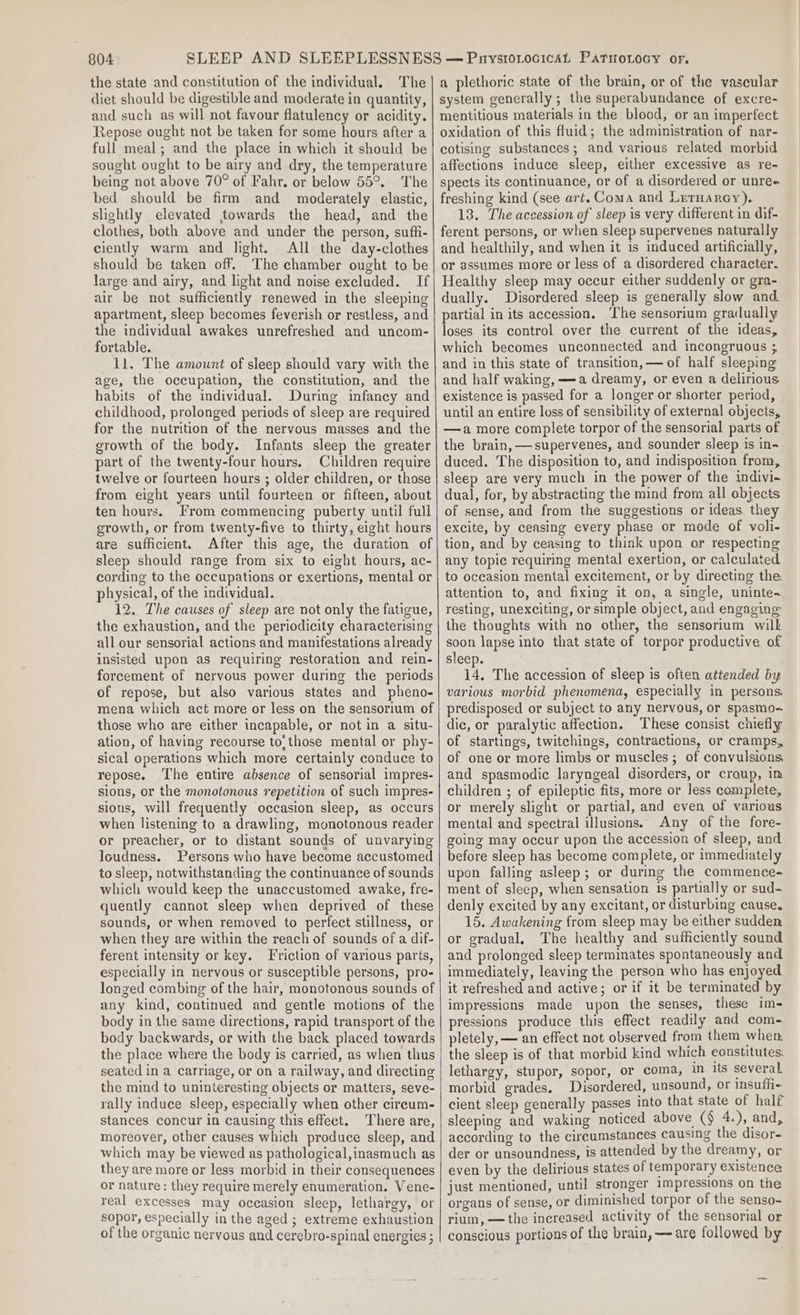 the state and constitution of the individual. The diet should be digestible and moderate in quantity, and such as will not favour flatulency or acidity. Repose ought not be taken for some hours after a full meal; and the place in which it should be sought ought to be airy and dry, the temperature being not above 70° of Fahr. or below 55°. The bed should be firm and moderately elastic, slightly elevated towards the head, and the clothes, both above and under the person, sufli- ciently warm and light. All the day-clothes should be taken off. The chamber ought to be large and airy, and light and noise excluded. If air be not sufficiently renewed in the sleeping apartment, sleep becomes feverish or restless, and the individual awakes unrefreshed and uncom- fortable. 11. The amount of sleep should vary with the age, the occupation, the constitution, and the habits of the individual. During infancy and childhood, prolonged periods of sleep are required for the nutrition of the nervous masses and the growth of the body. Infants sleep the greater part of the twenty-four hours. Children require twelve or fourteen hours ; older children, or those from eight years until fourteen or fifteen, about ten hours. From commencing puberty until full srowth, or from twenty-five to thirty, eight hours are sufficient. After this age, the duration of sleep should range from six to eight hours, ac- cording to the occupations or exertions, mental or physical, of the individual. 12. The causes of sleep are not only the fatigue, the exhaustion, and the periodicity characterising all our sensorial actions and manifestations already insisted upon as requiring restoration and rein- forcement of nervous power during the periods of repose, but also various states and pheno- mena which act more or less on the sensorium of those who are either incapable, or not in a situ- ation, of having recourse to, those mental or phy- sical operations which more certainly conduce to repose. The entire absence of sensorial impres- sions, or the monotonous repetition of such impres- sious, will frequently occasion sleep, as occurs when listening to a drawling, monotonous reader or preacher, or to distant sounds of unvarying loudness. Persons who have become accustomed to sleep, notwithstanding the continuance of sounds which would keep the unaccustomed awake, fre- quently cannot sleep when deprived of these sounds, or when removed to perfect stillness, or when they are within the reach of sounds of a dif- ferent intensity or key. Friction of various parts, especially in nervous or susceptible persons, pro- longed combing of the hair, monotonous sounds of any kind, continued and gentle motions of the body in the same directions, rapid transport of the body backwards, or with the back placed towards the place where the body is carried, as when thus seated in a carriage, or on a railway, and directing the mind to uninteresting objects or matters, seve- rally induce sleep, especially when other circum- stances concur in causing this effect. There are, moreover, other causes which produce sleep, and which may be viewed as pathological,inasmuch as they are more or less morbid in their consequences or nature: they require merely enumeration. Vene- real excesses may occasion sleep, lethargy, or sopor, especially in the aged ; extreme exhaustion of the organic nervous and cerebro-spinal energies ; a plethoric state of the brain, or of the vascular system generally; the superabundance of excre- mentitious materials in the blood, or an imperfect oxidation of this fluid; the administration of nar- cotising substances; and various related morbid affections induce sleep, either excessive as re- spects its continuance, or of a disordered or unree freshing kind (see art. Coma and LrtHarcy). 13. The accession of sleep is very different in dif- ferent persons, or when sleep supervenes naturally and healthily, and when it is induced artificially, or assumes more or less of a disordered character. Healthy sleep may occur either suddenly or gra- dually. Disordered sleep is generally slow and partial in its accession. ‘The sensorium grailually loses its control over the current of the ideas, which becomes unconnected and incongruous ; and in this state of transition, — of half sleeping and half waking, —a dreamy, or even a delirious existence is passed for a longer or shorter period, until an entire loss of sensibility of external objects, —a more complete torpor of the sensorial parts of the brain, —supervenes, and sounder sleep is in- duced. The disposition to, and indisposition from, sleep are very much in the power of the indivi- dual, for, by abstracting the mind from all objects of sense, and from the suggestions or ideas. they excite, by ceasing every phase or mode of voli- tion, and by ceasing to think upon or respecting any topic requiring mental exertion, or calculated to occasion mental excitement, or by directing the. attention to, and fixing it on, a single, uninte- resting, unexciting, or simple object, and engaging the thoughts with no other, the sensorium wilk soon lapse into that state of torpor productive of sleep. 14. The accession of sleep is often attended by various morbid phenomena, especially in persons predisposed or subject to any nervous, or spasmo- dic, or paralytic affection. These consist cniefly of startings, twitchings, contractions, or cramps, of one or more limbs or muscles ; of convulsions and spasmodic laryngeal disorders, or croup, im children ; of epileptic fits, more or less complete, or merely slight or partial, and even of various mental and spectral illusions. Any of the fore- going may occur upon the accession of sleep, and before sleep has become complete, or immediately upon falling asleep; or during the commence- ment of sleep, when sensation 1s partially or sud- denly excited by any excitant, or disturbing cause, 15. Awakening from sleep may be either sudden or gradual, The healthy and sufficiently sound and prolonged sleep terminates spontaneously and immediately, leaving the person who has enjoyed it refreshed and active; or if it be terminated by impressions made upon the senses, these im- pressions produce this effect readily and com- pletely, — an effect not observed from them when the sleep is of that morbid kind which constitutes. lethargy, stupor, sopor, or coma, in its several morbid grades, Disordered, unsound, or insufli- cient sleep generally passes into that state of half sleeping and waking noticed above (§ 4.), and, according to the circumstances causing the disor- der or unsoundness, is attended by the dreamy, or even by the delirious states of temporary existence just mentioned, until stronger impressions on the organs of sense, or diminished torpor of the senso- rium, ——the increased activity of the sensorial or conscious portions of the brain, — are followed by