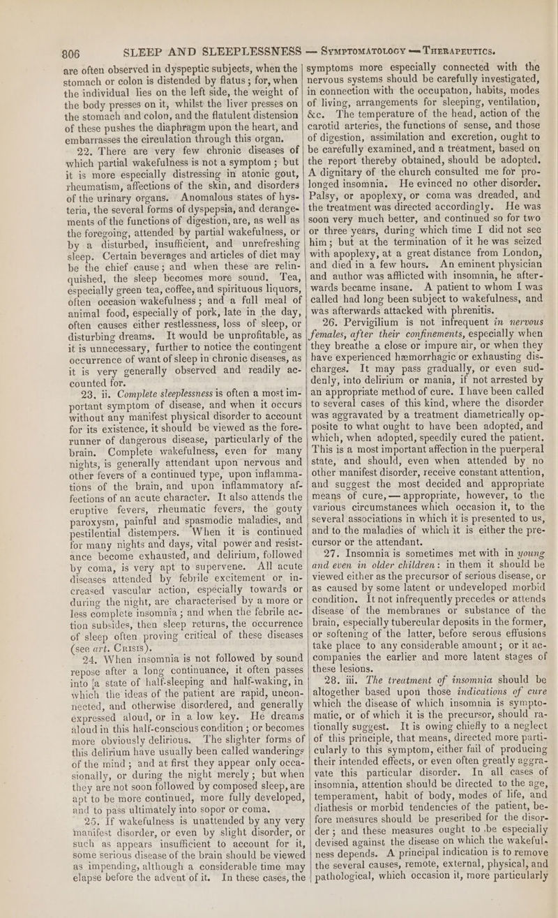 are often observed in dyspeptic subjects, when the stomach or colon is distended by flatus ; for, when the individual lies on the left side, the weight of the body presses on it, whilst the liver presses on the stomach and colon, and the flatulent distension of these pushes the diaphragm upon the heart, and embarrasses the circulation through this organ. 22. There are very few chronic diseases of which partial wakefulness is not a symptom ; but it is more especially distressing in atonic gout, rheumatism, affections of the skin, and disorders of the urinary organs. Anomalous states of hys- teria, the several forms of dyspepsia, and derange- ments of the functions of digestion, are, as well as the foregoing, attended by partial wakefulness, or by a disturbed, insufficient, and unrefreshing sleep. Certain beverages and articles of diet may be the chief cause; and when these are relin- quished, the sleep becomes more sound, Tea, especially green tea, coffee, and spirituous liquors, often occasion wakefulness ; and a full meal of animal food, especially of pork, late in the day, often causes either restlessness, loss of sleep, or disturbing dreams. It would be unprofitable, as it is unnecessary, further to notice the contingent occurrence of want of sleep in chronic diseases, as it is very generally observed and readily ac- counted for. 23. ii. Complete sleeplessness is often a most im- portant symptom of disease, and when it occurs without any manifest physical disorder to account for its existence, it should be viewed as the fore- runner of dangerous disease, particularly of the brain. Complete wakefulness, even for many nights, 1s generally attendant upon nervous and other fevers of a continued type, upon inflamma- tions of the brain, and upon inflammatory af- fections of an acute character. It also attends the eruptive fevers, rheumatic fevers, the gouty paroxysm, painful and spasmodic maladies, and pestilential distempers. When it is continued for many nights and days, vital power and resist- ance become exhausted, and delirium, followed by coma, is very apt to supervene. All acute diseases attended by febrile excitement or in- creased vascular action, especially towards or during the night, are characterised by a more or less complete insomnia ; and when the febrile ac- tion subsides, then sleep returns, the occurrence of sleep often proving critical of these diseases (see art. Crisis). 24, When insomnia is not followed by sound repose after a long continuance, it often passes into ‘a state of half-sleeping and half-waking, in which the ideas of the patient are rapid, uncon- nected, and otherwise disordered, and generally expressed aloud, or in a low key. He dreams aloud in this half-conscious condition ; or becomes more obviously delirious. The slighter forms of this delirium have usually been called wanderings of the mind; and at first they appear only occa- sionally, or during the night merely ; but when they are not soon followed by composed sleep, are apt to be more continued, more fully developed, and to pass ultimately into sopor or coma. 25. If wakefulness is unattended by any very manifest disorder, or even by slight disorder, or such as appears insufficient to account for it, some serious disease of the brain should be viewed as impending, although a considerable time may elapse before the advent of it. In these cases, the symptoms more especially connected with the nervous systems should be carefully investigated, in connection with the occupation, habits, modes of living, arrangements for sleeping, ventilation, &amp;c. The temperature of the head, action of the carotid arteries, the functions of sense, and those of digestion, assimilation and excretion, ought to be carefully examined, and a treatment, based on the report thereby obtained, should be adopted. A dignitary of the church consulted me for pro- longed insomnia. He evinced no other disorder. Palsy, or apoplexy, or coma was dreaded, and the treatment was directed accordingly. He was soon very much better, and continued so for two or three years, during which time I did not see him; but at the termination of it he was seized with apoplexy, at a great distance from London, and died in a few hours. An eminent physician and author was afflicted with insomnia, he after- wards became insane. A patient to whom I was called had long been subject to wakefulness, and was afterwards attacked with phrenitis. 26. Pervigilium is not infrequent in nervous females, after their confinements, especially when they breathe a close or impure air, or when they have experienced hemorrhagic or exhausting dis- charges. It may pass gradually, or even sud- denly, into delirium or mania, if not arrested by an appropriate method of cure. I have been called to several cases of this kind, where the disorder was aggravated by a treatment diametrically op- posite to what ought to have been adopted, and which, when adopted, speedily cured the patient. This is @ most important affection in the puerperal state, and should, even when attended by no other manifest disorder, receive constant attention, and suggest the most decided and appropriate means of cure,— appropriate, however, to the various circumstances which occasion it, to the several associations in which it is presented to us, and to the maladies of which it is either the pre- cursor or the attendant. 27. Insomnia is sometimes met with in young and even in older children: in them it should be viewed either as the precursor of serious disease, or as caused by some latent or undeveloped morbid condition. It not infrequently precedes or attends disease of the membranes or substance of the brain, especially tubercular deposits in the former, or softening of the latter, before serous effusions take place to any considerable amount; or it ac- companies the earlier and more latent stages of these lesions. 28. iii. The treatment of insomnia should be altogether based upon those indications of cure which the disease of which insomnia is sympto- matic, or of which it is the precursor, should ra- tionally suggest. It is owing chiefly to a neglect of this principle, that means, directed more parti- cularly to this symptom, either fail of producing their intended effects, or even often greatly aggra- vate this particular disorder. In all cases of insomnia, attention should be directed to the age, temperament, habit of body, modes of life, and diathesis or morbid tendencies of the patient, be- fore measures should be prescribed for the disor- der; and these measures ought to ‘be especially devised against the disease on which the wakeful. ness depends. A principal indication is to remove the several causes, remote, external, physical, and pathological, which occasion it, more particularly