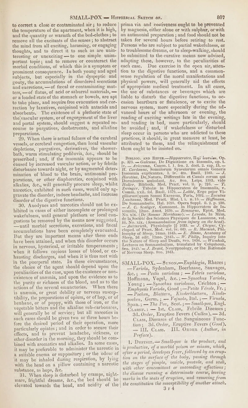 to correct a close or contaminated air ; to reduce the temperature of the apartment, when it is high, and the quantity or warmth of the bed-clothes ; to remove all the excitants of the senses ; to abstract the mind from all exciting, harassing, or engaging thoughts, and to direct it to such as are unin- teresting or unexciting —to one simple unim- portant topic; and to remove or counteract the morbid conditions, of which this is a symptom or prominent consequence. In both young and aged subjects, but especially in the dyspeptic and gouty, the accumulations of disordered secretions and excretions, — of fecal or contaminating mat- ters, —of flatus, of acid or saburral materials, — or a loaded state of the stomach or bowels, are apt to take place, and require free evacuation and cor- rection by laxatives, conjoined with antacids and absorbents. The existence of a plethoric state of the'vascular system, or of engorgement of the liver and portal system, should suggest a repeated re- course to purgatives, deobstruents, and alkaline preparations. 29. When there is actual fulness of the cerebral vessels, or cerebral congestion, then local vascular depletions, purgatives, derivatives, the shower- bath, warm stimulating pediluvia, &amp;e., should be prescribed; and, if the insomnia appears to be caused by increased vascular action, or by febrile disturbance towards night, or by augmented deter- mination of blood to the brain, antimonial pre- parations, or other diaphoretics, conjoined with alkalies, &amp;c., will generally procure sleep, whilst narcotics, exhibited in such cases, would only ag- eravate the disorder, induce headache, and increase disorder of the digestive functions. 30. Anodynes and narcotics should not be ex- hibited in cases of either incomplete or prolonged wakefulness, until general plethora or local con- gestions be removed by the means now suggested, —until morbid secretions, excretions, and fecal accumulations have been completely evacuated. But they are important means after these ends have been attained, and when this disorder occurs in nervous, hysterical, or irritable temperaments ; when it follows copious losses of blood, or ex- hausting discharges, and when it is thus met with in the puerperal state. In these circumstances, the choice of the agent should depend upon the peculiarities of the case, upon the existence or non- existence of anemia, and upon the evidence as to the purity or richness of the blood, and as to the actions of the several emunctories. When there is anemia, or great debility or nervous suscep- tibility, the preparations of opium, or of hop, or of henbane, or of poppy, with those of iron, or the vegetable bitters and the alkaline sub-carbonates, will generally be of service; but all narcotics in such cases should be given two or three hours be- fore the desired period of their operation, more particularly opiates ; and in order to secure their effects, and to prevent headache, sickness, or other disorder in the morning, they should be com- bined with aromatics and alkalies. In some cases, it may be preferable to administer the narcotic in a suitable enema or suppository ; or the odour of it may be inhaled during respiration, by lying with the head on a pillow containing a narcotic substance, as hops, &amp;c. ; 31. When sleep is disturbed by cramps, night- mare, frightful dreams, &amp;c., the bed should be elevated towards the head, and acidity of the 807 prima via and costiveness ought to be prevented by magnesia, either alone or with sulphur, or with an antimonial preparation ; and food should not be taken for several hours before retiring to rest. Persons who are subject to partial wakefulness, or to troublesome dreams, or to sleep-walking, should be submitted to the curative means now advised, adapting these, however, to the peculiarities of each case. Due exercise in the open air, atten- tion to the digestive functions, and a common- sense regulation of the moral manifestations and physical powers, will generally aid the effects of appropriate medical treatment. In all cases, the use of substances or beverages which are liable to disturb the digestive functions, to oc- casion heartburn or flatulence, or to excite the nervous system, more especially during the ad- vanced hours of the afternoon or evening, the reading of exciting writings late in the evening, and reading in bed, more particularly, should be avoided; and, if wakefulness or disturbed sleep occur in persons who are addicted to these practices, it should, in great measure at least, be attributed to them, and the relinquishment of them ought to be insisted on. Brsti0oG. AND ReFrer.—Hppocrates, Wee? tvvrviay, Op. p. 375. — Galenus, De Dignotione ex Insomiis, op. t. iv. — Avicenna, Canon.1. J. fen. 2. doct. 2. cap. 13.— H. Cardanus, Somniorum Synesiorum omnis Generis Insomnia explicantes, 1. iv. 4to. Basil. 1585. — J. Horstius, De,Natura, Differentiis et Causis eorum qui Dormientes ambulant, &amp;c. 8vo. Leips. 1593. vide Haller, Biblioth. Med. Pract. vol. ii. p. 216. — 7. Zwinger, Tabule in Hippocratem de Insomniis, v. Comm. xxii. fol. Basil. 1579. — Labbé, Ergo pejor Vi- giliarum’quam Somni Excessus, Paris, 1692. — Zacutus Lusitanus, Med. Pract. Hist. i. n.15.— Hoffmann, De Somnambulis, Hal. 1695. Opera Suppl. ii. 2. p. 230. —J. C. Scaliger, Comment. in Hippocratem de In- somniis, 12mo. Amst. 1659. — Ronsseus, Epist. Med. No. xix. (De :Somno _Meridiano). — Levada, In Mém. de la.Société des Sciences Physiques de Lausanne, vol. iii, No. xix. (Somnambulism from injury on the head). — Autenrieth, Physiologie §§ 1033. — J. Cheyne, Cy- cloped. of Pract. Med. vol. iv. 449. — R. Macnish, Phi- losophy of Sleep, 24mo. 1845. — EH. Binns, Anatomy of Sleep, 2d edit. 12mo. (1845. — W. Philip, Inquiry into the Nature of Sleep and Death, 8vo. 1834. — Wienholi, Lectures on Somnambulism, translated by Colquhoun, Svo. 1845.'— J. Braid, Neurypnology, or the Rationale of Nervous Sleep. 8vo. 1843. SMALL-POX. — Synon.—Euphlogia, Rhazes ; —Variola, Sydenham, Boerhaave, Sauvages, &amp;e.; — Pestis variolosa ; — Febris variolosa, Hoffmann, Vogel, &amp;c.;—Synochus Variola, Young ; —Synochus variolosus, Crichton ; — Emphyesis Variola, Good ;—Petite Vérole, Fr. ; — Pocken, Blatiern, Kinderblattern, Kinds- pocken, Germ, ; — Vajuolo, Ital. ;— Viruela, Span.; — The Pox, Scot. 3— Small-pox, Engl. Crassir.: — Ist. Crass, Febrile Diseases ; 3d. Order, Eruptive Fevers (Cullen). — 3d. Crass, Diseases of the Sanguineous Func- tion; 3d.Order, Eruptive Fevers (Good). — III. Crass. ILI..Orver (Author, in Preface). 1, Derinit.— Small-por is the product, and is productive, of a morbid poison or miasm, which, after a period, developes fever, followed by an erup- tion on the surface of the body, passing through the stages of pimple, vesicle, pustule, and scab, with other concomitant or succeeding affections ; the disease running a determinate course, leaving marks in the seats of eruption, and removing from the constitution the susceptibility of another attack. 3F4