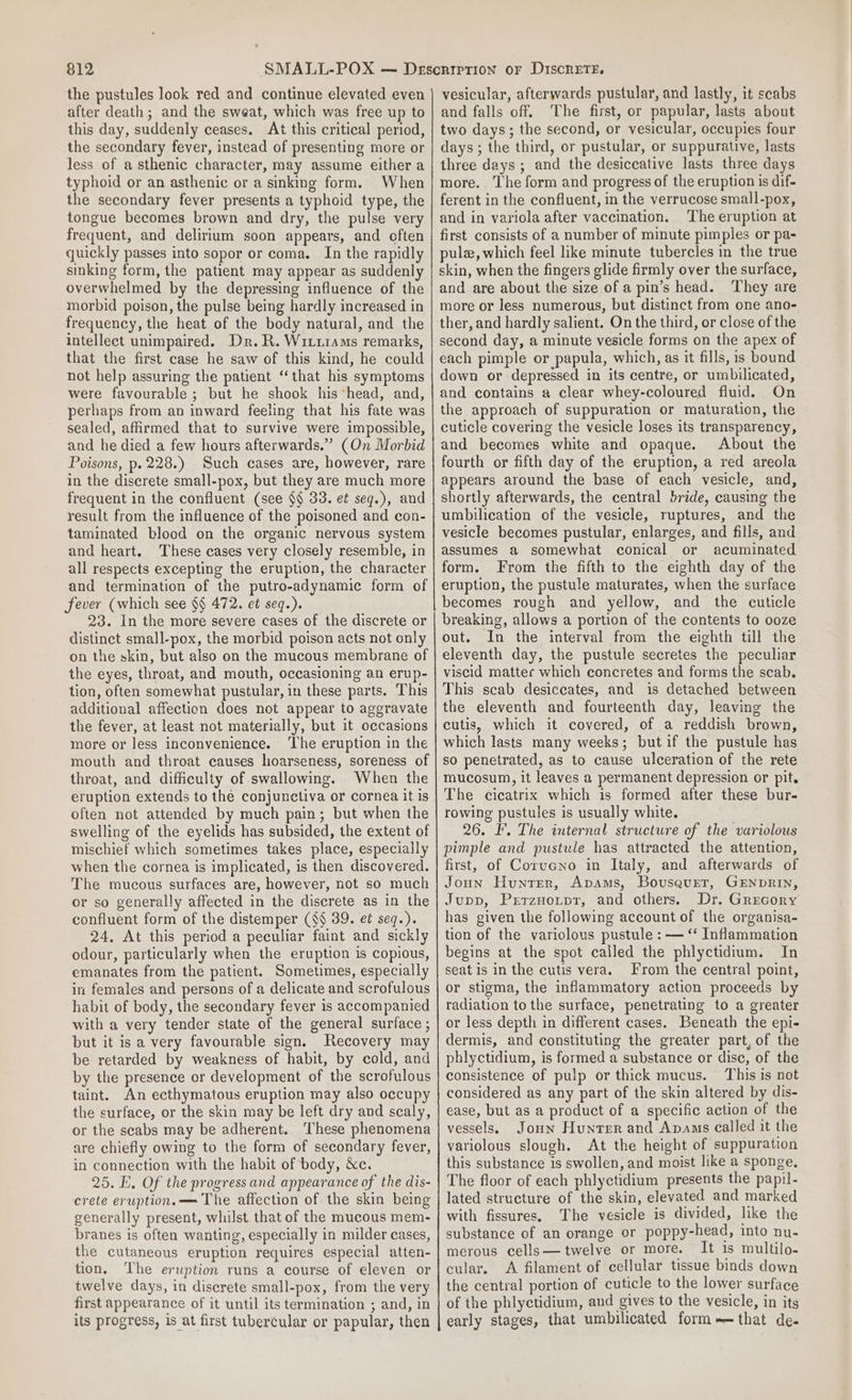 the pustules look red and continue elevated even after death; and the sweat, which was free up to this day, suddenly ceases. At this critical period, the secondary fever, instead of presenting more or less of asthenic character, may assume either a typhoid or an asthenic or a sinking form. When the secondary fever presents a typhoid type, the tongue becomes brown and dry, the pulse very frequent, and delirium soon appears, and often quickly passes into sopor or coma. In the rapidly sinking form, the patient may appear as suddenly overwhelmed by the depressing influence of the morbid poison, the pulse being hardly increased in frequency, the heat of the body natural, and the intellect unimpaired. Dr. R. WitiiaMms remarks, that the first case he saw of this kind, he could not help assuring the patient “that his symptoms were favourable ; but he shook his ‘head, and, perhaps from an inward feeling that his fate was sealed, afirmed that to survive were impossible, and he died a few hours afterwards.” (On Morbid Poisons, p. 228.) Such cases are, however, rare in the discrete small-pox, but they are much more frequent in the confluent (see $§ 33. et seq.), and result from the influence of the poisoned and con- taminated blood on the organic nervous system and heart. These cases very closely resemble, in all respects excepting the eruption, the character and termination of the putro-adynamic form of fever (which see $§ 472. et seq.). 23. In the more severe cases of the discrete or distinct small-pox, the morbid poison acts not only on the skin, but also on the mucous membrane of the eyes, throat, and mouth, occasioning an erup- tion, often somewhat pustular, in these parts. This additional affection does not appear to aggravate the fever, at least not materially, but it occasions more or less inconvenience. ‘The eruption in the mouth and throat causes hoarseness, soreness of throat, and difficulty of swallowing. When the eruption extends to the conjunctiva or cornea it is often not attended by much pain; but when the swelling of the eyelids has subsided, the extent of mischief which sometimes takes place, especially when the cornea is implicated, is then discovered. The mucous surfaces are, however, not so much or so generally affected in the discrete as in the confluent form of the distemper (S§ 39. et seq.). 24. At this period a peculiar faint and sickly odour, particularly when the eruption is copious, emanates from the patient. Sometimes, especially in females and persons of a delicate and scrofulous habit of body, the secondary fever is accompanied with a very tender state of the general surface ; but it is a very favourable sign. Recovery may be retarded by weakness of habit, by cold, and by the presence or development of the scrofulous taint. An ecthymatous eruption may also occupy the surface, or the skin may be left dry and scaly, or the scabs may be adherent. These phenomena are chiefly owing to the form of secondary fever, in connection with the habit of body, Xe. 25. E. Of the progress and appearance of the dis- crete eruption.—= The affection of the skin being generally present, whilst that of the mucous mem- branes is often wanting, especially in milder cases, the cutaneous eruption requires especial atten- tion. The eruption runs a course of eleven or twelve days, in discrete small-pox, from the very first appearance of it until its termination ; and, in its progress, is at first tubercular or papular, then vesicular, afterwards pustular, and lastly, it scabs and falls off. ‘The first, or papular, lasts about two days; the second, or vesicular, occupies four days ; the third, or pustular, or suppurative, lasts three days ; and the desiccative lasts three days more. The form and progress of the eruption is dif- ferent in the confluent, in the verrucose small-pox, and in variola after vaccination. ‘The eruption at first consists of a number of minute pimples or pa- pulz, which feel like minute tubercles in the true skin, when the fingers glide firmly over the surface, and are about the size of a pin’s head. They are more or less numerous, but distinct from one ano- ther, and hardly salient. On the third, or close of the second day, a minute vesicle forms on the apex of each pimple or papula, which, as it fills, is bound down or depressed in its centre, or umbilicated, and contains a clear whey-coloured fluid. On the approach of suppuration or maturation, the cuticle covering the vesicle loses its transparency, and becomes white and opaque. About the fourth or fifth day of the eruption, a red areola appears around the base of each vesicle, and, shortly afterwards, the central bride, causing the umbilication of the vesicle, ruptures, and the vesicle becomes pustular, enlarges, and fills, and assumes a somewhat conical or acuminated form. From the fifth to the eighth day of the eruption, the pustule maturates, when the surface becomes rough and yellow, and the cuticle breaking, allows a portion of the contents to ooze out. In the interval from the eighth till the eleventh day, the pustule secretes the peculiar viscid mattec which concretes and forms the scab. This scab desiceates, and is detached between the eleventh and fourteenth day, leaving the cutis, which it covered, of a reddish brown, which lasts many weeks; but if the pustule has so penetrated, as to cause ulceration of the rete mucosum, it leaves a permanent depression or pit. The cicatrix which is formed after these bur- rowing pustules is usually white. 26. I. The internal structure of the variolous pimple and pustule has attracted the attention, first, of Corucno in Italy, and afterwards of Joun Hunter, Apams, Bovusavet, GENDRIN, Jupp, Prrzuotpr, and others. Dr. Grecory has given the following account of the organisa- tion of the variolous pustule : — “ Inflammation begins at the spot called the phlyctidium. In seat is in the cutis vera. From the central point, or stigma, the inflammatory action proceeds by radiation to the surface, penetrating to a greater or less depth in different cases. Beneath the epi- dermis, and constituting the greater part, of the phlyctidium, is formed a substance or disc, of the consistence of pulp or thick mucus. This is not considered as any part of the skin altered by dis- ease, but as a product of a specific action of the vessels, Jonn Hunter and Apams called it the variolous slough. At the height of suppuration this substance is swollen, and moist like a sponge. The floor of each phlyctidium presents the papil- lated structure of the skin, elevated and marked with fissures. The vesicle is divided, like the substance of an orange or poppy-head, into nu- merous cells— twelve or more. It is multilo- cular. A filament of cellular tissue binds down the central portion of cuticle to the lower surface of the phlyctidium, and gives to the vesicle, in its early stages, that umbilicated form-—that de-