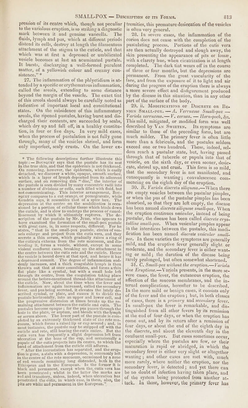 pression of its centre which, though not peculiar to the variolous eruption, is so striking a diagnostic mark between it and genuine varicella. ‘The fluids, lymph and pus, which at different periods distend its cells, destroy at length the filamentous attachment of the stigma to the cuticle, and that which was at first a depressed or umbilicated vesicle becomes at last an acuminated pustule. It bursts, discharging a well-formed purulent matter, of a yellowish colour and creamy con- sistence.” * 27. The inflammation of the phlyctidium is at- tended by a specific or erythematous inflammation, called the areola, extending to some distance beyond the margin of the vesicle. The exact tint of this areola should always be carefully noted as indicative of important local and constitutional states. On the subsidence of this inflammatory areola, the ripened pustules, having burst and dis- charged their contents, are succeeded by scabs, which dry up and fall off, in a healthy constitu- tion, in four or five days. In very mild cases, when the process of pustulation is not fully gone through, many of the vesicles shrivel, and form only imperfect, scaly crusts. On the lower ex- * The following descriptions further illustrate this topic: — BousQuET says that the pustule has its seat in the true skin, and that the epidermis is not thickened. On removing, however, the epidermis, which is easily detached, we discover a white, opaque, smooth surface, which is a layer of lymph deposited from its adherent surface, and on removing this “ disc,” the interior of the pustule is seen divided by many concentric radii into a number of divisions or cells, each filled with fluid, but not communicating. This interior arrangement, Bou- SQUET compares to a cut orange, or pomegranate, while Gendrin says, it resembles that of a spice box. The depression at the centre on the wmbilication is occa- sioned by a portion of cellular tissue which binds down the cuticle, and is slow to undergo the process of ramol- lissement by which it ultimately ruptures. The de- scription of the pustule by Mr. Jupp, who appears to have examined the formation of the small-pox pustule with great care, is, in some respects, different. For he states, ‘that in the small-pox pustule, circles of ves- sels enlarge and project’ from the cutis vera, and they secrete a thin serum, which gradually raises a ring of the cuticula externa from the rete mucosum, and dis- tending it, forms a vesicle, without, except in some violent confluent cases, breaking up the attachment in the centre between the cutis rete and the cuticle. Hence the vesicle is bound down at that spot, and hence it has a depressed summit. The degree of inflammation sud- denly increases, and a thick coagulable lymph is then thrown out that at once consolidates, and forms athin flat plate like a cymbal, but with a small hole left through its centre, from the coagulation taking place around the before-mentioned thread-like attachment of the cuticle. Now, about the time when the fever and inflammation are again increased, called the secondary fever, and pus being secreted, it elevates the lately de- scribed cymbal, or plate, and causes it to divide tha pustule horizontally, into an upper and lower cell, and the progressive distension at times breaks up the re- maining attachment between the cuticle and cutis. The pustules become opaque 5 for the pus passes through the hole in the plate, or septum, and blends with the lymph or serumabove. The lower part of the pustule is com- pleted by an extremely thickened state of the rete mu- cosum, which forms a raised lip or cup around ; and, in most instances, the pustule may be stripped off with the cuticle and rete, still leaving the cutis entire. But the cutis vera has frequently a slight depression left from ulceration at the base of the cup, and occasionally a papule of the cutis projects into its centre, to which the band of attachment from the cuticle still adheres. ** After the incrustation has separated, and the erup- tion is gone, astain with a depression, is commonly left in the centre of the rete mucosum, occasioned by a zone of red vessels remaining long distended, both in the Ethiopean and in tbe European. In the former it is black and permanent, except when the, cutis vera has been penetrated; whilst in the latter the marks are red and transitory, unless, indeed, when ulceration has penetrated the cutis, in which case, in them, also, the pits are white and permanent in the European.” | 813 tremities, this premature desiccation of the vesicles is often very general. 28. In severe cases, the inflammation of the corion does not cease with the completion of the pusiulating process, Portions of the cutis vera are then actually destroyed and slough away, the skin presenting the appearance of pits or fossa, with a clarety hue, when cicatrization is at length completed. The dark tint wears off in the course of three or four months, but the depressions are permanent. From the great vascularity of the face, and from the exposure of it to light and air during the progress of the eruption there is always a more severe effect and disfigurement produced by the disease in this situation, than in any other part of the surface of the body. 29. ii. Mopiricatrons or Discrete or Bes NIGN SMALL-pox. — A. Verrucose Small-pox — Variola verrucosa.—V. cornea. — Horn-pock, &amp;c. This mild, mitigated, or modified form was well described by Van Swreren. Its symptoms are similar to those of the preceding form, but are much milder. The primary fever is often little more than a febricula, and the pustules seldom exceed one or two hundred. ‘These, indeed, sel- dom reach a pustular state, but, having passed through that of tubercle or papula into that of vesicle, on the sixth day, or even sooner, desic- cate, shrivel up, and crust. This form is so mild, that the secondary fever is not manifested, and consequently is wanting; convalescence com- mencing on the eighth day of the eruption. 30. B. Variola discreta siliquosa.— When there are empty vesicles between the pustular pimples, or when the pus of the pustular pimples has been absorbed, so that they are left empty, the disease has been named discrete siliquose small-por. When the eruption continues vesicular, instead of being pustular, the disease has been called discrete crys- talline small-pox. When vesicular pimples appear in the interstices between the pustules, this modi- fication has been named discrete vesicular small- pox. In these varieties the symptoms are generally mild, and the eruptive fever generally slight or moderate, and the secondary fever is either want- ing or mild; the duration of the disease being rarely prolonged, but often somewhat shortened. 31. C. Small-powx without the eruption. —Variola sine Eruptione.—V ariola presents, in the more se- vere cases, the fever, the cutaneous eruption, the affection of the mucous membranes, and the in- ternal complications, hereafter to be described. In the more mild or benign cases, it consists on] of the fever and the eruption; but, in both classes of cases, there is a primary and secondary fever. In small-pox the fever is remarkable, and dis- tinguished from all other fevers by its remission at the end of four days, or when the eruption has come out, and by its return after a remission of four days, or about the end of the eighth day in the discrete, and about the eleventh day in the confluent small-pox. But cases sometimes occur, especially where the pustules are few, or their maturation is rapid or abridged, in which the secondary fever is either very slight or altogether wanting ; and other cases are met with, much more rarely, where neither the eruption, nor the secondary fever, is detected; and yet there can be no doubt of infection having taken place, and of the system being protected from another at- tack, In those, however, the primary fever has