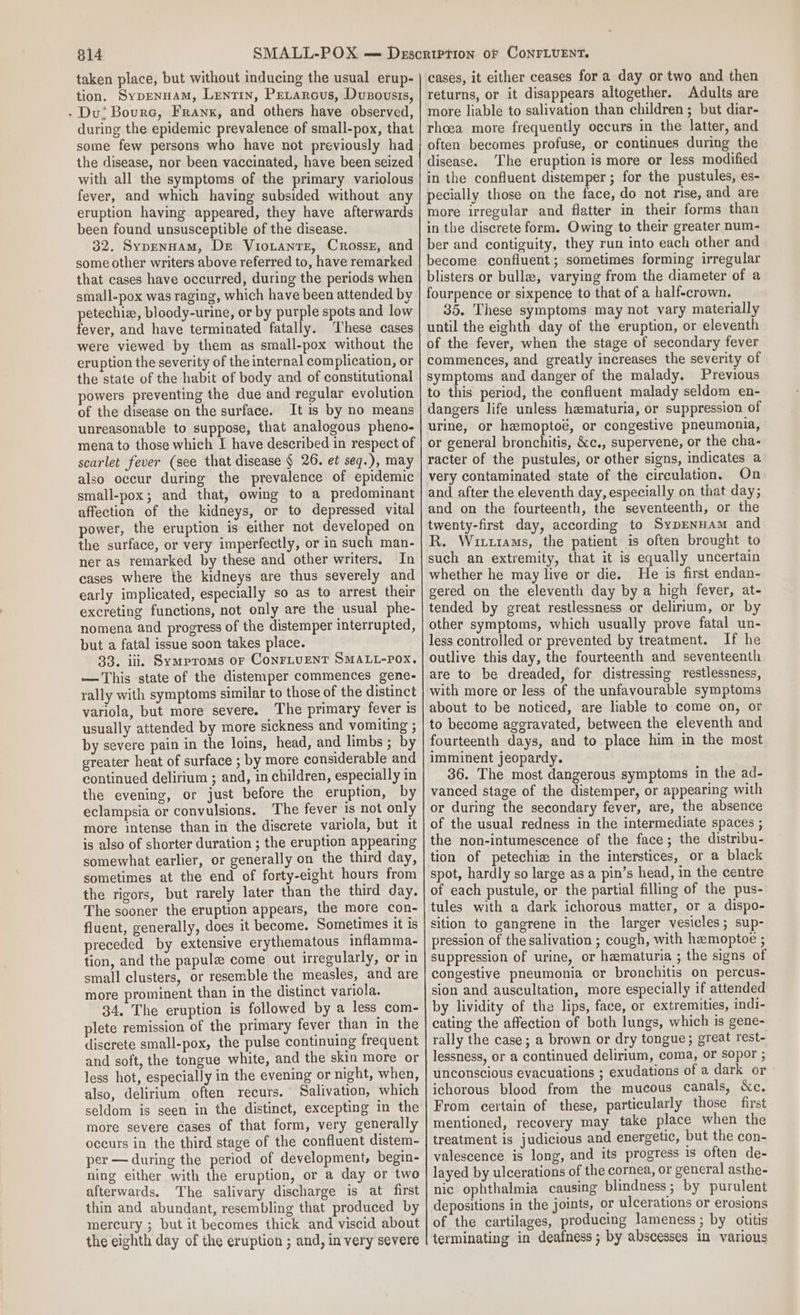 taken place, but without inducing the usual erup- tion. Sypenuam, Lentrin, Petarcus, Dusovsis, - Du; Bourc, Franx, and others have observed, during the epidemic prevalence of small-pox, that some few persons who have not previously had the disease, nor been vaccinated, have been seized with all the symptoms of the primary variolous fever, and which having subsided without any eruption having appeared, they have afterwards been found unsusceptible of the disease. 32. Sypennam, De VioLantTE, Crosser, and some other writers above referred to, have remarked that cases have occurred, during the periods when small-pox was raging, which have been attended by petechie, bloody-urine, or by purple spots and low fever, and have terminated fatally. These cases were viewed by them as small-pox without the eruption the severity of the internal complication, or the state of the habit of body and of constitutional powers preventing the due and regular evolution of the disease on the surface. It is by no means unreasonable to suppose, that analogous pheno- mena to those which I have described in respect of scarlet fever (see that disease § 26. et seq.), may also occur during the prevalence of epidemic small-pox; and that, owing to a predominant affection of the kidneys, or to depressed vital power, the eruption is either not developed on the surface, or very imperfectly, or in such man- ner as remarked by these and other writers. In cases where the kidneys are thus severely and early implicated, especially so as to arrest their excreting functions, not only are the usual phe- nomena and progress of the distemper interrupted, but a fatal issue soon takes place. 33. iii. Symproms or ConrLuENT SMALL-POx, — This state of the distemper commences gene- rally with symptoms similar to those of the distinct variola, but more severe. The primary fever is usually attended by more sickness and vomiting ; by severe pain in the loins, head, and limbs ; by greater heat of surface ; by more considerable and continued delirium ; and, in children, especially in the evening, or just before the eruption, by eclampsia or convulsions. The fever is not only more intense than in the discrete variola, but it is also of shorter duration ; the eruption appearing somewhat earlier, or generally on the third day, sometimes at the end of forty-eight hours from the rigors, but rarely later than the third day. The sooner the eruption appears, the more con- fluent, generally, does it become. Sometimes it is preceded by extensive erythematous inflamma- tion, and the papule come out irregularly, or in small clusters, or resemble the measles, and are more prominent than in the distinct variola. 34. The eruption is followed by a less com- plete remission of the primary fever than in the discrete small-pox, the pulse continuing frequent and soft, the tongue white, and the skin more or less hot, especially in the evening or night, when, also, delirium often recurs. Salivation, which seldom is seen in the distinct, excepting in the more severe cases of that form, very generally occurs in the third stage of the confluent distem- per —during the period of development, begin- ning either with the eruption, or a day or two afterwards. The salivary discharge is at first thin and abundant, resembling that produced by mercury ; but it becomes thick and viscid about the eighth day of the eruption ; and, in very severe cases, it either ceases for a day or two and then returns, or it disappears altogether. Adults are more liable to salivation than children ; but diar- rhoea more frequently occurs in the latter, and often becomes profuse, or continues during the disease. The eruption is more or less modified in the confluent distemper; for the pustules, es- pecially those on the face, do not rise, and are more irregular and flatter in their forms than in the discrete form. Owing to their greater num- ber and contiguity, they run into each other and become confluent ; sometimes forming irregular blisters or bull, varying from the diameter of a fourpence or sixpence to that of a half-crown. 35. These symptoms may not vary materially until the eighth day of the eruption, or eleventh of the fever, when the stage of secondary fever commences, and greatly increases the severity of symptoms and danger of the malady. Previous to this period, the confluent malady seldom en- dangers life unless hematuria, or suppression of urine, or hemoptoé, or congestive pneumonia, or general bronchitis, &amp;¢c., supervene, or the cha- racter of the pustules, or other signs, indicates a very contaminated state of the circulation. On and after the eleventh day, especially on that day; and on the fourteenth, the seventeenth, or the twenty-first day, according to SypENHAm and R. Witztams, the patient is often brought to such an extremity, that it is equally uncertain whether he may live or die. He is first endan- gered on the eleventh day by a high fever, at- tended by great restlessness or delirium, or by other symptoms, which usually prove fatal un- less controlled or prevented by treatment. If he outlive this day, the fourteenth and seventeenth are to be dreaded, for distressing restlessness, with more or less of the unfavourable symptoms about to be noticed, are liable to come on, or to become aggravated, between the eleventh and fourteenth days, and to place him in the most imminent jeopardy. 36. The most dangerous symptoms in the ad- vanced stage of the distemper, or appearing with or during the secondary fever, are, the absence of the usual redness in the intermediate spaces ; the non-intumescence of the face; the distribu- tion of petechiz in the interstices, or a black spot, hardly so large as a pin’s head, in the centre of each pustule, or the partial filling of the pus- tules with a dark ichorous matter, or a dispo- sition to gangrene in the larger vesicles; sup- pression of the salivation ; cough, with hemoptoe ; suppression of urine, or hematuria ; the signs of congestive pneumonia or bronchitis on percus- sion and auscultation, more especially if attended by lividity of the lips, face, or extremities, indi- cating the affection of both lungs, which is gene- rally the case; a brown or dry tongue; great rest- lessness, or a continued delirium, coma, or sopor ; unconscious evacuations ; exudations of a dark or ichorous blood from the mucous canals, &amp;c. From certain of these, particularly those first mentioned, recovery may take place when the treatment is judicious and energetic, but the con- valescence is long, and its progress 1s often de- layed by ulcerations of the cornea, or general asthe- nic ophthalmia causing blindness ; by purulent depositions in the joints, or ulcerations or erosions of the cartilages, producing lameness ; by otitis terminating in deafness ; by abscesses in various