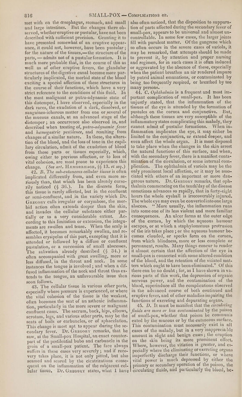 met with on the cesophagus, stomach, and small and large intestines. But the changes there ob- served, whether eruptive or pustular, have not been described with sufficient precision. Granting it to have presented somewhat of an eruptive appear- ance, it could not, however, have been pustular ; for the nature of the tissues,—the structure of the parts, — admits not of a pustular formation. It is much more probable that, in the course of this as well as of other eruptive fevers, the glandular structures of the digestive canal become more par- ticularly implicated, the morbid state of the blood exciting a special affection of these structures in the course of their functions, which have a very strict reference to the conditions of this fluid. In the most malignant or putro-adynamic state of this distemper, I have observed, especially in the dark races, the exudation of a dark, dissolved, or sanguineo-ichorous matter from one or several of the mucous canals, at an advanced stage of the _ distemper ; an occurrence also observed in, and described when treating of, putro-adynamic fever and hemogastric pestilence, and resulting from changes of a similar nature. In these, the altera- tion of the blood, and the loss of tone in the capil- lary circulation, admit of the exudation of blood from those parts or tissues especially, which, owing either to previous affection, or to loss of vital cohesion, are most prone to experience this change. (See art. Hamorruace, §§ 13. et seq.) 42, B. The sub-cutaneous cellular tissue is often implicated differently from, and even more se- riously than, that which has been already curso- rily noticed (§ 36.). In the discrete form, this tissue is rarely affected, but in the confluent or semi-confluent, and in the variety which Dr. Grecory calls irregular or corymbose, the mor- bid action often extends deeper than the skin, and invades the cellular substance either par- tially or to a very considerable extent. Ac- cording to this limitation or extension, the integu- ments are swollen and tense. When the scalp is affected, it becomes remarkably swollen, and re- sembles erysipelas of this part, excepting that it is attended or followed by a diffuse or confluent pustulation, or a succession of small abscesses. The salivation already described (§ 34.) is often accompanied with great swelling, more or less diffused, in the throat and neck... In some instances the tongue is involved ; and when a dif- fused inflammation of the neck and throat thus ex- tends to the tongue, an unfavourable issue then soon follows. 43. The cellular tissue in various other parts, especially where pressure is experienced, or where the vital cohesion of the tissue is the weakest, often becomes the seat of an asthenic inflamma- tion, particularly in the more severe or malignant confluent cases. The sacrum, back, hips, elbows, scrotum, legs, and various other parts, may be the seats of boils or carbuncles, or of sphacelation. This change is most apt to appear during the se- condary fever. Dr. Grecory remarks, that he saw, at the Small-pox Hospital, an exact counter- part of the pestilential bubo and carbuncle in the groin of a small-pox patient. The face always suffers in these cases very severely ; and if reco- very takes place, it is not only pitted, but also seamed and scored by the cicatrizations conse- quent on the inflammation of the subjacent cel- lular tissue, Dr, Grecory states, what I have also often noticed, that the disposition to suppura- tion of parts affected during the secondary fever of small-pox, appears to be universal and almost un- controllable. In some few cases, the larger joints fill with purulent matter. Ofthe gangrene which so often occurs in the severe cases of variola, it may be remarked, that attempts should be made to prevent it, by attention and proper nursing and regimen, for in such cases it is often induced or aggravated by the absence of these, especially when the patient breathes an air rendered impure by putrid animal emanations, or contaminated by being too frequently respired, or breathed by too many persons. 44, C. Ophthalmia is a frequent and most im- portant complication of small-pox. It has been unjustly stated, that the inflammation of the tissues of the eye is attended by the formation of pustules on the cornea and conjunctiva. But, although these tissues are very susceptible of the inflammatory states complicating this malady, they cannot admit of pustular formations. When in- flammation implicates the eye, it may either be limited to the conjunctiva, or extend deeper, and even affect the whole organ. It is most disposed to take place when the changes in the skin arrest the natural functions of this surface, and when, with the secondary fever, there is a manifest conta- mination of the circulation, or some internal coms plication, The ophthalmia of variola may be the only prominent local affection, or it may be asso- ciated with others of an important or more dan- gerous nature. Dr. Grecory remarks, that oph- thalmia commencing on the tenth’day of the disease sometimes advances so rapidly, that in forty-eight hours the whole eyeball is irrecoverably injured. The whole eye may even be convertedinto one large abscess. ‘‘ More usually, the inflammation runs into some one of its less violent and more familiar consequences. An ulcer forms at the outer edge of the cornea, by which the aqueous humour escapes, or at which a staphylomatous protrusion of the iris takes place ; or the aqueous humour be- comes clouded, or specks form on the cornea, from which blindness, more or less complete or permanent, results. Many things concur to render it almost certain that the affection of the eye in small-pox is connected with some altered condition of the blood, and the retention of the vitiated mat- ters which ought to have been eliminated.” Of this there can be no doubt; for, as I have shown in va- rious parts of this work, the depression of organic nervous power, and the contamination of the blood, superinduce all the complications observed in the advanced course of both continued and eruptive fever, and of other maladies impairing the functions of excreting and depurating organs. 45, D. It must be manifest that the circulating fluids are more or less contaminated by the poison of small-pox, whether that poison be communis cated by the mucous or by the cutaneous surface, This contamination must necessarily exist in all cases of the malady, but in a very inapprecia ble amount in slight and benign cases ; the eruption on the skin being its more prominent effect. Where, however, the vitiation 1s greater, and es- pecially where the eliminating or excreting organs imperfectly discharge their functions, or where vital power is much depressed by either the primary or secondary operation of the poison, the circulating fluids, and particularly the blood, be-