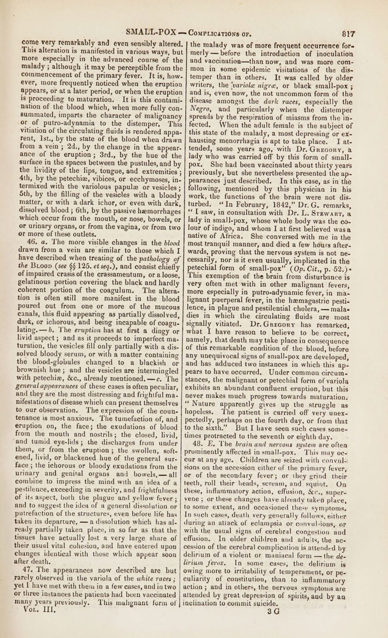 come very remarkably and even sensibly altered. This alteration is manifested in various ways, but more especially in the advanced course of the malady ; although it may be perceptible from the commencement of the primary fever. It is, how- ever, more frequently noticed when the eruption appears, or at a later period, or when the eruption is proceeding to maturation. It is this contami- nation of the blood which, when more fully con- summated, imparts the character of malignancy or of putro-adynamia to the distemper. This Vitiation of the circulating fluids is rendered appa- Tent, Ist., by the state of the blood when drawn from a vein ; 2d., by the change in the appear- ance of the eruption; 3rd., by the hue of the surface in the spaces between the pustules, and by the lividity of the lips, tongue, and extremities ; 4th, by the petechiz, vibices, or ecchymoses, in- termixed with the variolous papul or vesicles ; 5th, by the filling of the vesicles with a bloody matter, or with a dark ichor, or even with dark, dissolved blood ; 6th, by the passive hemorrhages which occur from the mouth, or nose, bowels, or or urinary organs, or from the vagina, or from two or more of these outlets, 46. a. The more visible changes in the blood drawn from a vein are similar to those which I have described when treating of the pathology of the Buoop (see §§ 125. et seq.), and consist chiefly of impaired crasis of the crassamentum, or a loose, gelatinous portion covering the black and hardly coherent portion of the coagulum. The altera- tion is often still more manifest in the blood poured out from one or more of the mucous canals, this fluid appearing as partially dissolved, dark, or ichorous, and being incapable of coagu- lating. — 6. The eruption has at first a dingy or livid aspect ; and as it proceeds to imperfect ma- turation, the vesicles fill only partially with a dis- solved bloody serum, or with a matter containing the blood-globules changed to a blackish or brownish hue; and the vesicles are intermingled with petechiz, &amp;c., already mentioned. —c. The general appearances of these cases is often peculiar, and they are the most distressing and frightful ma- nifestations of disease which can present themselves to our observation. The expression of the coun- tenance is most anxious, The tumefaction of, and eruption on, the face; the exudations of blood from the mouth and nostrils; the closed, livid, and tumid eye-lids ; the discharges from under them, or from the eruption; the swollen, soft- ened, livid, or blackened hue of the general sur- face ; the ichorous or bloody exudations from the urinary and genital organs and bowels,— all combine to impress the mind with an idea of a pestilence, exceeding in severity, and frightfulness of its aspect, both the plague and yellow fever ; and to suggest the idea of a general dissolution or putrefaction of the structures, even before life has taken its departure, — a dissolution which has al- ready partially taken place, in so far as that the tissues have actually lost a very large share of their usual vital cohesion, and have entered upon changes identical with those which appear soon after death, 47. The appearances now described are but rarely observed in the variola of the white races ; yet I have met with them in a few cases, and in two or three instances the patients had been vaccinated Vo. III 817 the malady was of more frequent occurrence fore merly— before the introduction of inoculation and vaccination—than now, and was more com- mon in some epidemic visitations of the dis- temper than in others. It was called by older writers, the ‘variole nigre, or black small-pox ; and is, even now, the not uncommon form of the disease amongst the dark races, especially the Negro, and particularly when the distemper spreads by the respiration of miasms from the in- fected. When the adult female is the subject of this state of the malady, a most depressing or ex- hausting menorrhagia is apt to take place. I at- tended, some years ago, with Dr. Grecory, a lady who was carried off by this form of small- pox. She had been vaccinated about thirty years previously, but she nevertheless presented the ap- pearances just described. In this case, as in the following, mentioned by this physician in his work, the functions of the brain were not dis- turbed. ‘In February, 1842,” Dr. G. remarks, ‘« T saw, in consultation with Dr. L. STEWART, a lady in small-pox, whose whole body was the co- lour of indigo, and whom I at first believed wasa native of Africa. She conversed with me in the most tranquil manner, and died a few hours after- wards, proving that the nervous system is not ne- cessarily, nor is it even usually, implicated in the petechial form of small-pox” (Op. Cit., p. 52.) This exemption of the brain from disturbance is very often met with in other malignant fevers, more especially in putro-adynamic fever, in ma~ lignant puerperal fever, in the hemagastric pesti« lence, in plague and pestilential cholera, — mala dies in which the circulating fluids are most signally vitiated. Dr.Grecory has remarked, what I have reason to believe to be correct, namely, that death may take place in consequence of this remarkable condition of the blood, before any unequivocal signs of small-pox are developed, and has adduced two instances in which this ap- pears to have occurred. Under common circum- stances, the malignant or petechial form of variola exhibits an abundant confluent eruption, but this never makes much progress towards maturation. ‘“‘ Nature apparently gives up the struggle as hopeless. The patient is carried off very unex- pectedly, perhaps on the fourth day, or from that to the sixth.” But I have seen such cases some- times protracted to the seventh or eighth day. 48. E. The brain and nervous system are often prominently affected in small-pox. This may oc- cur at any age. Children are seized with convul= sions on the accession either of the primary fever, or of the secondary fever; or they grind their teeth, roll their heads, scream, and squint. On these, inflammatory action, effusion, &amp;c., super- vene ; or these changes have already wkea place, to some extent, and occasioned these symptoms. In such cases, death very generally follows, either during an atiack of eclampsia or convulsions, or with the usual signs of cerebral congestion and effusion. In older children and aduits, the ace cession of the cerebral complication is attended by delirium of a violent or maniacal form —the de- lirium fervr. In some cases, the delirium is owing more to irritability of temperament, or pe- culiarity of constitution, than to inflammatory action ; and in others, the nervous symptoms are attended by great depression of spirits, and by an inclination to commit suicide. 3G