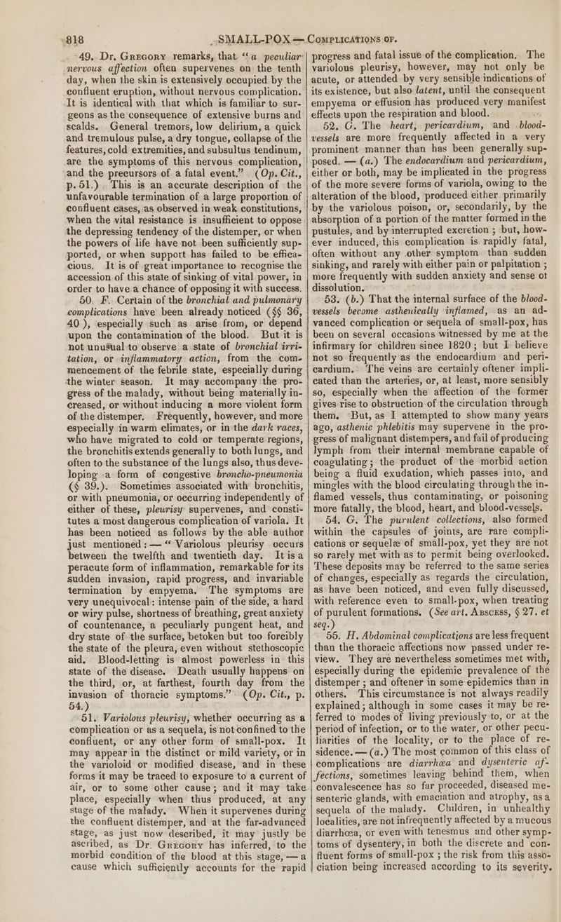 -49,. Dr. Grecory remarks, that. ‘‘a peculiar nervous affection often supervenes on the tenth day, when the skin is extensively occupied by the confluent eruption, without nervous complication. It is identical with that which is familiar to sur- geons as the consequence of extensive burns and scalds.. General tremors, low delirium, a quick and tremulous pulse, a dry tongue, collapse of the features, cold extremities, and subsultus tendinum, are the symptoms of this nervous complication, and the precursors of a fatal event.” (Op. Cit., p- 51.) This is an accurate description of «the unfavourable termination of a large proportion of confluent cases, as observed in weak constitutions, when the vital resistance is insufficient to oppose the depressing tendency of the distemper, or when the powers of life have not been sufficiently sup- ported, or when support has failed to be effica- cious. It is of great importance to recognise the accession of this state of sinking of vital power, in order to have.a chance of opposing it with success. 50, F. Certain of the bronchial and pulmonary complications have been already noticed ($§ 36, 40 ), especially such as arise from, or depend not unuSual-to observe a state of bronchial irri- tation, or inflammatory action, from the com- mencement of the febrile state, especially during the winter season: It may accompany the’ pro- gress of the malady, without being materially in- creased, or without inducing a more violent form of the distemper. Frequently, however, and more especially in warm climates, or in the dark races, who have migrated to cold or temperate regions, the bronchitis extends generally to both lungs, and often to the substance of the lungs also, thus deve- loping a form of congestive broncho-pneumonia (§ 39.). Sometimes associated with bronchitis, or with pneumonia, or occurring independently of either of these, plewrisy supervenes, and consti- tutes a most dangerous complication of variola. It has been noticed as follows by the able author just mentioned : — “ Variolous pleurisy occurs between the twelfth and twentieth day. Itisa peracute form of inflammation, remarkable for its sudden invasion, rapid progress, and invariable termination by empyema. The symptoms are very unequivocal: intense pain of the side, a hard or wiry pulse, shortness of breathing, great anxiety of countenance, a peculiarly pungent heat, and dry state of the surface, betoken but too forcibly the state of the pleura, even without stethoscopic aid. Blood-letting is almost powerless in this state of the disease. Death usually happens on the third, or, at farthest, fourth day from the owe of thoracic symptoms.” (Op. Cit., p. 54, 51. Variolous pleurisy, whether occurring as a complication or as a sequela, is not confined to the confluent, or any other form of small-pox, It may appear in the distinct or mild variety, or in the varioloid or modified disease, and in these forms it may be traced to exposure to a current of place, especially when thus produced, at any stage of the malady. When it supervenes during the confluent distemper, and at the far-advanced stage, as just now described, it may justly be ascribed, as Dr. Grecory has inferred, to the morbid condition of the blood at this stage, —a cause which sufficiently accounts for the rapid progress and fatal issue of the complication. The variolous pleurisy, however, may not only be acute, or attended by very sensible indications otf its existence, but also latent, until the consequent empyema or effusion has produced very manifest effects upon the respiration and blood. “ 52. G. The heart, pericardium, and .blood- vessels are more frequently affected in a very prominent manner than has been generally sup- posed. — (a.) The endocardium and pericardium, either or both, may be implicated in the progress of the more severe forms of variola, owing to the alteration of the blood, produced either. primarily by the variolous poison, or, secondarily, by the absorption of a portion of the matter formed in the pustules, and by interrupted excretion ; but, how- ever induced, this complication is. rapidly fatal, often without any other symptom than sudden sinking, and rarely with either pain or palpitation ; more frequently with sudden anxiety and sense ot dissolution. 53. (b.) That the internal surface of the blood- vessels become asthenically inflamed, as an ad- vanced complication or sequela of small-pox, has been on several occasions witnessed by me at the infirmary for children since 1820; but I believe not so frequently as the endocardium and _peri- cardium. The veins are certainly oftener impli- cated than the arteries, or, at least, more sensibly so, especially when the affection of the former gives rise to obstruction of the circulation through them. But, as I attempted to show many years ago, asthenic phlebitis may supervene in the pro- gress of malignant distempers, and fail of producing lymph from their internal membrane capable of coagulating ; the product of the morbid action being a fluid exudation, which passes into, and mingles with the blood circulating through the in- flamed vessels, thus contaminating, or poisoning more fatally, the blood, heart, and blood-vessels. 54. G. The purulent collections, also formed within the capsules of joints, are rare compli- cations or sequele of small-pox, yet they are not so rarely met with as to permit being overlooked. These deposits may be referred to the same series of changes, especially as regards the circulation, as have been noticed, and even fully discussed, with reference even to small-pox, when treating of purulent formations. (See art, Anscess, § 27. et seq. 55. H. Abdominal complications are less frequent than the thoracic affections now passed under re- view. They are nevertheless sometimes met with, especially during the epidemic prevalence of the distemper ; and oftener in some epidemics than in others. This circumstance is not always readily explained ; although in some cases it may be re- ferred to modes of living previously to, or at the period of infection, or to the water, or other pecu- liarities of the locality, or to the place of re- sidence. —(a.) The most common of this class of complications are diarrhea and dysenteric af- fections, sometimes leaving behind them, when convalescence has so far proceeded, diseased me- senteric glands, with emaciation and atrophy, asa sequela of the malady. Children, in unhealthy localities, are not infrequently affected by a mucous diarrhoea, or even with tenesmus and other symp- toms of dysentery, in both the discrete and con- fluent forms of small-pox ; the risk from this asso- ciation being increased according to its severity.