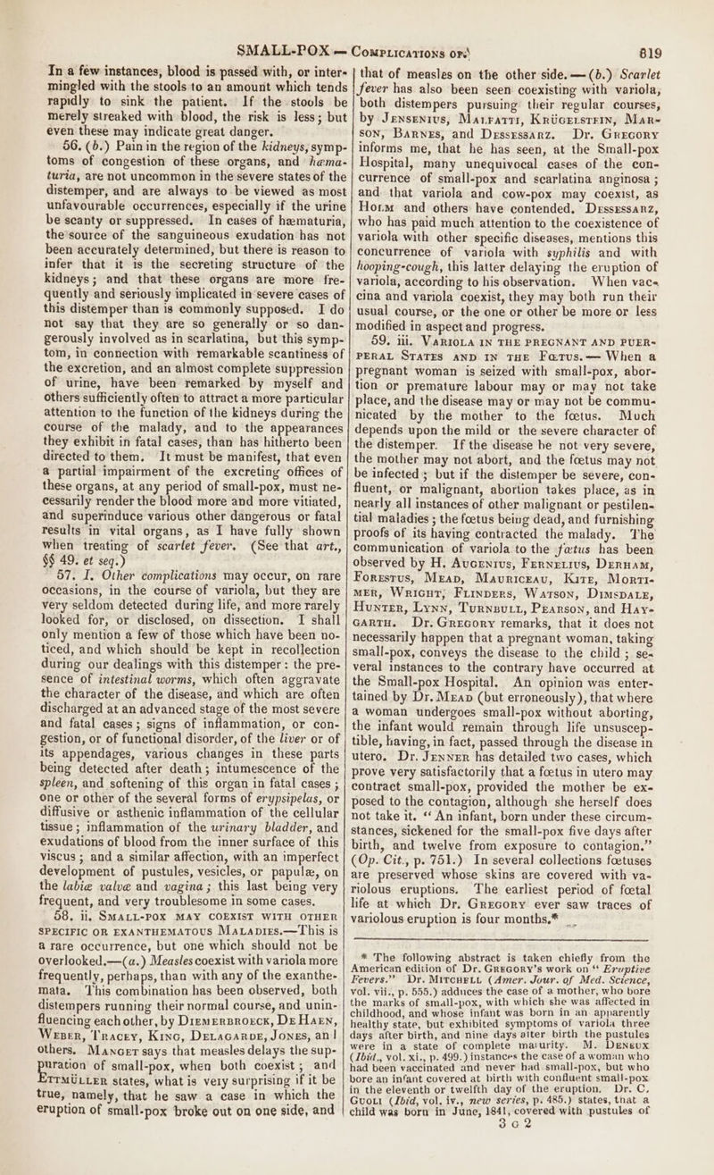 In a few instances, blood is passed with, or inter- mingled with the stools to an amount which tends rapidly to sink the patient. If the stools be merely streaked with blood, the risk is less; but even these may indicate great danger. 56. (6.) Painin the region of the kidneys, symp- toms of congestion of these organs, and hama- turia, are not uncommon in the severe states of the distemper, and are always to be viewed as most unfavourable occurrences, especially if the urine be scanty or suppressed. In cases of hematuria, the’source of the sanguineous exudation has not been accurately determined, but there is reason to infer that it 1s the secreting structure of the kidneys; and that these organs are more fre- quently and seriously implicated in severe cases of this distemper than is commonly supposed. I do not say that they are so generally or so dan- gerously involved as in scarlatina, but this symp- tom, in connection with remarkable scantiness of the excretion, and an almost complete suppression of urine, have been remarked by myself and others sufficiently often to attract a more particular attention to the function of the kidneys during the course of the malady, and to the appearances they exhibit in fatal cases, than has hitherto been directed to them. It must be manifest, that even @ partial impairment of the excreting offices of these organs, at any period of small-pox, must ne- cessarily render the blood more and more vitiated, and superinduce various other dangerous or fatal results in vital organs, as I have fully shown when treating of scarlet fever. (See that art., §$ 49. et seq.) - 57, I, Other complications may occur, on rare occasions, in the course of variola, but they are very seldom detected during life, and more rarely looked for, or disclosed, on dissection. JI shall only mention a few of those which have been no- ticed, and which should be kept in recollection during our dealings with this distemper: the pre- sence of intestinal worms, which often aggravate the character of the disease, and which are often discharged at an advanced stage of the most severe and fatal cases; signs of inflammation, or con- gestion, or of functional disorder, of the liver or of its appendages, various changes in these parts being detected after death; intumescence of the spleen, and softening of this organ in fatal cases ; one or other of the several forms of erypsipelas, or diffusive or asthenic inflammation of the cellular tissue ; inflammation of the urinary bladder, and exudations of blood from the inner surface of this viscus ; and a similar affection, with an imperfect development of pustules, vesicles, or papulz, on the labie valve and vagina ; this last being very frequent, and very troublesome in some cases. 58, il, SMALL-POX MAY COEXIST WITH OTHER SPECIFIC OR EXANTHEMATOUS Matapirs.—This is @ rare occurrence, but one which should not be overlooked.—(a.) Measles coexist with variola more frequently, perhaps, than with any of the exanthe- mata. ‘This combination has been observed, both distempers running their normal course, and unin- fluencing each other, by Diemersrorck, DEHaeEn, Weser, Tracey, Kinc, Detacarog, Jongs, an! others. Mancer says that measles delays the sup- Paratign of small-pox, when both coexist; and TTMULLER states, what is very surprising if it be true, namely, that he saw a case in which the 819 that of measles on the other side. —(b.) Scarlet Jever has also been seen coexisting with variola, both distempers pursuing their regular courses, by Jensenrus, Maratrr, Kricersrrmn, Mar- son, Barnes, and Dessrssarz. Dr. Grecory informs me, that he has seen, at the Small-pox Hospital, many unequivocal cases of the con- currence of small-pox and scarlatina anginosa ; and that variola and cow-pox may coexist, as Horm and others have contended, Dessxssanz, who has paid much attention to the coexistence of variola with other specific diseases, mentions this concurrence of variola with syphilis and with hooping-cough, this latter delaying the eruption of variola, according to his observation. When vac- cina and variola coexist, they may both run their usual course, or the one or other be more or less modified in aspect and progress. 59. iii. VaRIOLA IN THE PREGNANT AND PUER- PERAL STATES AND IN THE Fatus.— When a pregnant woman is seized with small-pox, abor- tion or premature labour may or may not take place, and the disease may or may not be commu- nicated by the mother to the foetus. Much depends upon the mild or the severe character of the distemper. If the disease he not very severe, the mother may not abort, and the foetus may not be infected ; but if the distemper be severe, con- fluent, or malignant, abortion takes place, as in nearly all instances of other malignant or pestilen- tial maladies ; the foetus being dead, and furnishing proofs of its having contracted the malady. The communication of variola to the fatus has been observed by H. Aucenius, Fernetivs, Denna, Forresrus, Mreap, Mauriceau, Kirst, Morvi- MER, Wricut; Frinprers, Watson, Dimspatz, Hunter, Lynn, Turneutt, Pearson, and Hay- GARTH. Dr. GrecGory remarks, that it does not necessarily happen that a pregnant woman, taking small-pox, conveys the disease to the child ; se« veral instances to the contrary have occurred at the Small-pox Hospital, An opinion was enter- tained by Dr. Meap (but erroneously ), that where a woman undergoes small-pox without aborting, the infant would remain through life unsuscep- tible, having, in fact, passed through the disease in utero. Dr. Jenner has detailed two cases, which prove very satisfactorily that a foetus in utero may contract small-pox, provided the mother be ex- posed to the contagion, although she herself does not take it. ‘‘ An infant, born under these circum- stances, sickened for the small-pox five days after birth, and twelve from exposure to contagion.” (Op. Cit., p. 751.) In several collections foetuses are preserved whose skins are covered with va- riolous eruptions. The earliest period of foetal life at which Dr. Grecory ever saw traces of variolous eruption is four months.* __ * The following abstract is taken chiefly from the American edition of Dr. GReGory’s work on ** Eruptive Fevers.” Dr. MitcuHetyt (Amer. Jour. of Med. Science, vol. vii., p. 555.) adduces the case of a mother, who bore the marks of small-pox, with which she was affected in childhood, and whose infant was born in an apparently healthy state, but exhibited symptoms of variola three days after birth, and nine days aiter birth the pustules were in a state of complete maiurity. M. Denevx (ibid., vol. xi., p. 499.) instances the case of a woman who had been vaccinated and never had. small-pox, but who bore an infant covered at birth with confluent small-pox in the eleventh or twelfth day of the eruption, Dr, C, Guowt (Jbid, vol. iv., new series, p. 485.) states, that a child was born in June, 1841, covered with pustules of 3a2