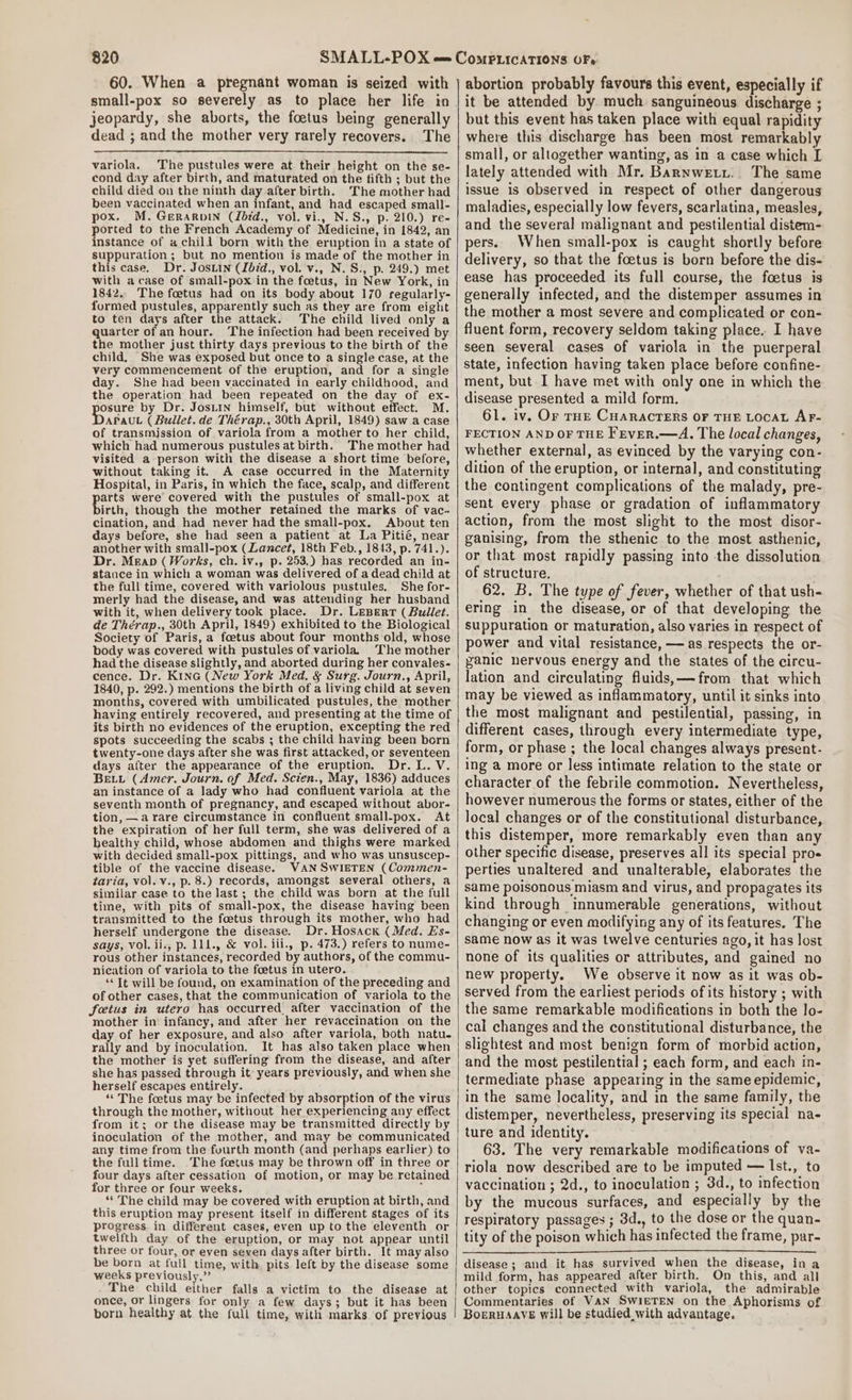 60. When a pregnant woman is seized with small-pox so severely as to place her life in jeopardy, she aborts, the foetus being generally dead ; and the mother very rarely recovers. The variola. The pustules were at their height on the se- cond day after birth, and maturated on the fifth ; but the child died on the ninth day after birth. The mother had been vaccinated when an infant, and had escaped small- pox. M. Gerarvin (Lbid., vol. vi., N.S., p. 210.) re- ported to the French Academy of Medicine, in 1842, an instance of a chili born with the eruption in a state of suppuration ; but no mention is made of the mother in this case. Dr. Josiin (Ibid., vol. v., N.S., p. 249.) met with acase of small-pox in the foetus, in New York, in 1842.. The foetus had on its body about 170 regularly- furmed pustules, apparently such as they are from eight to ten days after the attack. The child lived only a quarter of an hour. The infection had been received by the mother just thirty days previous to the birth of the child. She was exposed but once to a single case, at the very commencement of the eruption, and for a single day. She had been vaccinated in early childhood, and the operation had been repeated on the day of ex- osure by Dr. Josiin himself, but without effect. M. HRS (Bullet. de Thérap., 30th April, 1849) saw a case of transmjssion of variola from a mother to her child, which had numerous pustules at birth. The mother had visited a-person with the disease a short time before, without taking it. A case occurred in the Maternity Hospital, in Paris, in which the face, scalp, and different arts were’ covered with the pustules of small-pox at birth, though the mother retained the marks of vac- cination, and had never had the small-pox. About ten days before, she had seen a patient at La Pitié, near another with small-pox (Lancet, 18th Feb., 1843, p. 741.). Dr. Meap (Works, ch. iv., p. 253.) has recorded an in- stance in which a woman was delivered of a dead child at the full time, covered with variolous pustules, She for- merly had the disease, and was attending her husband with it, when delivery took place. Dr. Lepert ( Bullet. de Thérap., 30th April, 1849) exhibited to the Biological Society of Paris, a foetus about four months old, whose body was covered with pustules of variola. The mother had the disease slightly, and aborted during her convales- cence. Dr. Kina (New York Med, &amp; Surg. Journ., April, 1840, p. 292.) mentions the birth of a living child at seven months, covered with umbilicated pustules, the mother having entirely recovered, and presenting at the time of its birth no evidences of the eruption, excepting the red spots succeeding the scabs ; the child having been born twenty-one days after she was first attacked, or seventeen days after the appearance of the eruption. Dr. L. V. BEL (Amer. Journ. of Med. Scien., May, 1836) adduces an instance of a lady who had confluent variola at the seventh month of pregnancy, and escaped without abor- tion, —a rare circumstance in confluent small-pox. At the expiration of her full term, she was delivered of a healthy child, whose abdomen and thighs were marked with decided small-pox pittings, and who was unsuscep- tible of the vaccine disease. WAN SWIETEN (Commen- taria, vol. v., p. 8.) records, amongst several others, a similar case to the last; the child was born at the full time, with pits of small-pox, the disease having been transmitted to the foetus through its mother, who had herself undergone the disease. Dr. Hosack (Med. Es- says, vol.ii., p. 111., &amp; vol. iii., p. 473.) refers to nume- rous other instances, recorded by authors, of the commu- nication of variola to the foetus in utero. “Tt will be found, on examination of the preceding and of other cases, that the communication of variola to the foetus in utero has occurred after vaccination of the mother in infancy, and after her revaccination on the day of her exposure, and also after variola, both natu. rally and by inoculation. It has also taken place when the mother is yet suffering from the disease, and after she has passed through it years previously, and when she herself escapes entirely. ’ “The foetus may be infected by absorption of the virus through the mother, without her experiencing any effect from it; or the disease may be transmitted directly by inoculation of the mother, and may be communicated any time from the fourth month (and perhaps earlier) to the full time. The foetus may be thrown off in three or four days after cessation of motion, or may be retained for three or four weeks. : ** The child may be covered with eruption at birth, and this eruption may present itself in different stages of its progress. in different cases, even up to the eleventh or twelfth day of the eruption, or may not appear until three or four, or even seven days after birth. It may also be born at full time, with pits left by the disease some weeks previously.” The child either falls a victim to the disease at once, or lingers for only a few days; but it has been born healthy at the full time, with marks of previous abortion probably favours this event, especially if it be attended by much sanguineous discharge ; but this event has taken place with equal rapidity where this discharge has been most remarkably small, or altogether wanting, as in a case which I lately attended with Mr. Barnwetyi.. The same issue is observed in respect of other dangerous maladies, especially low fevers, scarlatina, measles, and the several malignant and pestilential distem- pers. When small-pox is caught shortly before delivery, so that the foetus is born before the dis- ease has proceeded its full course, the foetus is generally infected, and the distemper assumes in the mother a most severe and complicated or con- fluent form, recovery seldom taking place. I have seen several cases of variola in the puerperal state, infection having taken place before confine- ment, but I have met with only one in which the disease presented a mild form. 61. iv. Or rHE CHARACTERS OF THE LOCAL AF- FECTION AND OF THE Frver.—A. The local changes, whether external, as evinced by the varying con- dition of the eruption, or internal, and constituting the contingent complications of the malady, pre- sent every phase or gradation of inflammatory action, from the most slight to the most disor- ganising, from the sthenic to the most asthenic, or that most rapidly passing into the dissolution of structure. 62. B. The type of fever, whether of that ush- ering in the disease, or of that developing the suppuration or maturation, also varies in respect of power and vital resistance, — as respects the or- panic nervous energy and the states of the circu- lation and circulating fluids, — from that which may be viewed as inflammatory, until it sinks into the most malignant and pestilential, passing, in different cases, through every intermediate type, form, or phase ; the local changes always present- ing a more or less intimate relation to the state or character of the febrile commotion. Nevertheless, however numerous the forms or states, either of the local changes or of the constitutional disturbance, this distemper, more remarkably even than any other specific disease, preserves all its special proe perties unaltered and unalterable, elaborates the same poisonous miasm and virus, and propagates its kind through innumerable generations, without changing or even modifying any of its features. The same now as it was twelve centuries ago, it has lost none of its qualities or attributes, and gained no new property. We observe it now as it was ob- served from the earliest periods of its history ; with the same remarkable modifications in both the lo- cal changes and the constitutional disturbance, the slightest and most benign form of morbid action, and the most pestilential ; each form, and each in- termediate phase appearing in the same epidemic, in the same locality, and in the same family, the distemper, nevertheless, preserving its special na- ture and identity. “ 63. The very remarkable modifications of va- riola now described are to be imputed — lst., to vaccination ; 2d., to inoculation ; 3d., to infection by the mucous surfaces, and especially by the respiratory passages ; 3d., to the dose or the quan- tity of the poison which has infected the frame, par- disease ; and it has survived when the disease, in a mild form, has appeared after birth. On this, and all other topics connected with variola, the admirable Commentaries of VAN SwIETEN on the Aphorisms of BoeRHAAVE will be studied with advantage.