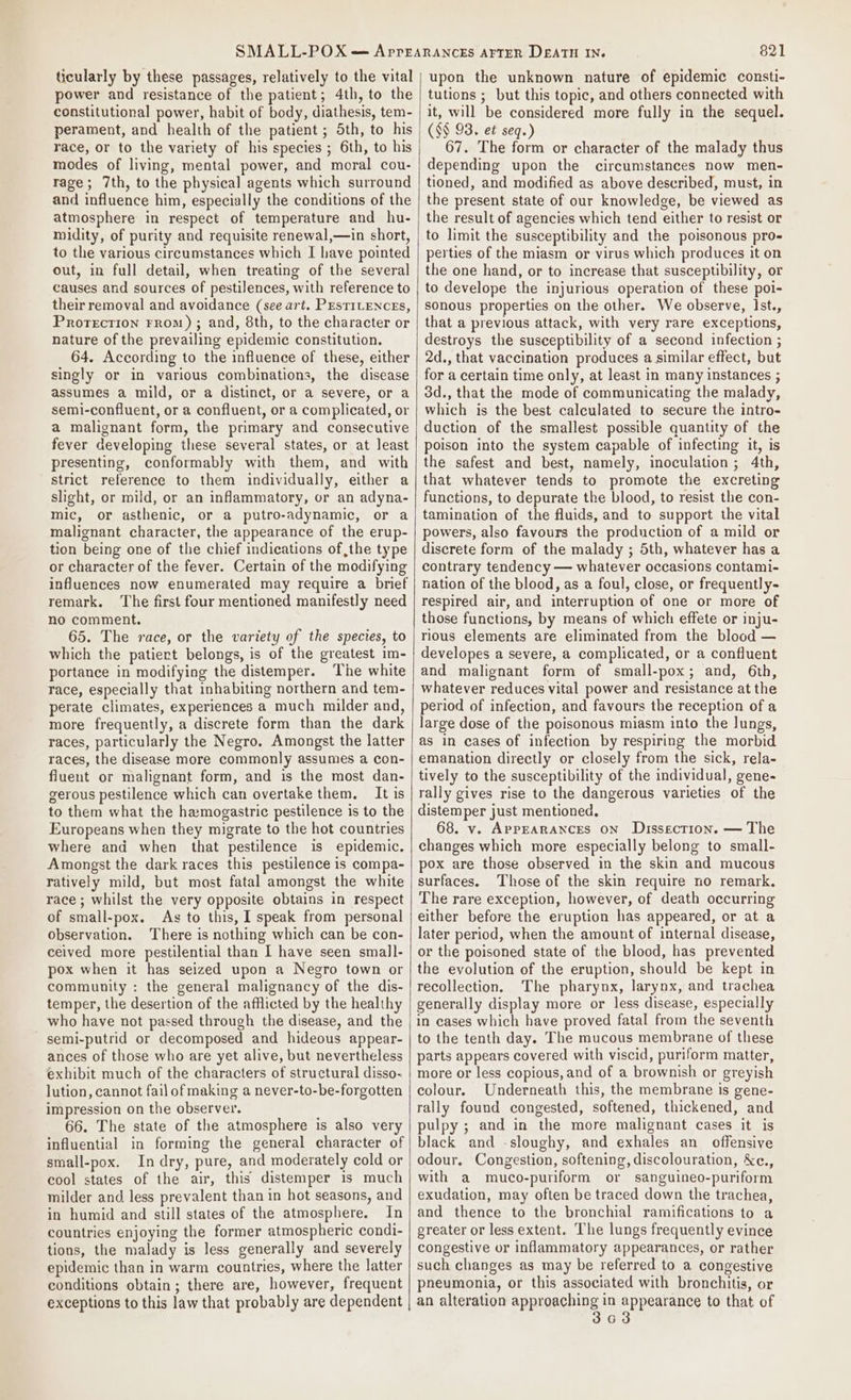ticularly by these passages, relatively to the vital power and resistance of the patient; 4th, to the constitutional power, habit of body, diathesis, tem- perament, and health of the patient ; Sth, to his race, or to the variety of his species ; 6th, to his modes of living, mental power, and moral cou- rage; 7th, to the physical agents which surround and influence him, especially the conditions of the atmosphere in respect of temperature and hu- midity, of purity and requisite renewal,—in short, to the various circumstances which I have pointed out, in full detail, when treating of the several causes and sources of pestilences, with reference to their removal and avoidance (see art. PEsTILENCES, Prorecrion From) ; and, 8th, to the character or nature of the prevailing epidemic constitution. 64. According to the influence of these, either singly or in various combinations, the disease assumes a mild, or a distinct, or a severe, or a semi-confluent, or a confluent, or a complicated, or a malignant form, the primary and consecutive fever developing these several states, or at least presenting, conformably with them, and with strict reference to them individually, either a slight, or mild, or an inflammatory, or an adyna- mic, or asthenic, or a putro-adynamic, or a malignant character, the appearance of the erup- tion being one of the chief indications of the type or character of the fever. Certain of the modifying influences now enumerated may require a brief remark. ‘The first four mentioned manifestly need no comment. 65. The race, or the variety of the species, to which the patiert belongs, is of the greatest im- portance in modifying the distemper. The white race, especially that inhabiting northern and tem- perate climates, experiences a much milder and, more frequently, a discrete form than the dark races, particularly the Negro. Amongst the latter races, the disease more commonly assumes a con- fluent or malignant form, and is the most dan- gerous pestilence which can overtake them. It is to them what the hamogastric pestilence is to the Europeans when they migrate to the hot countries where and when that pestilence is epidemic. Amongst the dark races this pestilence is compa- ratively mild, but most fatal amongst the white race ; whilst the very opposite obtains in respect of small-pox. As to this, I speak from personal observation. There is nothing which can be con- ceived more pestilential than I have seen small- pox when it has seized upon a Negro town or community : the general malignancy of the dis- temper, the desertion of the afflicted by the healthy who have not passed through the disease, and the - semi-putrid or decomposed and hideous appear- ances of those who are yet alive, but nevertheless exhibit much of the characters of structural disso~ lution, cannot fail of making a never-to-be-forgotten impression on the observer. 66. The state of the atmosphere is also very influential in forming the general character of small-pox. In dry, pure, and moderately cold or cool states of the air, this distemper is much milder and less prevalent than in hot seasons, and in humid and still states of the atmosphere. In countries enjoying the former atmospheric condi- tions, the malady is less generally and severely epidemic than in warm countries, where the latter conditions obtain; there are, however, frequent exceptions to this law that probably are dependent 821 upon the unknown nature of epidemic consti- tutions ; but this topic, and others connected with it, will be considered more fully in the sequel. (§§ 93. et seq.) 67. The form or character of the malady thus depending upon the circumstances now men- tioned, and modified as above described, must, in the present state of our knowledge, be viewed as the result of agencies which tend either to resist or to limit the susceptibility and the poisonous pro- perties of the miasm or virus which produces it on the one hand, or to increase that susceptibility, or to develope the injurious operation of these poi- sonous properties on the other. We observe, Ist., that a previous attack, with very rare exceptions, destroys the susceptibility of a second infection ; 2d., that vaccination produces a similar effect, but for a certain time only, at least in many instances ; 3d., that the mode of communicating the malady, which is the best calculated to secure the intro- duction of the smallest possible quantity of the poison into the system capable of infecting it, is the safest and best, namely, inoculation; 4th, that whatever tends to promote the excreting functions, to depurate the blood, to resist the con- tamination of the fluids, and to support the vital powers, also favours the production of a mild or discrete form of the malady ; 5th, whatever has a contrary tendency — whatever occasions contami- nation of the blood, as a foul, close, or frequently- respired air, and interruption of one or more of those functions, by means of which effete or inju- rious elements are eliminated from the blood — developes a severe, a complicated, or a confluent and malignant form of small-pox; and, 6th, whatever reduces vital power and resistance at the period of infection, and favours the reception of a large dose of the poisonous miasm into the lungs, as in cases of infection by respiring the morbid emanation directly or closely from the sick, rela- tively to the susceptibility of the individual, gene- rally gives rise to the dangerous varieties of the distemper just mentioned, 68. v. AppEaRANCES ON Dissection. — The changes which more especially belong to small- pox are those observed in the skin and mucous surfaces. Those of the skin require no remark. The rare exception, however, of death occurring either before the eruption has appeared, or at a later period, when the amount of internal disease, or the poisoned state of the blood, has prevented the evolution of the eruption, should be kept in recollection. The pharynx, larynx, and trachea generally display more or less disease, especially in cases which have proved fatal from the seventh to the tenth day. The mucous membrane of these parts appears covered with viscid, puriform matter, more or less copious, and of a brownish or greyish colour. Underneath this, the membrane is gene- rally found congested, softened, thickened, and pulpy ; and in the more malignant cases it is black and -sloughy, and exhales an offensive odour. Congestion, softening, discolouration, &amp;ce., with a muco-puriform or sanguineo-puriform exudation, may often be traced down the trachea, and thence to the bronchial ramifications to a greater or less extent. The lungs frequently evince congestive or inflammatory appearances, or rather such changes as may be referred to a congestive pneumonia, or this associated with bronchitis, or an alteration approaching in appearance to that of 363