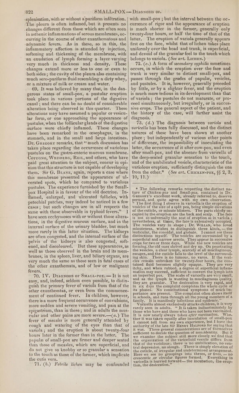 -splenisation, with or without a puriform infiltration. The pleura is often inflamed, but it presents no _changes different from those which are often seen in asthenic inflam mations of serous membranes, oc- curring in the course of other exanthematous and -adynamic fevers. As in these, so in this, the inflammatory affection is attended by injection, softening and thickening of the membrane, with ‘an exudation of lymph forming a layer varying very much in thickness and density. These changes extend more or less to one or even to both sides ; the cavity of the pleura also containing much sero-puriform fluid resembling a dirty whey, or a mixture of milk or cream and water. 69. It was believed by many that, in the dan- gerous states of small-pox, a pustular eruption took place in various portions of the digestive canal ; and there can be no doubt of considerable alteration being observed in this quarter. These alterations may have assumed a papular or vesicu- lar form, or one approaching the appearance of pustules, when the follicular glands of the digestive surface were chiefly inflamed. ‘These changes have been remarked in the cesophagus, in the stomach, and in the small and large intestines. Dr. Grecory remarks, that ‘‘ much discussion has taken place regarding the occurrence of variolous pustules on the gastro-enteric mucous membrane. Corucno, Wrisperc, Reitz, and others, who have ‘paid great attention to the subject, concur in opi- nion that this structure is not capable of developing them. Sir G. Brians, again, reports a case where this membrane presented the appearance of ul- cerated spots, which he compared to variolous pustules. The experience furnished by the Small- pox Hospital is in favour of the old doctrine. In- flamed, enlarged, and ulcerated follicles, with petechial patches, may indeed be noticed in a few cases; but such changes are in all respects the same with those observable in typhoid fevers.” I have seen ecchymoses with or without those altera- tions, in the digestive mucous surface, and in the internal surface of the urinary bladder, but much more rarely in this latter situation. The kidneys are often congested, and the internal surface of the pelvis of the kidneys is also congested, soft- ened, and discoloured. But these appearances, as well as those observed in the brain and its mem- branes, in the spleen, liver, and biliary organs, are very much the same as those seen in fatal cases of the other exanthemata, and of low or malignant fevers. 70. LV. Dracnosis or Smati-Pox: — It is not easy, and, indeed, seldom even possible, to distin- euish the primary fever of variola from that of the other exanthemtaa, or even from the commence- ment of continued fever. In children, however, there isa more frequent occurrence of convulsions, more sudden and severe vomiting, and pain at the epigastrium, than in these; and in adults the mus- cular and other pains are more severe.—(a.) The fever of measles is more generally attended by cough and watering of the eyes than that of variola; and the eruption is about twenty-four hours later in the former than in the latter. The papule of small-pox are firmer and deeper seated than those of measles, which are superficial, and do not give so knobby or so granular a sensation to the touch as those of the former, which implicate the cutis vera. 71. (b.) Febrile lichen may be confounded with small-pox ; but the interval between the oc- currence of rigor and the appearance of eruption is much shorter in the former, generally only twenty-four hours, or half the time of that of the latter. The eruption of variola generally appears first on the face, whilst that of lichen takes place uniformly over the head and trunk, is superficial, and devoid of the granular feel to the touch which belongs to variola. (See art. LicHEN.) 72. (c.) A form of secondary syphilis sometimes occurs, in which the eruption over the face and trunk is very similar to distinct small-pox, and passes through the grades of papule, vesicles, and pustules. It is, however, generally preceded by little, or by a slighter fever, and the eruption is much more tedious in its development than that of variola; the pustules do not maturate, or pro- ceed simultaneously, but irregularly, or in succes- sive crops. The general aspect of the patient, and the history of the case, will farther assist the diagnosis. 73. (d.) The diagnosis between variola and varicella has been fully discussed, and the distinct natures of these have been shown at another place ; but independently of various other points of difference, the impossibility of inoculating the latter, the occurrence of it after cow-pox, and even after small-pox, and the absence from varicella of the deep-seated granular sensation to the touch, and of the umbilicated vesicle, characteristic of the variolous eruption, sufficiently distinguish the one from the other.* (See art. Cu1cKEen-Pox, §$ 2, 3, TOPTt) * The following remarks respecting the distinct na- ture of Chicken-pox and Smaill-pox, contained in Dr. GReEGoRY’s excellent work, already referred to, deserve perusal, and quite agree with my own observation. “ The first thing I observe in varicella is the eruption of vesicles of the size of a split pea, being simple elevations of the cuticle, or minute blisters. The parts chiefly oc- cupied by the eruption are the back and scalp. The face is not so universally the seat of eruption as in variola ; nevertheless, at times, the face is extensively occupied. The vesicles vary in shape; Dr. WILLAN, who loved minuteness, wishes to distinguish three kinds, — the lenticular, the conoidal, and globate. I cannot see these distinctions myself. The vesicles are surrounded by a superficial and narrow areola. They appear in successive crops for two or three days. While the new vesicles are forming, the old ones shrivel and dry up. On penetrating the vesicles, a clear lymph, scarcely at all mucilaginous, escapes, and the cuticle falls to the level of the surround- ing skin. There is no tumour, no varus. If the vesi- cles remain unbroken for twenty-four hours, the con- tained fluid becomes slightly opaque. They are very itchy, and when rubbed, a degree of superficial infam- mation may succeed, sufficient to convert the lymph into an imperfect pus. The scabs of varicella are very small, and as the lymph is wanting in mucilaginous quality, they are granular. The desiccation is very rapid, and in six days the complaint completes the whole cycle of its phases. No constitutional symptoms of much im- portance are present. The complaint often shows itself in schools, and runs through all the young members of a family. It is manifestly infectious and epidemic.” Varicella almost exclusively attacks children, It 1s very rarely seen in adults. “ It is taken indiscriminately by those who have and those who have not been vaccinated. It is now nearly always taken after vaccination. Whe- ther it was taken equally after inoculation of small-pox I cannot tell from my own experience, but I have the authority of the late Sir Henry HaLForp for saying that it was. These general considerations are of themselves sufficient to decide the question of non-identity. But if we examine the subject still more closely we find that the organization of the varicelloid vesicle differs from that of the variolous; there is no umbilication, no cen- tral depression, no slough. There is simply elevation of the cuticle, of irregular and undetermined arrangement, Here we see no groupings into threes, or fives, — no crescentic .or circular. figures formed. Everything in varicella is hurried forward — the incubation, the erup-