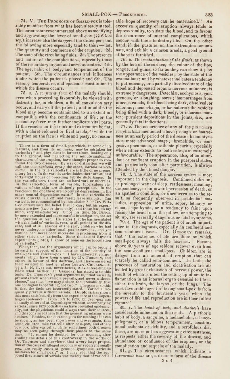 74, V. Tu Procnosts or Smaut-rox is tole- rably manifest from what has been already stated, The circumstances enumerated above as modifying and aggravating the fever of small-pox (§§ 63. et seq.),increase also the danger of the distemper; but the following more especially tend to this : — Ist. The quantity and confluence of the eruption. 2d. The state of the circulating fluids, 3d. The presence and nature of the complications, especially those of the respiratory organs and nervous centres. 4th. The age, habit of body, and temperament of the patient. 5th. The circumstances and influences under which the patient is placed’; and 6th. The season, temperature, and epidemic constitution in which the disease occurs, 75. a. A confluent form of the malady should, even when proceeding favourably, be viewed with distrust ; for, in children, a fit of convulsion may occur, and carry off the patient ; and in adults the blood may become. contaminated to-.an extent in- compatible with the continuance of life; or the secondary fever may further implicate vital parts. If the vesicles on the trunk and extremities be flat, with a claret-coloured or livid areola,‘‘ while the eruption on the face is white and pasty, no reason- There is a form of Small-pox which, in some of its features, and from its mildness, may be mistaken for varicella ; ‘* and physicians in former times, looking only to the general, and neglecting the minute anatomical characters of the eruption, have thought proper to con- found the two diseases. By way of distinction we will call the one varicella vera ; the other, variola varicel- loides. In the true varicella there is little or no premo- nitory fever. In the variola varicelloides there are at least forty-eight hours of preceding febrile disturbance. In the varicella vera there are no hard vari or tubercles. In the varicelloid form of variola, tuberculous ele- vations. of the skin are distinctly perceptible. In the vesicles of the one there are no central depressions, in the other central depressions exist.”? In true varicella the crusts quickly fall off, and rarely leave any pits. Can varicella be communicated by inoculation? ‘* Dr. Wit- LAN entertained the belief that it can; but his experi- ments are few (two or three only), and these few, to my mind, very unsatisfactory. Since his time, Mr. Bryce, by more extended and more eareful investigation, has set the question at rest. He states that he has inoculated with the fluid of varicella vera, at all periods of the dis. ease, and at all seasons of the year, children who had never undergone either small-pox or cow-pox, and yet that he had never been successful in producing from it either variola or varicella. Since the date of BRYCE’s experiments (1816), I know of none on.-the inoculation of varicella.” What, then, are the arguments which can be brought forward in support of the doctrine of the identity of small-pox and chicken-pox? I have adduced the argu- ments which have been urged by Dr. THomson, and others in favour of this doctrine, and I have answered them seriatim in another piace (see art. CHICKEN-POX, §§ 2,3. 10, 11.); but, nevertheless, it is interesting to know what further Dr. GreGcory has stated as to this topic. Dr. THomson’s great argument is,‘ that varicella presents itself when variola prevails, and never without. fence,” says he, ‘‘we may deduce the probability that one contagion is operating, not two.’’ Theanswer to this is, that the facts are incorrectly stated. Varicella fre- quently prevails without variola. Dr. Mout has shown this most satisfactorily from the experience of the Copen- hagen epidemics. From 1809 to 1823, Chicken-pox was annually observed at Copenhagen without accompanying variola ; since 1823 both diseases have prevailed epidemic- ally, but the physicians could always trace their sources, - and this convinced them that the generating miasms were distinct. Besides, the doctrine goes for nothing if it can be shown, as has been shown over and over again, that some children take varicella after cow-pox, and others cow-pox after varicella, while sometimes both diseases ‘May be seen going through their, phases at the same time. ‘*It cannot be doubted for one moment, after reading the details of this controversy in the works of Dr. Taomson and elsewhere, that a very large propor- tion of the cases of alleged secondary or recurrent small- pox, are really cases of genuine lymphatic varicella mistaken for small-pox ;” or, I may add, that the sup- posed first attack of variola was merely that of-varicella. PROGNOSIS OF. 823 able hope of recovery can be entertained.” An excessive quantity of eruption always tends to depress vitality, to vitiate the blood, and to favour the occurrence of internal complications, which concur with these to destroy life. On the other hand, if the pustules on ‘the extremities acumi- nate, and exhibit a crimson areola, a good ground of hope is furnished. 76. b. The contamination of the fluids, as shown by the hue of the surface, the colour of the lips, tongue, and gums, so far as they can show it; by the appearance of the vesicles; by the state of the evacuations ; and by whatever indicates a tendency to putrescency, or a partially dissolved state of the blood and depressed organic nervous influence, is extremely dangerous. Petechiz, ecchymosis, gan- grenous, or sloughing, sores ; hemorrhages from mucous canals, the blood being dark, dissolved, or ichorous ; menorrhagia, or hematuria; the vesicles being filled with a dark, bloody, or ichorous mat- ter; purulent depositions in the joints, &amp;c., are generally fatal indications. 77. c. The occurrence of any of the pulmonary complications mentioned above ; cough or hoarse-~ ness at an early period of the disease ; hemoptysis at a more advanced stage; bronchitis, or con- gestive pneumonia, or asthenic pleuritis, especially when either extends to both sides, are extremely unfavourable. The appearance, also, of an abun- dant or confluent eruption in the puerperal states, and particularly soon after parturition, is always attended by the utmost danger. 78, d. The state of the nervous system is most important in the diagnosis, Continued delirium, or prolonged want of sleep, restlessness, moaning, despondeney, or an inward persuasion of death, or an apathetic condition, or unconcern as to the re« sult, so frequently observed in pestilential ma- ladies, suppression of urine, sopor, lethargy or coma, leipothymia, or a tendency to faint upon raising the head from the pillow, or attempting to sit up, are severally dangerous or fatal symptoms, 79. e. The age of the patient is of much import- ance in the diagnosis, especially in confluent and semi-confluent cases. Dr. Grecory remarks, that ‘‘the extremes of life are those on. which small-pox always falls the heaviest. Persons above 40 years of age seldom recover even from the semi-confluent small-pox. Children are in danger from an amount of eruption that can scarcely be called semi-confluent. In both, the processes of maturation and cicatrisation are at- tended by great exhaustion of nervous power, the result of which is often the setting up of acute in- flammation in an internal organ essential to life— either the brain, the larynx, or the lungs. The most favourable age for taking small-pox is from the seventh to the fourteenth year, when the powers of life and reproduction are in their fullest vigour.” 80. f..The habit of body and. diathesis- have considerable influence on the result. A plethoric habit of body, a sanguine, a melancholie, a leuco- phlegmatic, or a bilious temperament, constitu- tional asthenia or debility, and a scrofulous dia- thesis, are more or less aggravating circumstances, as respects either the severity of the disease, and abundance or confluence of the eruption, or the complication and sequela of the malady. 81. g. The circumstances which indicate a favourable issue are, a discrete form of the disease 3c 4