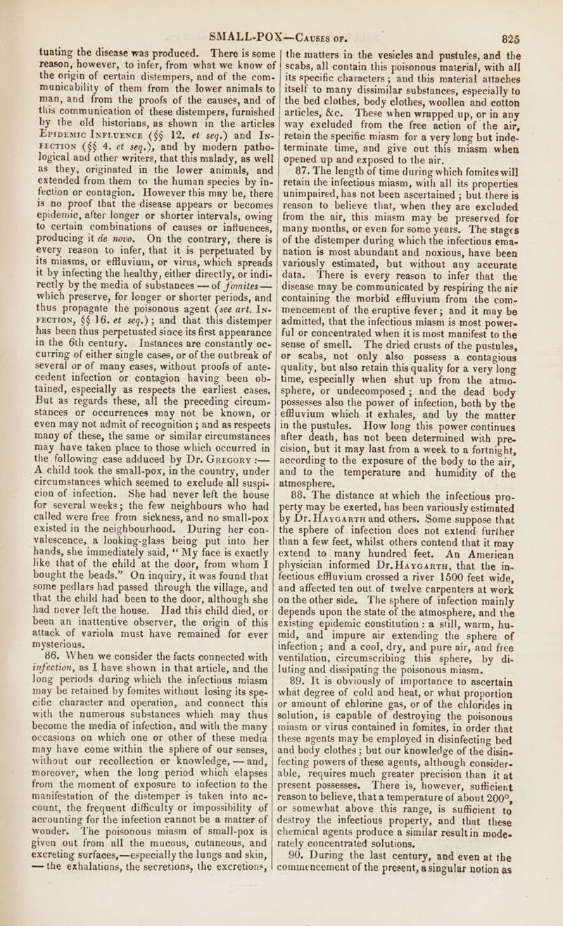 tuating the disease was produced. There is some reason, however, to infer, from what we know of the origin of certain distempers, and of the com- municability of them from the lower animals to man, and from the proofs of the causes, and of this communication of these distempers, furnished by the old historians, as shown in the articles Epipremic Inrivencr (§§ 12. et seg.) and In- FECTION (§§ 4. et seg.), and by modern patho- logical and other writers, that this malady, as well as they, originated in the lower animals, and extended from them to the human species by in- fection or contagion, However this may be, there is no proof that the disease appears or becomes epidemic, after longer or shorter intervals, owing to certain combinations of causes or influences, producing it de novo, On the contrary, there is every reason to infer, that it is perpetuated by its miasms, or effluvium, or virus, which spreads it by infecting the healthy, either directly, or indi- rectly by the media of substances — of fomites— which preserve, for longer or shorter periods, and thus propagate the poisonous agent (see art. IN- FECTION, §§ 16, e¢ seq.) ; and that this distemper has been thus perpetuated since its first appearance in the 6th century. Instances are constantly oc- curring of either single cases, or of the outbreak of several or of many cases, without proofs of ante- cedent infection or contagion having been ob- tained, especially as respects the earliest cases. But as regards these, all the preceding circum- stances or occurrences may not be known, or even may not admit of recognition ; and as respects many of these, the same or similar circumstances may have taken place to those which occurred in the following case adduced by Dr. Grecory :— A child took the small-pox, in the country, under circumstances which seemed to exclude all suspi- cion of infection. She had never left the house for several weeks; the few neighbours who had called were free from sickness, and no small-pox existed in the neighbourhood. During her con- valescence, a looking-glass being put into her hands, she immediately said, ‘‘ My face is exactly like that of the child at the door, from whom I bought the beads.” On inquiry, it was found that some pedlars had passed through the village, and that the child had been to the door, although she had never left the house. Had this child died, or been an inattentive observer, the origin of this attack of variola must have remained for ever mysterious. 86. When we consider the facts connected with infection, as I have shown in that article, and the Jong periods during which the infectious miasm may be retained by fomites without losing its spe- cific character and operation, and connect this with the numerous substances which may thus become the media of infection, and with the many occasions on which one or other of these media may have come within the sphere of our senses, without our recollection or knowledge, —and, moreover, when the long period which elapses from the moment of exposure to infection to the manifestation of the distemper is taken into ac- count, the frequent difficulty or impossibility of accounting for the infection cannot be a matter of wonder. The poisonous miasm of small-pox is given out from all the mucous, cutaneous, and excreting surfaces,—especially the lungs and skin, — the exhalations, the secretions, the excretions, 825 the matters in the vesicles and pustules, and the scabs, all contain this poisonous material, with all its specific characters ; and this material attaches itself to many dissimilar substances, especially to the bed clothes, body clothes, woollen and cotton articles, &amp;c, ‘These when wrapped up, or in any way excluded from the free action of the air, retain the specific miasm for a very long but inde- terminate time, and give out this miasm when opened up and exposed to the air. 87. The length of time during which fomites will retain the infectious miasm, with all its properties unimpaired, has not been ascertained ; but there is reason to believe that, when they are excluded from the air, this miasm may be preserved for many months, or even for some years. The stages of the distemper during which the infectious ema- nation is most abundant and noxious, have been variously estimated, but without any accurate data. ‘There is every reason to infer that the disease may be communicated by respiring the air containing the morbid effluvium from the com- mencement of the eruptive fever; and it may be admitted, that the infectious miasm is most powere ful or concentrated when it is most manifest to the sense of smell. The dried crusts of the pustules, or scabs, not only also possess a contagious quality, but also retain this quality for a very long time, especially when shut up from the atmo- sphere, or undecomposed ; and the dead body possesses also the power of infection, both by the effuvium which it exhales, and by the matter in the pustules. How long this power continues after death, has not been determined with pre- cision, but it may last from a week to a fortnight, according to the exposure of the body to the air, and to the temperature and humidity of the atmosphere, 88. The distance at which the infectious pro- perty may be exerted, has been variously estimated by Dr. Haycarrn and others. Some suppose that the sphere of infection does not extend: further than a few feet, whilst others contend that it may extend to many hundred feet. An American physician informed Dr. Haycanrn, that the in- fectious efHuvium crossed a river 1500 feet wide, and affected ten out of twelve carpenters at work on the other side, The sphere of infection mainly depends upon the state of the atmosphere, and the existing epidemic constitution : a still, warm, hu- mid, and impure air extending the sphere of infection ; and a cool, dry, and pure air, and free ventilation, circumscribing this sphere, by di- luting and dissipating the poisonous miasm, 89. It is obviously of importance to ascertain what degree of cold and heat, or what proportion or amount of chlorine gas, or of the chlorides in solution, is capable of destroying the poisonous miasm or virus contained in fomites, in order that these agents may be employed in disinfecting bed and body clothes ; but our knowledge of the disine fecting powers of these agents, although considere able, requires much greater precision than it at present possesses. ‘There is, however, sufficient reason to believe, that a temperature of about 200°, or somewhat above this range, is sufficient to destroy the infectious property, and that these chemical agents produce a similar result in mode- rately concentrated solutions. 90. During the last century, and even at the commencement of the present, asingular notion as