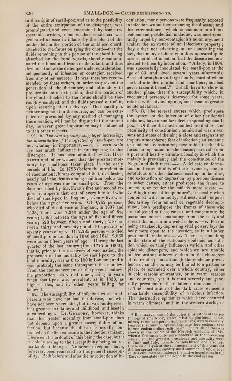 to the origin of small-pox, and as to the possibility of the entire extirpation of the distemper, was promulgated, and even entertained by some re- spectable writers, namely, that small-pox was generated de novo in:infants by the blood of the mother left in the portion of the umbilical chord, attached to the foetus on tying the chord—that the fluids remaining in this portion of the chord being absorbed by the foetal vessels, thereby contami- nated the blood and frame of the infant, and thus developed anew the distemper under consideration, independently of infection or contagion received from any other source. It was therefore recom mended by these writers, in order to prevent the generation of the distemper, and ultimately to procure its entire extirpation, that the portion of the chord attached to the foetus should be tho- roughly emulged, and the fluids pressed out of it, upon securing it at delivery. That small-pox neither originated in this source, nor can be extir- pated or prevented by any method of managing this operation, will not be disputed at the present day, however great importance may be attached to it in other respects. 91. iit. The causes predisposing to, or increasing, the susceptibility of the infection of small-pow are not wanting in importance.— A. A very early age has much influence in predisposing to this distemper. It has been admitted by Dr. Hay- GARTH and other writers, that the greatest mor- tality by small-pox takes place in the early periods of life. In 1795 (before the introduction of vaccination), it was computed that, in Chester, nearly half the deaths among children below tea years of age was due to small-pox. From the data furnished by Mr. Farr’s first and second re- ports, it appears that out of every hundred who died of small-pox in England, seventy-five were below the age of five years. Of 9,762 persons, who died of this disease in England, in 1837 and 1838, there were 7,340 under the age of five years ; 1,668 between the ages of five ana fifteen years; 528 between fifteen and thirty; 210 be- tween thirty and seventy; and 16 upwards of seventy years of age. Of 2,285 persons who died of small-pox in London in 1840 and 1841, 2,060 were under fifteen years of age. During the last quarter of the last century (from 1775 to 1800), that is, prior to the discovery of vaccination, the proportion of the mortality by small-pox to the total mortality, was as 8 to 100 in London; and it was probably the same throughout the country. From the commencement of the present century, the proportion has varied much, rising in years when small-pox was prevalent, as in 1838, as high as this, and in other years falling far below it. 92. The susceptibility of infection exists in all persons who have not had the disease, and who have not been vaccinated, but in various degrees : it is greatest in infancy and childhood, and least in advanced age. Dr. Grecory, however, thinks that this greater mortality from small-pox does not depend upon a greater susceptibility of in- fection, but because the disease is usually con- tracted on the first exposure to the infectious miasm. There can be no doubt of this being the case, but it is chiefly owing to the susceptibility being so re- markable at thisage. Numerous exceptions have, however, been remarked to this general suscepti- bility. Both before and after the introduction of in- oculation, many persons were frequently exposed to infection without experiencing the disease ; and this circumstance, which is common to all in- fectious and pestilential maladies, was most igno- rantly urged by non-contagionists as an argument against the existence of an infectious property ; they either not adverting to, or concealing the fact, that many of those who thus appeared quite unsusceptible of infection, had the disease commu- nicated to them by inoculation. ‘A lady, in 1804, was successfully inoculated for small-pox at the age of 83, and lived several years afterwards. She had breught up a large family, most of whom she had attended in attacks of small-pox, but had never taken it herself.” I shall have to show in another place, that the susceptibility which, in vaccinated persons, is destroyed for some years, returns with advancing age, and becomes greater as life advances, 93. B. The several causes which predispose the system to the infection of other pestilential maladies, have a similar effect in spreading small- pox. Of these the most manifest are diathesis, or peculiarity of constitution ; humid and warm sea- sons and states of the air; a close and stagnant or impure atmosphere ; fear of infection ; an endemic or epidemic constitution, favourable to the dif- fusion or operation ofthe poison; arrival from a pure and healthy air into a locality in which the malady is prevalent; and the constitution of the Negro and dark races. —a. A delicate conforma- tion and susceptibility of the nervous system, a scrofulous or other diathesis existing in families, and exhaustion or depression by previous disease or other causes, either predispose the frame to infection, or render the malady more severe. — b. Abigh range of temperature*, especially when conjoined with humidity, stillness, and impuri- ties, arising from animal or vegetable decompo- sition, both predispose the frames of those who are subjected to these causes, and concentrate the poisonous miasm emanating from the sick, and spread this miasm in a wider sphere.—c. Fear of being attacked, by depressing vital power, lays the body more open to the invasion, as in all other pestilential maladies. — d. There is something in the state of the stationary epidemic constitu- tion which certainly influences variola and other epidemic distempers, and which we are unable to demonstrate otherwise than in the characters of its results; but although the epidemic preva- lence of small-pox may be limited to a particular place, or extended over a whole country, either in cold seasons or weather, or in warm seasons and countries, yet it is most severely and gene- rally prevalent in these latter circumstances. — e. The constitution of the dark races evinces a remarkable susceptibility of variolous' infection. The destructive epidemics which have occurred in warm climates, and in the western world, 1l- * BoeRHAAVE, one of the ablest illustrators of the pa- thology of small-pox, states, ‘Est ut plurimum epide- micus, verno tempore primo incipiens, estate crescens, languens autumno, hyeme sequente fere cedens, vere iterum eodem ordine rediturus.’’ The truth of this was shown in the course of the Norwich epidemic of 1819, when a few cases only were observed in the preceding winter, and the greatest prevalence and mortality were in June and July. Small-pox was introduced also into the town of Lynn at the commencement of this year, but did not spread with rapidity until summer. A knowledge of this circumstance induces the native inoculators in the East to inoculate the small-pox in the cool season.
