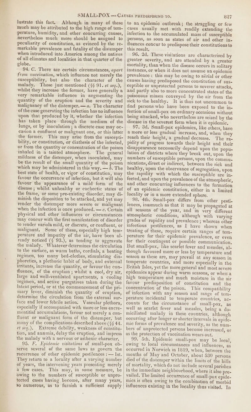 lustrate this fact. Although in many of these much may be attributed to the high range of tem- perature, humidity, and other concurring causes, nevertheless much more should be assigned to peculiarity of constitution, as evinced by the re- markable prevalence and fatality of the distemper when introduced into America among the natives of all climates and localities in that quarter of the globe. 94. C. There are certain circumstances, apart from vaccination, which influence not merely the susceptibility, but also the character of the malady. Those just mentioned ($$ 91. et seq.), whilst they increase the former, have generally a very remarkable influence in augmenting the quantity of the eruption and the severity and malignancy of the distemper. —a. The character of the case generating the infection has no influence upon that produced by it, whether the infection has taken place through the medium of the lungs, or by inoculation ; a discrete case may oc- casion a confluent or malignant one, or this latter the former, This may arise from the suscepti- bility, or constitution, or diathesis of the infected, or from the quantity or concentration of the poison inhaled in a tainted atmosphere. The general mildness of the distemper, when inoculated, may be the result of the small quantity of the poison which may be administered in this way. — 6. The best state of health, or vigor of constitution, may favour the occurrence of infection, but it will also favour the appearance of a mild form of the ‘disease ; whilst unhealthy or cachectic states of the frame, or some pre-existing disorder, may di- minish the disposition to be attacked, and yet may render the distemper more severe or malignant when the infection is once produced. — ce. Certain physical and other influences or circumstances may concur with the first manifestation of disorder to render variola mild, or discrete, or confluent, or malignant. Some of these, especially high tem- perature and impurity of the air, have been al- the malady. Whatever determines the circulation to the surface, as warm baths, cordials, a heating regimen, too many bed-clothes, stimulating dia- phoretics, a plethoric habit of body, and external irritants, increase the quantity, or favour the con- fluence, of the eruption ; whilst a cool, dry air, large and well-ventilated apartments, a cooling regimen, and active purgatives taken during the latent period, or at the commencement of the pri- mary fever, diminish the quantity of eruption, determine the circulation from the external sur- face and lower febrile action. Vascular plethora, especially if accompanied with more or less excre- mentitial accumulations, favour not merely a con- fluent or malignant form of the distemper, but many of the complications described above (§§ 44. et seq.). Extreme debility, weakness of constitu- tion, and anemia, delay the eruption, and impress | the malady with a nervous or asthenic character. 95. F. Epidemic visitations of small-pox ob- serve several of the same laws as govern the recurrence of other epidemic pestilences : — Ist. They return to a locality after a varying number of years, the intervening years presenting merely a few cases. This may, in some measure, be owing to the numbers of susceptible or unpro- tected cases having become, after many years, $0 numerous, as to furnish a sufficient supply | 827 to an epidemic outbreak; the straggling or few cases usually met with readily extending the infection to the accumulated mass of susceptible persons, as soon as states of air and other in- fluences concur to predispose their constitutions to this result. 96. 2d. These visitations are characterised by greater severity, and are attended by a greater mortality, than when the disease occurs in solitary instances, or when it does not assume an epidemic prevalence: this may be owing to aérial or other causes having predisposed the constitution of sus- ceptible or unprotected persons to severer attacks, and partly also to more concentrated states of the poisonous miasm conveyed by the air from the sick to the healthy. It is thus not uncommon to find persons who have been exposed to the in- fection of smali-pox on ordinary occasions without being attacked, who nevertheless are seized by the disease in the severest form when it is epidemic. 97. 3d. Small-pox epidemics, like others, have a more or less gradual increase, and, when they reach their height, a gradual decrease. The ra- pidity of progress towards their height and their disappearance necessarily depend upon the popu- lation of districts where they break out, upon the numbers of susceptible persons, upon the commu- nications, direct or indirect, between the sick and healthy, upon the observance of segregation, upon the rapidity with which the susceptible are in- fected, and upon the prevalence of the atmospheric, and other concurring influences to the formation of an epidemic constitution, either in a limited locality or in a more extended sphere. 98. 4th. Small-pox differs from other pesti- lences, inasmuch as that it may be propagated at all seasons of the year, and in very different atmospheric conditions, although with varying grades of rapidity and prevalence ; whereas other infectious pestilences, as I have shown when treating of these, require certain ranges of tem- perature for their epidemic prevalence, or even for their contingent or possible communication, But small-pox, like scarlet fever and measles, al- though favoured more or less by temperature and season as these are, may prevail at any season in temperate countries, and more especially in the British Isles, yet the more general and most severe epidemics appear during warm seasons, or when a high temperature and much moisture in the air favour predisposition of constitution and the concentration of the poison, This compatibility of infection with any season and range of tem- perature incidental to temperate countries, ac- counts for the circumstance of small-pox, as well as scarlet fever and measles, being a do- miciliated malady in these countries, although occurring after longer or shorter intervals in epide- mic forms of prevalence and severity, as the num- bers of unprotected persons become increased, or as the protection of vaccination wears out. 99. Sth. Epidemic small-pox may be local, owing to local circumstances and influences, as occurred in Norwich in 1819, when, between the months of May and October, about 530 persons died of the distemper within the limits of the bills of mortality, which do not include several parishes in the immediate neighbourhood, where it also pre- vailed. The limited occurrence of small-pox epide- mics is often owing to the combination of morbid influences existing in the locality thus visited. In
