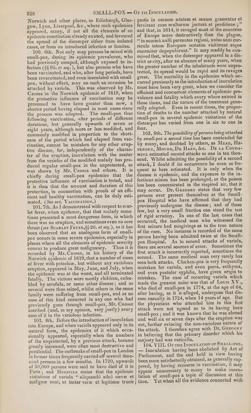 Norwich and other places, as Edinburgh, Glas- gow, Lynn, Liverpool, &amp;c., where such epidemics appeared, many, if not all the elements of an epidemic constitution already existed, and favoured the spread of the distemper either from isolated cases, or from an introduced infection or fomites. 100. 6th. Not only may persons be seized with small-pox, during its epidemic prevalence, who had previously escaped, although exposed to in- fection (§§ 95. et seq. ), but also persons who have been vaccinated, and who, after long periods, have been revaccinated, and even inoculated with small- pox, without effect, may on such an occasion be attacked by variola. ‘This was observed by Mr. Crosse in the Norwich epidemic of 1819, when the protective influence of vaccination may be presumed to have been greater than now, a sborter period having elapsed in most cases since the process was adopted. The small-pox thus following vaccination, after periods of different durations, but generally upwards of seven or eight years, although more or less modified, and commonly modified in proportion to the short- ness of the period which had elapsed from vac- cination, cannot be mistaken for any other erup- tive disease, for, independently of the charac- ter of the eruption, inoculation with the matter from the vesicles of the modified malady has pro- duced regular small-pox in the unprotected, as was shown by Mr. Crosse and others. It is chiefly during small-pox epidemics that the protective influence of vaccination is tested, and it is then that the amount and duration of this protection, in connection with proofs of an efh- cient and healthy vaccination, can be duly esti- mated. (See art. VAccInATION.) 101. 7th. As I demonstrated with respect to scar- let fever, when epidemic, that that malady some- times presented a most dangerous form, in which there was no eruption, and sometimes even no sore throat (see Scar.er FEvER,§§ 26. et seq.), so it has been observed that an analogous form of small- pox occurs in some severe epidemics, especially in places where all the elements of epidemic severity concur to produce great malignancy. Thus it is recorded by Mr. Crosse, in his history of the Norwich epidemic of 1819, that a number of cases of fever with petechiz, but without any variolous eruption, appeared in May, June, and July, when the epidemic was at the worst, and all terminated fatally. The victims were mostly children, enfee- bled by scrofula, or some other disease; and as several were thus seized, whilst others in the same family were suffering from small-pox, and as no case of this kind occurred in any one who had previously gone through small-pox, Mr. Crosse ascribed (and, in my opinion, very justly) every case of it to the variolous infection. 102. 8th. Before the introduction of inoculation into Europe, and when variola appeared only in its natural form, the epidemics of it which occa- sionally appeared, especially when the numbers of the unprotected, by a previous attack, became greatly increased, were often most destructive and pestilential. The outbreaks of small-pox in London in former times frequently carried off several thou- sand persons in a few months. In 1720, upwards of 20,000 persons were said to have died of it in Paris; and Horstius states that the epidemic visitations of variola “ aliquando adeod seve et maligne sunt, ut instar vere et legitime trucis pestis in omnem etatem et sexum grassentur et fervirant cum multorum jactura et perditione ;” and that, in 1614, it ravaged most of the countries of Europe more destructively than the plague, “in summa nulli parcentes regioni, unius anni cur- riculo totam Europam seriatim visitarunt atque enormiter depopularunt.” It may readily be con- ceived that, when the distemper appeared in a dis- trict or city, after an absence of many years, when the greater number of the inhabitants were unpro- tected, its spread would be rapid and its ravages great. The mortality in the epidemics which oc- curred previously to the introduction of inoculation must have been very great, when we consider the efficient and concurrent elements of epidemic pre- valence and fatality which every where existed in those times, and the nature of the treatment gene- rally adopted. Even in recent times, the propor- tion of deaths to the number attacked by natural small-pox in several epidemic visitations of the distemper has varied from one in six to one in four. 103. 9th. The possibility of persons being attacked by small-pox a second time has been contended for by many, and doubted by others, as Mzap, He- BERDEN, Monro, De Harn, &amp;c. De 1a Conpa- MINE estimated second attacks as one in ten thou- sand. Whilst admitting the possibility of a second attack, I doubt if its occurrence be even so fre- quent as here estimated. It is only when the disease is epidemic, and the exposure to the in- fectious miasm has been prolonged, or the poison has been concentrated in the respired air, that it may occur. Dr. Grecory states that very few persons ever present themselves at the Small- pox Hospital who have affirmed that they had previously undergone the disease; and of these few, but a very small fraction can stand the test of rigid scrutiny. In one of the last cases that occurred, the medical man who witnessed the first seizure had misgivings as to the true nature of the case. No instance is recorded of the same person having been admitted twice at the Small- pox Hospital. As to second attacks of variola, there are several sources of error. Sometimes the first attack is incorrectly reported, sometimes the second. The same medical man very rarely has seen both attacks. Chicken-pox is very frequently mistaken for variola, and even psora, ecthyma, and even pustular syphilis, have given origin to mistakes. ‘The case of recurring variola which made the greatest noise was that of Louis XV., who died of small-pox in 1774, at the age of 64, after having, as it is alleged, undergone that dis- ease casually in 1724, when 14 years of age. But the physicians who attended him in this first attack were not agreed as to its having been small-pox ; and it was known that he was abroad and well six or seven days after the eruption was out, further evincing the non-variolous nature of the attack. I therefore agree with Dr. Grecory in believing that the primary disorder which his majesty had was varicella. 104, VIII. Or rus InocutaTION OF SMALL~POXx. — Inoculation having been abolished by Act of Parliament, and the end held in view having been more satisfactorily obtained, as generally sup- posed, by having recourse to vaccination, 1t may appear unnecessary to many to make inocu. lation of small-pox a topic of discussion at this time. Yet when all the evidence connected with