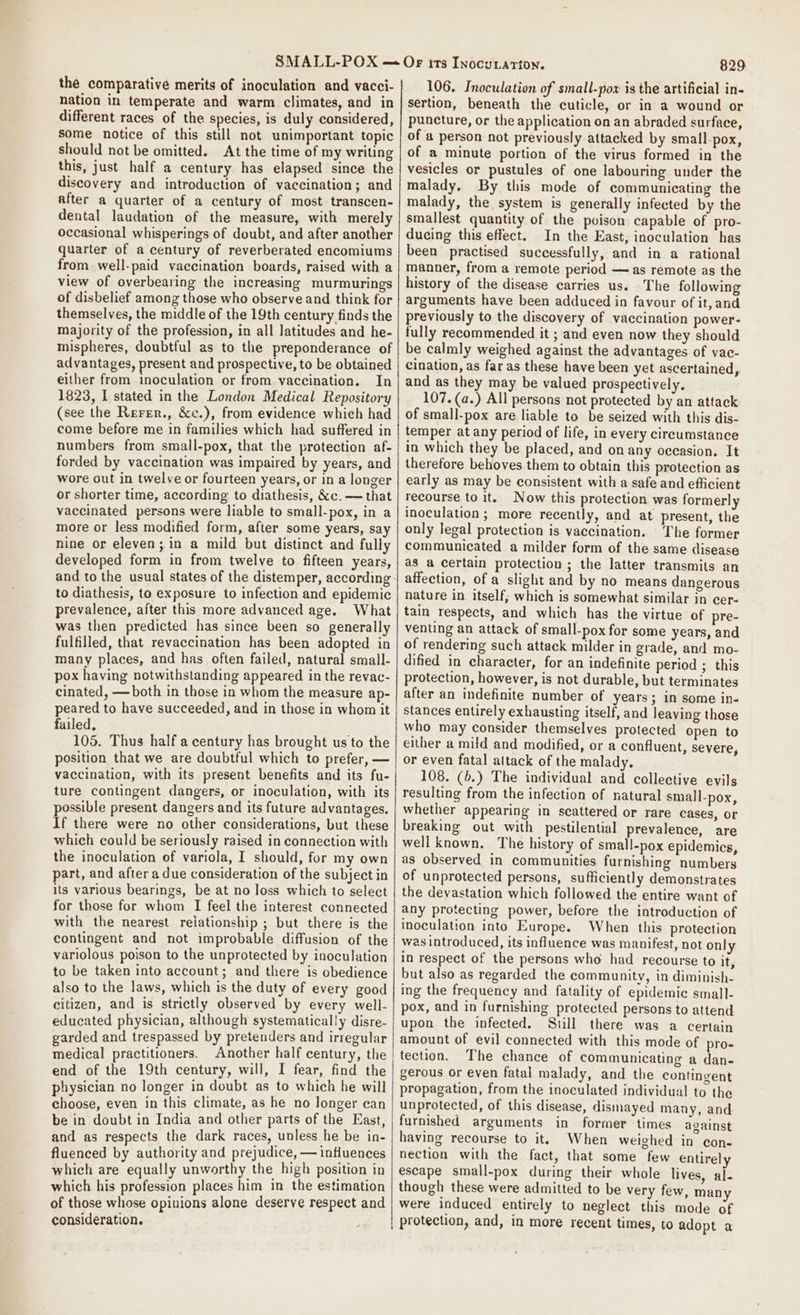the comparative merits of inoculation and vacci- nation in temperate and warm climates, and in different races of the species, is duly considered, some notice of this still not unimportant topic should not be omitted. At the time of my writing this, just half a century has elapsed since the discovery and introduction of vaccination; and after a quarter of a century of most transcen- dental laudation of the measure, with merely occasional whisperings of doubt, and after another quarter of a century of reverberated encomiums from well-paid vaccination boards, raised with a view of overbearing the increasing murmurings of disbelief among those who observe and think for themselves, the middle of the 19th century finds the majority of the profession, in all latitudes and he- mispheres, doubtful as to the preponderance of advantages, present and prospective, to be obtained either from inoculation or from vaccination. In 1823, I stated in the London Medical Repository (see the Rerer., &amp;c.), from evidence which had come before me in families which had suffered in numbers from small-pox, that the protection af- forded by vaccination was impaired by years, and wore out in twelve or fourteen years, or in a longer or shorter time, according to diathesis, &amp;c. — that vaccinated persons were liable to small-pox, in a more or less modified form, after some years, say nine or eleven; in a mild but distinct and fully developed form in from twelve to fifteen years, to diathesis, to exposure to infection and epidemic prevalence, after this more advanced age. What was then predicted has since been so generally fulfilled, that revaccination has been adopted in many places, and has often failed, natural small- pox having notwithstanding appeared in the revac- cinated, — both in those in whom the measure ap- peared to have succeeded, and in those in whom it failed. 105. Thus half a century has brought us to the position that we are doubtful which to prefer, — vaccination, with its present benefits and its fu- ture contingent dangers, or inoculation, with its possible present dangers and its future advantages. If there were no other considerations, but these which could be seriously raised in connection with the inoculation of variola, I should, for my own part, and after a due consideration of the subject in its various bearings, be at no loss which to select for those for whom I feel the interest connected with the nearest relationship ; but there is the contingent and not improbable diffusion of the variolous poison to the unprotected by inoculation to be taken into account; and there is obedience also to the laws, which is the duty of every good citizen, and is strictly observed by every well- educated physician, although systematically disre- garded and trespassed by pretenders and irregular medical practitioners. Another half century, the end of the 19th century, will, I fear, find the physician no longer in doubt as to which he will choose, even in this climate, as he no longer can be in doubt in India and other parts of the East, and as respects the dark races, unless he be in- fluenced by authority and prejudice, — influences which are equally unworthy the high position in which his profession places him in the estimation of those whose opinions alone deserve respect and consideration. 829 106. Inoculation of small-pox is the artificial in- sertion, beneath the cuticle, or in a wound or puncture, or the application on an abraded surface, of a person not previously attacked by small-pox, of a minute portion of the virus formed in the vesicles or pustules of one labouring under the malady. By this mode of communicating the malady, the system is generally infected by the smallest quantity of the poison capable of pro- ducing this effect. In the East, inoculation has been practised successfully, and in a rational manner, from a remote period — as remote as the history of the disease carries us. The following arguments have been adduced in favour of it, and previously to the discovery of vaccination power- fully recommended it ; and even now they should be calmly weighed against the advantages of vac- cination, as far as these have been yet ascertained, and as they may be valued prospectively. 107.(a.) All persons not protected by an attack of small-pox are liable to be seized with this dis- temper at any period of life, in every circumstance in which they be placed, and on any occasion. It therefore behoves them to obtain this protection as early as may be consistent with a safe and efficient recourse to it. Now this protection was formerly inoculation; more recently, and at present, the only legal protection is vaccination. The former communicated a milder form of the same disease as a certain protection ; the latter transmits an affection, of a slight and by no means dangerous nature in itself, which is somewhat similar in cer- tain respects, and which has the virtue of pre- venting an attack of small-pox for some years, and of rendering such attack milder in grade, and mo- dified in character, for an indefinite period ; this protection, however, is not durable, but terminates after an indefinite number of years; in some in- stances entirely exhausting itself, and leaving those who may consider themselves protected open to either a mild and modified, or a confluent, severe, or even fatal attack of the malady. 108. (6.) The individual and collective evils resulting from the infection of natural small-pox, whether appearing in scattered or rare cases, or breaking out with pestilential prevalence, are well known. The history of small-pox epidemics, as observed in communities furnishing numbers of unprotected persons, sufficiently demonstrates the devastation which followed the entire want of any protecting power, before the introduction of inoculation into Europe. When this protection was introduced, its influence was manifest, not only in respect of the persons who had recourse to it, but also as regarded the community, in diminish- ing the frequency and fatality of epidemic small- pox, and in furnishing protected persons to attend upon the infected. Still there was a certain amount of evil connected with this mode of pro- tection. The chance of communicating a dan- gerous or even fatal malady, and the contingent propagation, from the inoculated individual to the unprotected, of this disease, dismayed many, and furnished arguments in former times against having recourse to it. When weighed in con- nection with the fact, that some few entirely escape small-pox during their whole lives, al- though these were admitted to be very few, many were induced entirely to neglect this mode of protection, and, in more recent times, to adopt a