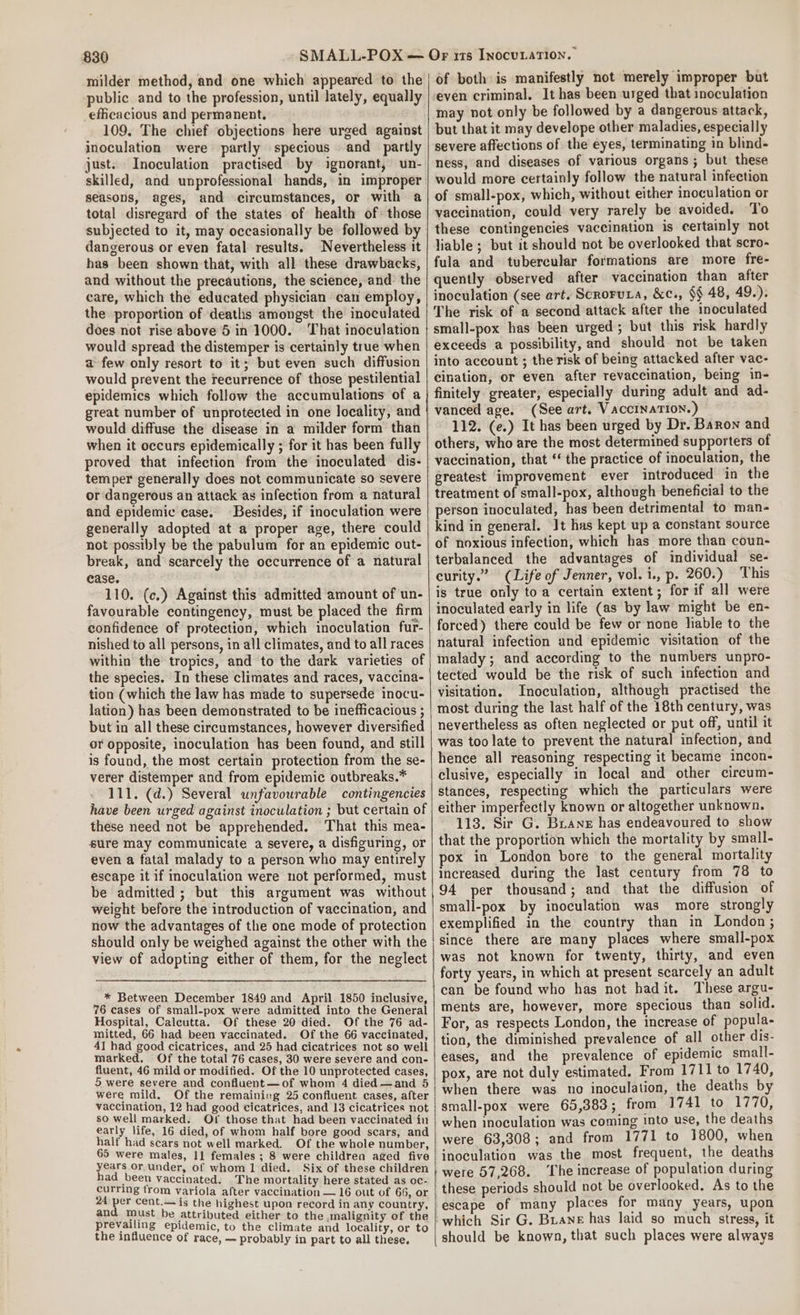 milder method, and one which appeared to the public and to the profession, until lately, equally efficacious and permanent, 109, The chief objections here urged against inoculation were partly specious and partly just. Inoculation practised by ignorant, un- skilled, and unprofessional hands, in improper seasons, ages, and circumstances, or with a total disregard of the states of health of those subjected to it, may occasionally be followed by dangerous or even fatal results. Nevertheless it has been shown that, with all these drawbacks, and without the precautions, the science, and the care, which the educated physician can employ, the proportion of deaths amongst the inoculated does not rise above 6 in 1000. That inoculation would spread the distemper is certainly true when afew only resort to it; but even such diffusion would prevent the recurrence of those pestilential epidemics which follow the accumulations of a great number of unprotected in one locality, and would diffuse the disease in a milder form than when it occurs epidemically ; for it has been fully proved that infection from the inoculated dis- temper generally does not communicate so severe or dangerous an attack as infection from a natural and epidemic case, Besides, if inoculation were generally adopted at a proper age, there could not possibly be the pabulum for an epidemic out- break, and scarcely the occurrence of a natural case. 110. (c.) Against this admitted amount of un- favourable contingency, must be placed the firm confidence of protection, which inoculation fur- nished to all persons, in all climates, and to all races within the tropics, and to the dark varieties of the species. In these climates and races, vaccina- tion (which the law has made to supersede inocu- lation) has been demonstrated to be inefficacious ; but in all these circumstances, however diversified or opposite, inoculation has been found, and still is found, the most certain protection from the se- verer distemper and from epidemic outbreaks.* 111. (d.) Several unfavourable contingencies have been urged against inoculation ; but certain of these need not be apprehended. That this mea- sure may communicate a severe, a disfiguring, or even a fatal malady to a person who may entirely escape it if inoculation were not performed, must be admitted; but this argument was without weight before the introduction of vaccination, and now the advantages of the one mode of protection should only be weighed against the other with the view of adopting either of them, for the neglect * Between December 1849 and April 1850 inclusive, 76 cases of small-pox were admitted into the General Hospital, Calcutta. Of these 20 died. Of the 76 ad- mitted, 66 had been vaccinated. Of the 66 vaccinated, 41 had good cicatrices, and 25 had cicatrices not so well marked. Of the total 76 cases, 30 were severe and con- fluent, 46 mild or modified. Of the 10 unprotected cases, 5 were severe and confluent—of whom 4 died —and 5 were mild. Of the remaining 25 confluent cases, after vaccination, 12 had good cicatrices, and 13 cicatrices not so well marked. Of those that had been vaccinated in early life, 16 died, of whom half bore good scars, and half had scars not well marked. Of the whole number, 65 were males, 11 females ; 8 were children aged five years or under, of whom 1 died. Six of these children had been vaccinated. The mortality here stated as oc- pore se. from variola after vaccination — 16 out of 66, or 24 He cent.—is the highest upon record in any country, and must be attributed either to the ,.malignity of the prevailing epidemic, to the climate and locality, or to the influence of race, — probably in part to all these. of both is manifestly not merely improper but ‘even criminal. It has been urged that inoculation may not only be followed by a dangerous attack, but that it may develope other maladies, especially severe affections of the eyes, terminating in blind- ness, and diseases of various organs; but these would more certainly follow the natural infection of small-pox, which, without either inoculation or vaccination, could very rarely be avoided. To these contingencies vaccination is certainly not liable ; but it should not be overlooked that scro- fula and tubercular formations are more fre- quently observed after vaccination than after inoculation (see art. Scroruta, &amp;c., $§ 48, 49.). The risk of a second attack after the inoculated small-pox has been urged; but this risk hardly exceeds a possibility, and should not be taken into account ; the risk of being attacked after vac- cination, or even after revaccination, being in- finitely greater, especially during adult and ad- vanced age. (See art. VAccINaTION.) 112. (e.) It has been urged by Dr. Baron and others, who are the most determined supporters of vaccination, that ‘ the practice of inoculation, the greatest improvement ever introduced in the treatment of small-pox, although beneficial to the person inoculated, has been detrimental to man- kind in general. Jt has kept up a constant source of noxious infection, which has more than coun- terbalanced the advantages of individual se- curity.” (Life of Jenner, vol. i., p. 260.) ‘This is true only toa certain extent; for if all were inoculated early in life (as by law might be en- forced) there could be few or none liable to the natural infection and epidemic visitation of the malady; and according to the numbers unpro- tected would be the risk of such infection and visitation. Inoculation, although practised the most during the last half of the 18th century, was nevertheless as often neglected or put off, until it was too late to prevent the natural infection, and hence all reasoning respecting it became incon- clusive, especially in local and other circum- stances, respecting which the particulars were either imperfectly known or altogether unknown. 113. Sir G. Brane has endeavoured to show that the proportion which the mortality by small- pox in London bore to the general mortality increased during the last century from 78 to 94 per thousand; and that the diffusion of small-pox by inoculation was more strongly exemplified in the country than in London; since there are many places where small-pox was not known for twenty, thirty, and even forty years, in which at present scarcely an adult can be found who has not hadit. These argu- ments are, however, more specious than solid. For, as respects London, the increase of popula- tion, the diminished prevalence of all other dis- eases, and the prevalence of epidemic small- pox, are not duly estimated. From 1711 to 1740, when there was no inoculation, the deaths by small-pox were 65,383; from 1741 to 1770, when inoculation was coming into use, the deaths were 63,308; and from 1771 to 1800, when inoculation was the most frequent, the deaths were 57,268. ‘The increase of population during these periods should not be overlooked. As to the escape of many places for many years, upon which Sir G. Buane has laid so much stress, it should be known, that such places were always