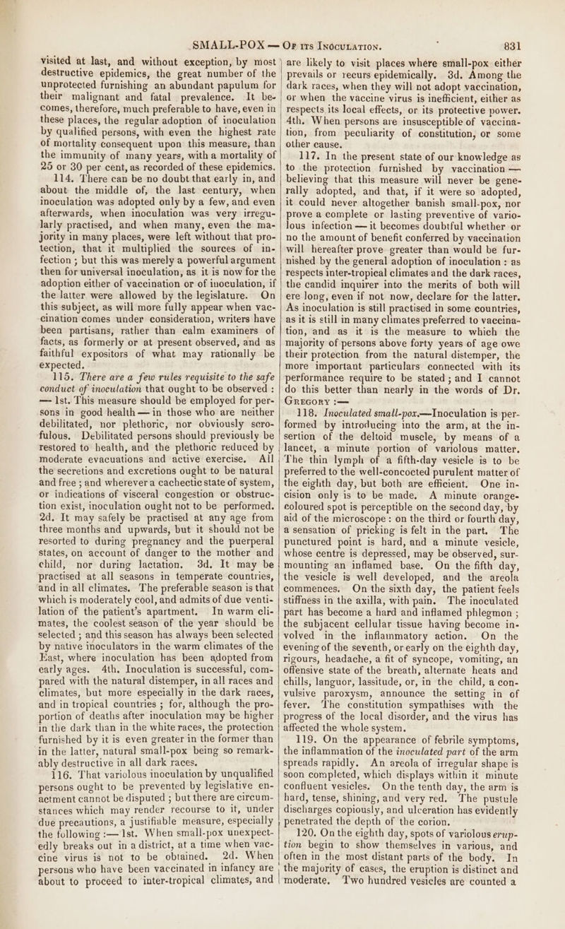 visited at last, and without exception, by most destructive epidemics, the great number of the unprotected furnishing an abundant papulum for their malignant and fatal prevalence. It be- comes, therefore, much preferable to have, even in these places, the regular adoption of inoculation by qualified persons, with even the highest rate of mortality consequent upon this measure, than the immunity of many years, with a mortality of 25 or 30 per cent, as recorded of these epidemics. 114, There can be no doubt that early in, and about: the middle of, the last century, when inoculation was adopted only by a few, and even afterwards, when inoculation was very irregu- larly practised, and when many, even the ma- jority in many places, were left without that pro- tection, that it multiplied the sources of in- fection ; but this was merely a powerful argument then for universal inoculation, as it is now for the adoption either of vaccination or of inoculation, if the latter were allowed by the legislature. On this subject, as will more fully appear when vac- cination comes under consideration, writers have been partisans, rather than calm examiners of facts, as formerly or at present observed, and as faithful expositors of what may rationally be expected. 115. There are a few rules requisite to the safe conduct of inoculation that ought to be observed : — 1st. This measure should be employed for per- sons in good health —in those who are neither debilitated, nor plethoric, nor obviously scro- fulous. Debilitated persons should previously be restored to health, and the plethoric reduced by moderate evacuations and active exercise. All the secretions and excretions ought to be natural and free ; and wherever a cachectic state of system, or indications of visceral congestion or obstruc- tion exist, inoculation ought not to be performed. 2d. It may safely be practised at any age from three months and upwards, but it should not be resorted to during pregnancy and the puerperal states, on account of danger to the mother and child, nor during lactation, 3d. It may be practised at all seasons in temperate countries, and in all climates. The preferable season is that which is moderately cool, and admits of due venti- lation of the patient’s apartment. In warm cli- mates, the coolest season of the year should be selected ; and this season has always been selected by native inoculators in the warm climates of the Kast, where inoculation has been adopted from eatly ages. 4th. Inoculation is successful, com- pared with the natural distemper, in all races and climates, but more especially in the dark races, and in tropical countries ; for, although the pro- portion of deaths after inoculation may be higher in the dark than in the white races, the protection furnished by it is even greater in the former than in the latter, natural small-pox being so remark- ably destructive in all dark races. ; 116. That variolous inoculation by unqualified persons ought to be prevented by legislative en- actment cannot be disputed ; but there are circum- stances which may render recourse to it, under due precautions, a justifiable measure, especially the following :— 1st. When small-pox unexpect- edly breaks out in a district, at a time when vac- cine virus is not to be obtained. 2d. When persons who have been vaccinated in infancy are 831 are likely to visit places where small-pox either prevails or recurs epidemically, 3d. Among the dark races, when they will not adopt vaccination, or when the vaccine virus is inefficient, either as respects its local effects, or its protective power. 4th. When persons are insusceptible of vaccina- tion, from peculiarity of constitution, or some other cause. 117. In the present state of our knowledge as to the protection furnished by vaccination — believing that this measure will never be gene- rally adopted, and that, if it were so adopted, it could never altogether banish small-pox, nor prove a complete or lasting preventive of vario- lous infection — it becomes doubtful whether or no the amount of benefit conferred by vaccination will hereafter prove greater than would be fur- nished by the general adoption of inoculation : as respects inter-tropical climates and the dark races, the candid inquirer into the merits of both will ere long, even if not now, declare for the latter. As inoculation is still practised in some countries, as it is still in many climates preferred to vaccina- tion, and as it is the measure to which the majority of persons above forty years of age owe their protection from the natural distemper, the more important particulars connected with its performance require to be stated ; and I cannot do this better than nearly in the words of Dr. Grecory :— 118. Inoculated small-pox.—Inoculation is per- formed by introducing into the arm, at the in- sertion of the deltoid muscle, by means of a lancet, a minute portion of variolous matter. The thin lymph of a fifth-day vesicle is to be preferred to the well-concocted purulent matter of the eighth day, but both are efficient, One in- cision only is to be made. A minute orange- coloured spot is perceptible on the second day, ‘by aid of the microscope : on the third or fourth day, a sensation of pricking is felt in the part. The punctured point is hard, and a minute vesicle, whose centre is depressed, may be observed, sur- mounting an inflamed base. On the fifth day, the vesicle is well developed, and the areola commences. On the sixth day, the patient feels stiffness in the axilla, with pain. The inoculated part has become a hard and inflamed phlegmon ; the subjacent cellular tissue having become in- volved in the inflammatory action. On the evening of the seventh, or early on the eighth day, rigours, headache, a fit of syncope, vomiting, an offensive state of the breath, alternate heats and chills, languor, lassitude, or, in the child, a con- vulsive paroxysm, announce the setting in of fever. The constitution sympathises with the progress of the local disorder, and the virus has affected the whole system. 119. On the appearance of febrile symptoms, the inflammation of the inoculated part of the arm spreads rapidly. An areola of irregular shape is soon completed, which displays within it minute confluent vesicles. On the tenth day, the arm is hard, tense, shining, and very red. The pustule discharges copiously, and ulceration has evidently penetrated the depth of the corion. 120. On the eighth day, spots of variolous erwp- tion begin to show themselves in various, and often in the most distant parts of the body. In the majority of cases, the eruption is distinct and