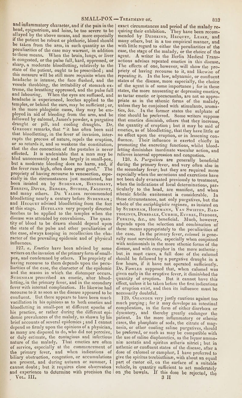 eae! and inflammatory character, and if the pain in the head, epigastrium, and loins, be too severe to be allayed by the above means, and more especially if the patient be robust or plethoric, blood should be taken from the arm, in such quantity as the peculiarities of the case may warrant, in addition to these means. When the brain, lungs, or liver 1s congested, or the pulse full, hard, oppressed, or sharp, a moderate bloodletting, relatively to the State of the patient, ought to be prescribed ; and this measure will be still more requisite when the headache is intense, the face flushed, and the vessels throbbing, the irritability of stomach ex- treme, the breathing oppressed, and the pulse full and labouring, When the eyes are suffused, and headache is experienced, leeches applied to the temples, or behind the ears, may be sufficient ; or, in the more phlogistic cases, they may be em- ployed in aid of bleeding from the arm, and be ollowed by calomel, James’s powder, a purgative draught or pill, and cooling draughts. Dr. Grecory remarks, that “it has often been said that bloodletting, in the fever of invasion, inter- tupts the process of nature, repels the eruption, or so retards it, and so weakens the constitution, that the due concoction of the pustules is never effected. It is undeniable that a man may be bled unnecessarily and too largely in small-pox, but a moderate bleeding does no harm, and, if the fever runs high, often does great good.” The propriety of having recourse to venesection, espe- cially in the circumstances just mentioned, has been insisted on by Sypenuam, Bienpisanr, Torrini, Dover, Bercer, Sruspes, Fatconer, and many others. Dr Va.pers. recommended bloodletting nearly a century before Sypennam ; and Hecaquer advised bloodletting from the feet at this stage. HureLanp very properly directed leeches to be applied to the temples when the disease was attended by convulsions. The quan- tity of blood to be drawn should depend upon the state of the pulse and other peculiarities of the case, always keeping in recollection the cha- racter of the prevailing epidemic and of physical influences. 127. a. Emetics have been advised by some writers on the invasion of the primary form of small- pox, and condemned by others. The propriety of having recourse to them depends upon the pecu- liarities of the case, the character of the epidemic and the season in which the distemper occurs. Sypenmam prescribed an emetic, after blood- letting, in the primary fever, and in the secondary fever with internal complication. He likewise had recourse to it as soon as the disease appeared to be confluent. But there appears to have been much vacillation in his opinions as to both emeties and bloodletting in small-pox at different epochs of his practice, or rather during the different epi- demic prevalences of the malady, as shown by his brief accounts of several epidemics ; and I cannot depend so firmly upon the opinions of a physician, as many are disposed to do, who did not perceive, or duly estimate, the contagious and infectious nature of the malady. That emetics are often of service, especially at the commencement of the primary fever, and when indications of biliary obstruction, congestion, or accumulations are present, and during autumn or summer, L cannot doubt; but it requires close observation and experience to determine with precision the Vor. III. 833 exact circumstances and period of the malady re- quiring their exhibition. They have been recom- mended by Depextnp, Hecquer, Lraxe, and many others, but in a too empirical manner, and with little regard to either the peculiarities of the case, the stage of the malady, or the choice of the agent. A writer in the Berlin Medical Trans- actions advises repeated emetics in this disease. The effects of one, however, will show the pro- priety of having recourse to it, and likewise of repeating it. In the low, adynamic, or confluent states of the disease, more especially, the choice of the agent is of some importance ; for in these states, the more nauseating or depressing emetics, as tartar emetic or ipecacuanha, are not so appro- priate as in the sthenic forms of the malady, unless they be conjoined with stimulants, aroma- ties, &amp;c. Inthe former states the sulphate of zinc should be preferred. Some writers suppose that emetics diminish, others that they increase, the quantity of eruption ; but it may be said of emetics, as of bloodletting, that they have little or no effect upon the eruption, or in lessening con- fluence. Their influence is exerted chiefly in promoting the excreting functions, whilst blood- letting diminishes inordinate vascular action, and relieves internal oppression and congestion. 128. 6. Purgatives are generally beneficial during the primary fever, and very often also in the secondary fever; but they are required more especially when the secretions and excretions have not been duly evacuated previously to treatment, when the indications of local determinations, pare ticularly to the head, are manifest, and when sthenic febrile excitement is considerable. In these circumstances, not only purgatives, but the whole of the antiphlogistic regimen, as insisted on by Sypenuam, Horrmann, Van Swieten, Bare TuoLINuS, Dimspatz, Curriz, Everex, Bepposs, Perxtns, &amp;c., are beneficial. Much, however, depends upon the selection and combination of these means appropriately to the peculiarities of the case. In the primary fever, calomel is gene- rally most serviceable, especially when conjoined with antimonials in the more sthenic forms of the disease, and with camphor in the more asthenic ; but_in most cases, a full dose of the calomel should be followed by a purgative draught in a few hours, if it have not operated sufficiently. Dr. Fowrer supposed that, when calomel was given early in the eruptive fever, it diminished the quantity of eruption. But it cannot have this effect, unless it be taken before the first indications of eruption exist, and then its influence must be necessarily doubtful. 129, Ostanper very justly cautions against too much purging; for it may develope an intestinal complication, in the form of either diarrhcea or dysentery, and thereby greatly endanger the patient. In the more inflammatory or sthenic cases, the phosphate of soda, the citrate of mag- nesia, or other cooling saline purgatives, should be preferred, or such as may be compatible with the use of saline diaphoretics, as the liquor ammo- nie acetatis and spiritus etheris nitrici; but in asthenic or confluent states of the disease, after a dose of calomel or camphor, I have preferred to give the spiritus terebinthine, with about an equal part of castor oil, on the surface of a suitable vehicle, in quantity sufficient to act moderately on the bowels, If Hpaees be rejected, the 3