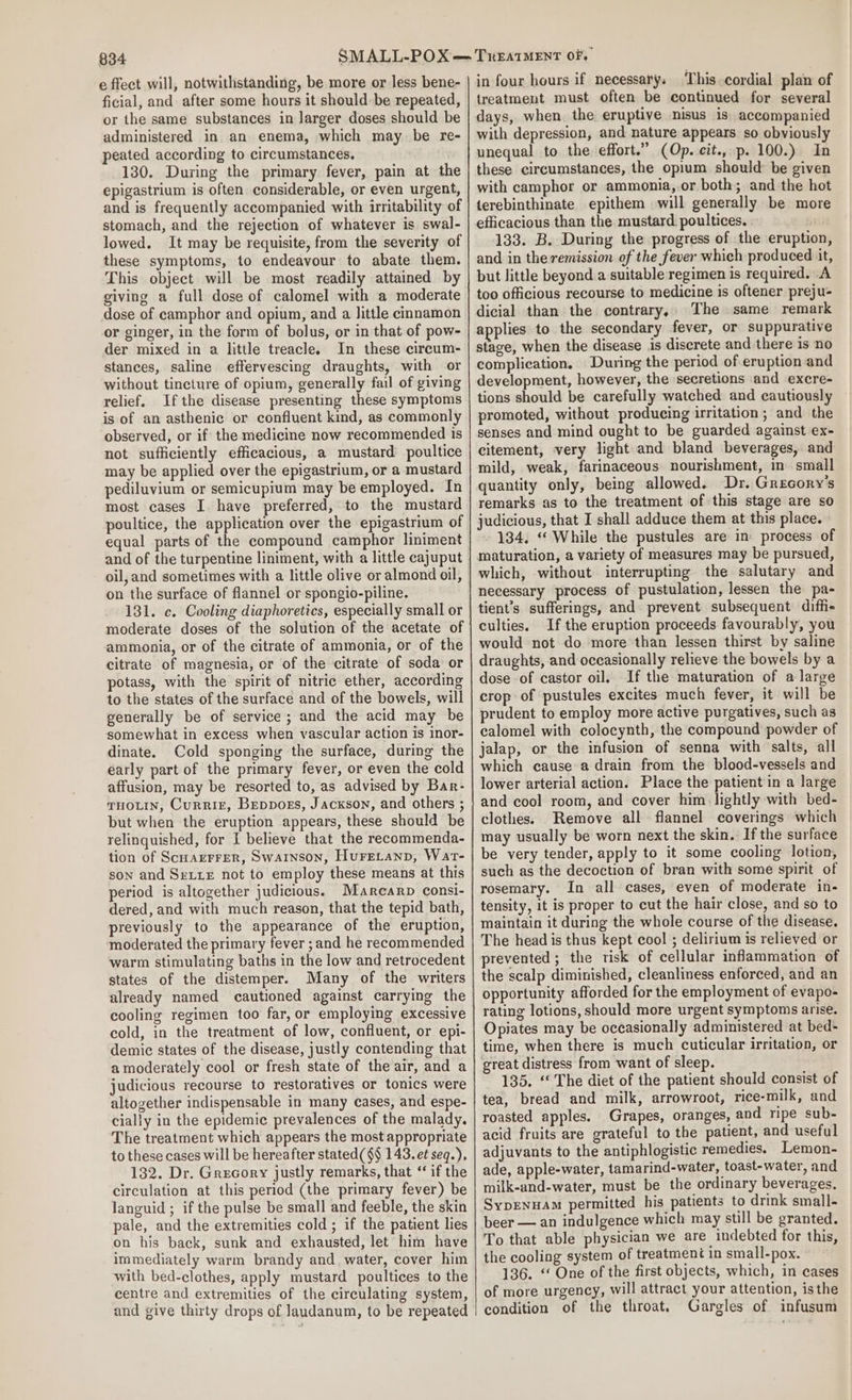 e fect will, notwithstanding, be more or less bene- ficial, and after some hours it should: be repeated, or the same substances in larger doses should be administered in an enema, which may be re- peated according to circumstances, 130. During the primary fever, pain at the epigastrium is often considerable, or even urgent, and is frequently accompanied with irritability of stomach, and the rejection of whatever is swal- lowed. It may be requisite, from the severity of these symptoms, to endeavour to abate them. This object will be most readily attained by giving a full dose of calomel with a moderate dose of camphor and opium, and a little cinnamon or ginger, in the form of bolus, or in that of pow- der mixed in a little treacle. In these circum- stances, saline effervescing draughts, with or without tincture of opium, generally fail of giving relief. Ifthe disease presenting these symptoms is of an asthenic or confluent kind, as commonly observed, or if the medicine now recommended is not sufficiently efficacious, a mustard poultice may be applied over the epigastrium, or a mustard pediluvium or semicupium may be employed. In most cases I. have preferred, to the mustard poultice, the application over the epigastrium of equal parts of the compound camphor liniment and of the turpentine liniment, with a little cajuput oil, and sometimes with a little olive or almond oil, on the surface of flannel or spongio-piline. 181. c. Cooling diaphoretics, especially small or moderate doses of the solution of the acetate of ammonia, or of the citrate of ammonia, or of the citrate of magnesia, or of the citrate of soda or potass, with the spirit of nitric ether, according to the states of the surface and of the bowels, will generally be of service; and the acid may be somewhat in excess when vascular action is inor- dinate. Cold sponging the surface, during the early part of the primary fever, or even the cold affusion, may be resorted to, as advised by Bar- THOLIN, Currie, Beppoes, Jackson, and others ; but when the eruption appears, these should be relinquished, for I believe that the recommenda- tion of Scuarrrer, Swarnson, Hurecanp, Wat- son and Seite not to employ these means at this period is altogether judicious. Marcarp consi- dered, and with much reason, that the tepid bath, previously to the appearance of the eruption, moderated the primary fever ; and he recommended warm stimulating baths in the low and retrocedent states of the distemper. Many of the writers already named cautioned against carrying the cooling regimen too far, or employing excessive cold, in the treatment of low, confluent, or epi- demic states of the disease, justly contending that a moderately cool or fresh state of the air, and a judicious recourse to restoratives or tonics were altogether indispensable in many cases, and espe- cially in the epidemic prevalences of the malady. The treatment which appears the most appropriate to these cases will be hereafter stated($§ 143. et seq.), 132. Dr. Grecory justly remarks, that “ if the circulation at this period (the primary fever) be languid ; if the pulse be small and feeble, the skin pale, and the extremities cold ; if the patient lies on his back, sunk and exhausted, let him have immediately warm brandy and water, cover him with bed-clothes, apply mustard poultices to the centre and extremities of the circulating system, and give thirty drops of Jaudanum, to be repeated in four hours if necessary, ‘This cordial plan of treatment must often be continued for several days, when the eruptive nisus is. accompanied with depression, and nature appears so obviously unequal to the effort.” (Op. cit., p. 100.) In these circumstances, the opium should be given with camphor or ammonia,.or both; and the hot terebinthinate epithem will generally be more efficacious than the mustard poultices. . 133. B. During the progress of the eruption, and in the remission of the fever which produced it, but little beyond a suitable regimen is required. A too officious recourse to medicine is oftener preju- dicial than the contrary, The same remark applies to the secondary fever, or suppurative stage, when the disease is discrete and there is no complication. During the period of eruption and development, however, the secretions and excre- tions should be carefully watched and cautiously promoted, without producing irritation; and the senses and mind ought to be guarded against ex- citement, very light and bland beverages, and mild, weak, farinaceous nourishment, in small quantity only, being allowed. Dr. Grecory’s remarks as to the treatment of this stage are so judicious, that I shall adduce them at this place.» 134, «While the pustules are in process of maturation, a variety of measures may be pursued, which, without interrupting the salutary and necessary process of pustulation, lessen the pa- tient’s sufferings, and prevent subsequent diffi culties. If the eruption proceeds favourably, you would not do more than lessen thirst by saline draughts, and occasionally relieve the bowels by a dose of castor oil. If the maturation of a large crop of pustules excites much fever, it will be prudent to employ more active purgatives, such as calomel with colocynth, the compound powder of jalap, or the infusion of senna with salts, all which cause a drain from the blood-vessels and lower arterial action. Place the patient in a large and cool room, and cover him lightly with bed- clothes. Remove all flannel coverings which may usually be worn next the skin. If the surface be very tender, apply to it some cooling lotion, such as the decoction of bran with some spirit of rosemary. In all cases, even of moderate in- tensity, it is proper to cut the hair close, and so to maintain it during the whole course of the disease. The head is thus kept cool ; delirium is relieved or prevented; the risk of cellular infammation of the scalp diminished, cleanliness enforced, and an opportunity afforded for the employment of evapo- rating lotions, should more urgent symptoms arise. Opiates may be occasionally administered at bed- time, when there is much cuticular irritation, or great distress from want of sleep. 135. ‘* The diet of the patient should consist of tea, bread and milk, arrowroot, rice-milk, and roasted apples. Grapes, oranges, and ripe sub- acid fruits are grateful to the patient, and useful adjuvants to the antiphlogistic remedies. Lemon- ade, apple-water, tamarind-water, toast-water, and milk-and-water, must be the ordinary beverages, Sypenuam permitted his patients to drink small- beer — an indulgence which may still be granted. To that able physician we are indebted for this, the cooling system of treatment in small-pox. 136. ‘‘ One of the first objects, which, in cases of more urgency, will attract your attention, isthe condition of the throat, Gargles of infusum