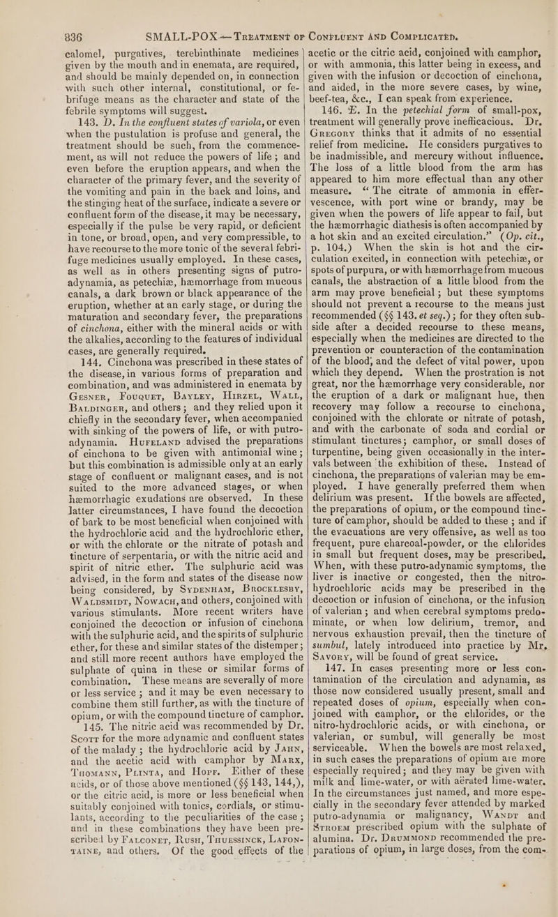 calomel, purgatives, terebinthinate medicines given by the mouth and in enemata, are required, and should be mainly depended on, in connection with such other internal, constitutional, or fe- brifuge means as the character and state of the febrile symptoms will suggest. 143. D. In the confluent stutes of variola, or even when the pustulation is profuse and general, the treatment should be such, from the commence- ment, as will not reduce the powers of life; and even before the eruption appears, and when the character of the primary fever, and the severity of the vomiting and pain in the back and loins, and the stinging heat of the surface, indicate a severe or confluent form of the disease, it may be necessary, especially if the pulse be very rapid, or deficient in tone, or broad, open, and very compressible, to have recourse to the more tonic of the several febri- fuge medicines usually employed. In these cases, as well as in others presenting signs of putro- adynamia, as petechiz, hamorrhage from mucous canals, a dark brown or black appearance of the eruption, whether at an early stage, or during the maturation and secondary fever, the preparations of cinchona, either with the mineral acids or with the alkalies, according to the features of individual cases, are generally required. 144. Cinchona was prescribed in these states of the disease,in various forms of preparation and combination, and was administered in enemata by Gesner, Fovauet, Baytey, Hirzer, Watt, Baxprnc_er, and others; and they relied upon it chiefly in the secondary fever, when accompanied with sinking of the powers of life, or with putro- adynamia. Huretanp advised the preparations of cinchona to be given with antimonial wine ; but this combination is admissible only at an early stage of confluent or malignant cases, and is not suited to the more advanced stages, or when hemorrhagic exudations are observed. In these latter circumstances, I have found the decoction of bark to be most beneficial when conjoined with the hydrochloric acid and the hydrochloric ether, or with the chlorate or the nitrate of potash and tincture of serpentaria, or with the nitric acid and spirit of nitric ether. The sulphuric acid was advised, in the form and states of the disease now being considered, by Sypennam, Brock.essy, Watpsmipt, Nowacu, and others, conjoined with various stimulants. More recent writers have conjoined the decoction or infusion of cinchona with the sulphuric acid, and the spirits of sulphuric ether, for these and similar states of the distemper ; and still more recent authors have employed the sulphate of quina in these or similar forms of combination, ‘These means are severally of more or less service ; and it may be even necessary to combine them still further, as with the tincture of opium, or with the compound tincture of camphor. 145. The nitric acid was recommended by Dr, Scorr for the more adynamic and confluent states of the malady ; the hydrochloric acid by Jaun, and the acetic acid with camphor by Marx, Tuomann, Purnta, and Horr, Fither of these acids, or of those above mentioned (§§ 143, 144,), or the citric acid, is more or less beneficial when suitably conjoined with tonics, cordials, or stimu- lants, according to the peculiarities of the case ; and in these combinations they have been pre- scribed by Fatcongt, Rusu, Tuvessinck, Laron- acetic or the citric acid, conjoined with camphor, or with ammonia, this latter being in excess, and given with the infusion or decoction of cinchona, and aided, in the more severe cases, by wine, beef-tea, &amp;c., I can speak from experience. 146. £. In the petechial form of small-pox, treatment will generally prove inefficacious. Dr. Grecory thinks that it admits of no essential relief from medicine. He considers purgatives to be inadmissible, and mercury without influence. The loss of a little blood from the arm has appeared to him more effectual than any other measure. ‘ The citrate of ammonia in effer- vescence, with port wine or brandy, may be given when the powers of life appear to fail, but the hemorrhagic diathesis is often accompanied by a hot skin and an excited circulation.” (Op. cit., p- 104.) When the skin is hot and the cir- culation excited, in connection with petechiz, or spots of purpura, or with hemorrhage from mucous canals, the abstraction of a little blood from the arm may prove beneficial; but these symptoms should not prevent a recourse to the means just recommended (§§ 143. et seg.) ; for they often sub- side after a decided recourse to these means, especially when the medicines are directed to the prevention or counteraction of the contamination of the blood; and the defect of vital power, upon which they depend. When the prostration is not great, nor the hemorrhage very considerable, nor the eruption of a dark or malignant hue, then recovery may follow a recourse to cinchona, conjoined with the chlorate or nitrate of potash, and with the carbonate of soda and cordial or stimulant tinctures; camphor, or small doses of turpentine, being given occasionally in the inter- vals between ‘the exhibition of these. Instead of cinchona, the preparations of valerian may be em- ployed. I have generally preferred them when delirium was present. Ifthe bowels are affected, the preparations of opium, or the compound tinc- ture of camphor, should be added to these ; and if the evacuations are very offensive, as well as too frequent, pure charcoal-powder, or the chlorides in small but frequent doses, may be prescribed, When, with these putro-adynamic symptoms, thie liver is inactive or congested, then the nitro- hydrochloric acids may be prescribed in the decoction or infusion of cinchona, or the infusion of valerian ; and when cerebral symptoms predo- minate, or when low delirium, tremor, and nervous exhaustion prevail, then the tincture of sumbul, lately introduced into practice by Mr, Savory, will be found of great service. 147. In cases presenting more or less con- tamination of the circulation and adynamia, as those now considered usually present, small and repeated doses of opium, especially when con- joined with camphor, or the chlorides, or the nitro-hydrochloric acids, or with cinchona, or valerian, or sumbul, will generally be most serviceable. When the bowels are most relaxed, in such cases the preparations of opium are more especially required; and they may be given with milk and lime-water, or with aérated lime-water, In the circumstances just named, and more espe- cially in the secondary fever attended by marked putro-adynamia or malignancy, Wanpr and Srrorem prescribed opium with the sulphate of alumina, Dr. DrumMonp recommended the pre-