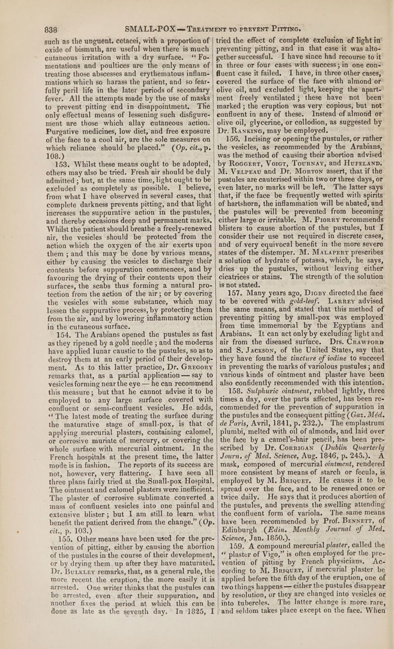 such as the unguent. cetacei, with a proportion of oxide of bismuth, are useful when there is much cutaneous irritation with a dry surface. ‘‘ Fo- mentations and poultices are the only means of treating those abscesses and erythematous inflam- mations which so harass the patient, and so fear- fully peril life in the later periods of secondary fever. All the attempts made by the use of masks to prevent pitting end in disappointment, The only effectual means of lessening such disfigure- ment are those which allay cutaneous action. Purgative medicines, low diet, and free exposure of the face to a cool air, are the sole measures on which reliance should be placed.” (Op. cit., p. 108.) 153. Whilst these means ought to be adopted, others may also be tried. Fresh air should be duly admitted ; but, at the same time, light ought to be excluded as completely as possible. I believe, from what I have observed in several cases, that complete darkness prevents pitting, and that light increases the suppurative action in the pustules, and thereby occasions deep and permanent marks, Whilst the patient should breathe a freely-renewed air, the vesicles should be protected from the action which the oxygen of the air exerts upon them ; and this may be done by various means, either by causing the vesicles to discharge their contents before suppuration commences, and by favouring the drying of their contents upon their surfaces, the scabs thus forming a natural pro- tection from the action of the air; or by covering the vesicles with some substance, which may lessen the suppurative process, by protecting them from the air, and by lowering inflammatory action in the cutaneous surface. 154. The Arabians opened the pustules as fast as they ripened by a gold needle ; and the moderns have applied lunar caustic to the pustules, so as to destroy them at an early period of their develop- ment. As to this latter practice, Dr. Grecory remarks that, as a partial application— say to vesicles forming near the eye — he can recommend this measure; but that he cannot advise it to be employed to any large surface covered with confluent or semi-confluent vesicles. He. adds, “The latest mode of treating the surface during the maturative stage of small-pox, is that of applying mercurial plasters, containing calomel, or corrosive muriate of mercury, or covering the whole surface with mercurial ointment. In the French hospitals at the present time, the latter mode isin fashion. The reports of its success are not, however, very flattering. I have seen all three plans fairly tried at the Small-pox Hospital. The ointment and calomel plasters were inefficient. The plaster of corrosive sublimate converted a mass of confluent vesicles into one painful and extensive blister; but I am still. to learn what benefit the patient derived from the change.” (Op. lbs; De kUos) 155, Other means have been used for the pre- -yention of pitting, either by causing the abortion of the pustules in the course of their development, or by drying them up after they have maturated. Dr. Butxuey remarks, that, as a general rule, the more recent the eruption, the. more easily it is arrested. One writer thinks that the pustules can be arrested, even after their suppuration, and another fixes the period at which this can be done as late as the seventh day. In “1825, I tried the effect of complete exclusion of light in’ preventing pitting, and in that case it was alto- gether successful. -I have since had recourse to it m three or four cases with success; in one con- fluent case it failed. I have, in three other cases, covered the surface of the face with almond or olive oil, and excluded light, keeping the apart-’ ment freely ventilated ; these have not been marked ; the eruption was very copious, but not confluent in any of these. Instead of almond or olive oil, glycerine, or collodion, as suggested by Dr. Ranxinc, may be employed. | 156. Incising or opening the pustules, or rather the vesicles, as recommended by the Arabians, was the method of causing their abortion advised by RocceErt, Vorct, Tournay, and HureLanp. M. Vetreau and Dr. Morron assert, that if the pustules are cauterised within two or three days, or even later, no marks will be left. The latter says that, if the face be frequently wetted with spirits’ of hartshorn, the inflammation will be abated, and the pustules will be prevented from becoming either large or irritable. M. Prorry recommends blisters to cause abortion of the pustules, but I consider their use not required in discrete cases, and: of very equivocal benefit in the more severe states of the distemper. M. Maraperr prescribes a solution of hydrate of potassa, which, he says, dries up the pustules, without leaving either cicatrices or stains. The strength of the solution is not stated. : 157. Many years ago, Dicry directed the face to be covered with gold-leaf. Larrey advised the same means, and stated that this method of preventing pitting by small-pox was employed from time immemorial by the Egyptians and Arabians. It can act only by excluding light and air from the diseased surface. Drs. Crawrorp and S. Jackson, of the United States, say that they have found the tincture of iodine to succeed in preventing the marks of variolous pustules ; and various kinds of ointment and plaster have been also confidently recommended with this intention. 158. Sulphuric ointment, rubbed lightly, three times a day, over the parts affected, has been re- commended for the prevention of suppuration in the pustules and the consequent pitting (Gaz. Méd. de Paris, Avril, 1841, p. 232.). The emplastrum plumbi, melted with oil of almonds, and laid over the face by a camel’s-hair pencil, has been pre- scribed by Dr. Corrican (Dublin Quarterly Journ. of Med. Science, Aug. 1846, p. 245.). A mask, composed of mercurial ointment, rendered more consistent by means of starch or fecula, is employed by M. Briqurr. He causes it to be spread over the face, and to be renewed once or twice daily. He says that it produces abortion of the pustules, and prevents the swelling attending the confluent form of variola. The. same means have been recommended by Prof. Bennert, of Edinburgh (Edin. Monthly Journal of Med, Science, Jan. 1850.). 159. A compound mercurial plaster, called the « plaster of Vigo,” is often employed for the pre- vention of pitting by French physicians. Ac- cording to M. Briquet, if mercurial plaster be applied before the fifth day of the eruption, one of two things happens — either the pustules disappear by resolution, or they are changed into vesicles or into tubercles. The latter change is more rare,
