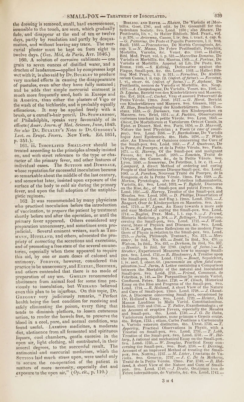 ~ the dressing is removed, small, hard excrescences, insensible to the touch, are seen, which gradually fade, and disappear at the end of ten or twelve days, partly by resolution and partly by desqua- mation, and without leaving any trace. The mer- curial plaster must be kept on from eight to twelve days. (Gaz. Méd. de Paris, Avr. 1846.) 160. A solution of corrosive sublimate — one erain to seven ounces of distilled water, and a drachm of laudanum—applied by compresses kept wet withit, is alsosaid by Dr. Burxuey to produce very marked effects in causing the disappearance of pustules, even after they have fully matured ; and he adds that simple mercurial ointment is much more frequently used, both in Europe and in America, than either the plasters of Vigo or the wash of the bichloride, and is probably equally efficacious. It may be applied freely with a brush, or a camel’s-hair pencil. Dr. Srewarpson, of Philadelphia, speaks very favourably of its effects (Amer. Journ. of Med. Science, June, 1843. See also Dr. Buixtey’s Notes to Dr. Grecory’s Lect, on Erupt. Fevers. New York, Ed. 1851, p-. 351.). * 161. iii, Inocunarep Smart-pox should be treated according to the principles already insisted on, and with strict reference to the type or cha- racter of the primary fever, and other features of individual cases. The Surrons and Dimspate, whose reputation for successful inoculation became so remarkable about the middle of the last century, and somewhat later, insisted upon exposure of the surface of the body to cold air during the primary fever, and upon the full adoption of the antiphlo- gistic regimen. ~ 162, It was recommended by many physicians who practised inoculation before the introduction of vaccination, to prepare the patient by treatment shortly before and after the operation, or until the primary fever appeared. Others considered any preparation unnecessary, and sometimes even pre- judicial, Several eminent writers, such as Txo- MANN, Huretanp, and others, advocated the pro- priety of correcting the secretions and excretions, and of promoting a free state of the several emunc- tories, especially when these appeared to require this aid, by one or more doses of calomel and antimony. Forpyce, however, considered this practice to be unnecessary, and Eyerer,'Borumer, and others contended that there is no mode of preparation of any use. Gmetin recommended abstinence from animal food for some time pre- viously to inoculation, but Werxarp believed even this plan to be injurfous. On this topic, Dr. Grecory very judiciously remarks, “ Perfect health being the best condition for receiving and safely eliminating the poison, every thing that tends to diminish plethora, to lessen cutaneous action, to render the bowels free, to preserve the blood in a cool, pure, and normal condition, was found useful. Laxative medicines, a moderate diet, abstinence from all fermented and spirituous liquors, cool chambers, gentle exercise in the open air, light clothing, all contributed, in their several degrees, to the successful result. The antimonial and mercurial medicines, which the Suttons laid much stress upon, were useful only to secure the co-operation of the patient in matters of more necessity, especially diet and exposure to the open air.” (Op. cit., p. 110.) 839 _Brerioc. anp Rerer. — Rhaxzes, De 'Variolis et {Mor- billis, Goet. 1781, and edit. by Dr. Greenhill for the Sydenham Society. 8vo. Lond. 1850; also Rkazes, De Pestilentia, lib. v., in Haller Biblioth. Med. Pract., vol. i. p. 376. — Avicenna, Canon, 1. iv. fen. i. tract. 4. cap. 6. — G, Pictorius, De Peste et Papulis Puerorum, 1. ii. 8vo. Basil. 1555. — Fracostortus, De Morbis Contagiosis, &amp;c. cap. 2.—N. Massa, De Febre Pestilentiali, Petechiis, Morbillis, Wariolis, &amp;c. Venet. d4to. 1540. — Haller, Bibl. Med. Pract. vol. i. p. 532.— Marcellus Donatus, De Variolis et Morbillis. 4to. Mantua, 1569.—A. Portius, De Variolis et Morbillis. Append. ad Lib. De Peste. 4to. Rome. 1585.—S. Kelling, Defensative against the Plague, Small-pox, &amp;c. 4to. Lond. 1593. — Halleri Bib- liog. Med. Pract., t. ii. p. 311. — Fernelius, De Abditis rerum Causis, L. ii. cap. 12. (infect. of foetus). — Forestus, ]. vi., obser. 44. (infect. of feetus.) — F. Alphani, De Pestilentia, necnon de Variolis et Morbillis. 4to. Neap. 1577.—A. Campolongus, De Variolis. Venet. 4to. 1586. — D. Lipsius, Bericht von den Kinderblattern und Massern. 4to. Erf. 1624.—C. Cachet, Vray et asseuré Préservatif de Petite Vérole. 12mo. Jout. 1617.—G. Horst, Bericht von Kinderblattern und Massern. 8vo. Giessen, 162].— M. Blav, Beschreibung der Kinderblattern. 12mo. Con- stanz. 1633. G. Dwinnes, van den Kinderpocken en Massern. Svo. Briel, 1651.— A. Fueldex, Observations curieuses touchant la petite Vérole. 8vo. Lyon. 1645. — Chicot, De Morbillorum et Variolarum Ortu et Causis, in Epist. et Dissert. Med. 8vo. Paris, 1656. — D. Maxwell, Nature the best Physician ; a Poem (a@ case of small- por). 8vo. Lond. 1656. — T. Bartholinus, De Variolis ujus Anni Epidemicis. 4to. Hafn. 1656.— 7. Whit- aker, An Elenchus of Opinions concerning the Cure of the Small-pox. 8vo. Lond. 1661. — F. J. Quatrouz, De la Peste, du Pourpre, et de la Petite Vérole. 8vo. Paris. 1671. —G. Harvey, Of the Small-pox and malignant Fevers, &amp;c. 8vo. Lond. 1685.— Ranchin, Traite de Y Origine, des Causes, &amp;c., de la Petite Vérole. 8vo. Lyon. 1640.— Sennertus, De Febribus, 1. iv. c. 12.—J. Lampard, A direct Method of ordering and curing People of that lothesome Disease Small-pox. 4to. Lond. 1685. — A. Porchon, Nouveau Traité du Pourpre, dela Rougeole, et de la Petite Vérole. 12mo. Par. 1688. — #. Morton, Pyretologia, sive de Febribus inflammatoriis, Variolis, &amp;c. 8vo. Lond. 1692.— 7. Byfield, Discourse on the Rise, &amp;c., of Small-pox and putrid Fevers. 4to. Lond. 1695.—G. Harvey, Treatise of the Small-pox and Measles. 8vo. Lond. 1696. — D. Phillips, Dissertation of the Small-pox (Lat. and Eng.). 12mo. Lond. 1702. — J. Baagart, Over de Kinderpocken en Masselen. 8vo. Am- stel. 1710.— W. Lynn, An Essay towards a more safe and easy Method of curing the Small-pox. 8vo. Lond. 1714. — Baglivi, Prax. Med., 1. i. cap. 9.—J. Friend, Historia Medicine, p. 304. — F. Bellinger, Treatise con- cerning the Small-pox. 8vo. Lond. 1721.—J. Wood- ward, State of Physick and Diseases, &amp;c. 8vo, Lond. 1718. — W. Lynn, Some Reflexions on the modern Prac- tisers of Physic in relation to the Small-pox. 8vo. Lond. 1715.— Jurin, Philosoph. Transact., No. 373. — Mor- timer, In ibid., No. 493.— Dodd, In ibid., No. 470.— Watson, In ibid., No. 493. — Derham, In ibid, No. 337. — Hunter, In ibid. for 1780. (infect. of foetus.) —E. Strother, Experienced Measures how to manage Small- pox. 8vo. Lond. 1721.— R. Blackmore, A Treatise upon the Small-pox. 8vo. Lond. 1723. — Bonet, Sepulchret, 1. iv. sect. 1. obser. 60. (pneumonia an often fatal com- plication.)—J. Jurin, A Letter containing a Comparison between the Mortality of the natural. and inoculated Small-pox. 8vo. Lond. 1723.— Friend, Comment. de Febribus, p. 148.—De Purgantibus [in secunda Variol. Confluent. Febre. Roter. 1720. — W. Clinch, Historical Essay on the Rise and Progress of the Small-pox. 8vo. Lond. 1724. — R. Holland, A short View of the Nature and Cure of Small-pox. 12mo. Lond. 1728. — J. Chand- ler, A Discourse concerning Small-pox, occasioned by Dr. Holland’s Essay. 8vo. Lond. 1729. — Heitster, De Mannze Laudibus in Malis Variol. Constitutionibus. Helmst. 1725 and 1744.— 7. Fuller, Exanthemalogia ; or an Account of eruptive Fevers, especially the Measles and Small-pox. 4to. Lond. 1730.—J.G. De Hahn, Variolorum Antiquitates, nunc primum e Grecis erute. 4to. Brige, 1733. ; etiam, Carbo Pestilens a Carbunculis s. Variolis veterum distinctus. 4to. Utrat. 1736. — 7. Apperley, Practical Observations in Physic, with a Treatise on Small-pox. 8vo. Lond. 1731.— 7. Lobd, Treatise of the Small-pox. 8vo. Lond, 1731. — W. Hit- lary, A rational and mechanical Essay on the Small-pox. 8vo. Lond. 1735.— W. Douglas, Practical Essay con. cerning the Small-pox. 8vo. Bost. 1736.— C. Deering, Account of an improved Method of treating the Small- pox. 8vo. Notting. 1737. — M. Lister, lractatus de Va- riolis. 8vo. Geneve, 1737.— J.C. De la Metherie, Traité de la Petite Vérole. 12mo. Par. 1740.— &amp;. Hol- land, A short View of the Nature and Cure of Small- pox. 8vo. Lond. 1740. —J. Drake, Orationes tres de
