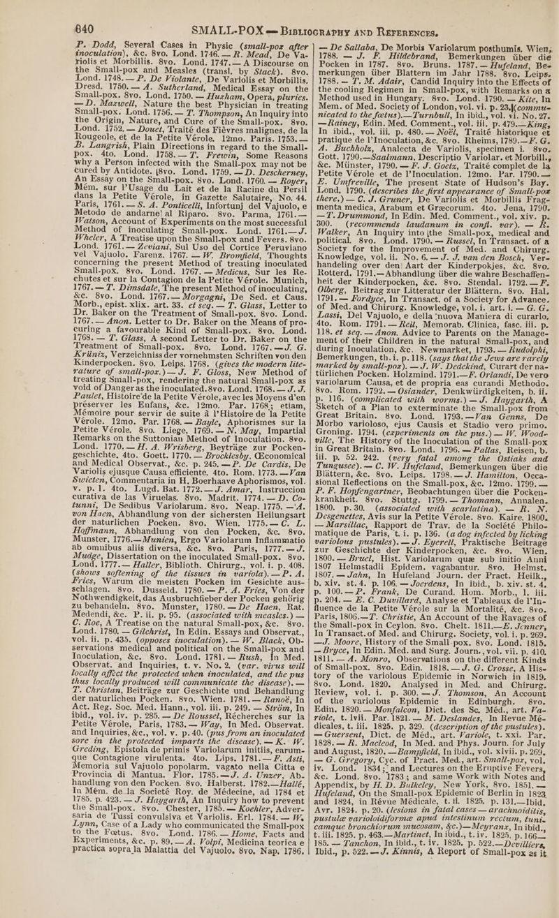 P. Dodd, Several Cases in Physic (small-por after inoculation), &amp;c. 8vo. Lond. 1746. — R. Mead, De Va- riolis et Morbillis. 8vo. Lond. 1747.— A Discourse on the Small-pox and Measles (transl. by Stack). 8vo. Lond. 1748. — P. De Violante, De Variolis et Morbillis, Dresd. 1750.— A. Sutherland, Medical Essay on the Small-pox. 8vo. Lond. 1750. — Huxham, Opera, pluries. —D. Maxwell, Nature the best Physician in treating Small-pox. Lond. 1756. — T. Thompson, An Inquiry into the Origin, Nature, and Cure of the Small-pox. 8vo. Lond. 1752. — Douet, Traité des Fiévres malignes, de la Rougeole, et de la Petite Vérole. 12mo. Paris. 1753. — B. Langrish, Plain Directions in regard to the Small- pox. 4dto. Lond. 1758.—7. Frewin, Some Reasons why a Person infected with the Small-pox may not be cured by Antidote. (8vo. Lond. 1759. —D. Descherney, An Essay on the Small-pox. 8vo. Lond. 1760. — Royer, Mém., sur Usage du Lait et de la Racine du Persil dans la Petite Vérole, in Gazette Salutaire, No. 44. Paris, 1761.— S. A. Ponticelli, Infortunj del Vajuolo, e Metodo de andarne} al Riparo. 8vo. Parma, 1761.— Watson, Account of Experiments on the most successful Method of inoculating Small-pox. Lond. 1761.—J. Wheler, A Treatise upon the Small-pox and Fevers. 8vo. Lond. 1761.— Zevianz, Sul Uso del Cortice Peruviano vel Vajuolo. Farenz. 1767. —W. Bromfield, Thoughts concerning the present Method of treating inoculated Small-pox. 8vo. Lond. 1767. — Medicus, Sur les Re- chutes et sur la Contagion de la Petite Vérole. Munich, 1767. — 7. Dimsdale, The present Method of inoculating, &amp;c. 8vo. Lond. 1767.— Morgagni, De Sed. et Caus. Morb., epist. xlix. art. 33. e¢ seg. — T. Glass, Letter to Dr. Baker on the Treatment of Small-pox. 8vo. Lond. 1767. — Anon. Letter to Dr. Baker on the Means of pro- curing a favourable Kind of Small-pox. 8vo. Lond. 1768. — T. Glass, A second Letter to Dr. Baker on the Treatment of Small-pox. 8vo. Lond. 1767.—Jd. G. Kriiniz, Verzeichniss der vornehmsten Schriften von den Kinderpocken. 8vo. Leips. 1768. (gives the modern lite- yalture of small-pox.)— J. F. Gloss, New Method of treating Small-pox, rendering the natural Small-pox as void of Danger as the inoculated.8vo. Lond. 1768. — J. J. Paulet, Histoire’de la Petite Vérole, avec les Moyens d’en réserver les Enfans, &amp;c. 12mo. Par. 1768; etiam, Mémoire pour servir de suite a l’Histoire de la Petite Vérole. 12mo. Par. 1768.— Bayle, Aphorismes sur la Petite Vérole. 8vo. Liege, 1769.— N. May, Impartial Remarks on the Suttonian Method of Inoculation. 8vo. Lond. 1770.— H. A. Wrisberg, Beytrage zur Pocken- geschichte, 4to. Goett. 1770. — Brocklesby, GEconomical and Medical Observat., &amp;c. p. 245.—P. De Cardis, De Variolis ejusque Causa efficiente. 4to. Rom. 1773. —Van Swieten, Commentaria in H, Boerhaave Aphorismos, vol. v. p. 1. 4to. Lugd. Bat. 1772.— J. Amar, Instruccion curativa de las Viruelas. 8vo. Madrit. 1774. — D. Co- tunni, De Sedibus Variolarum. 8vo. Neap. 1775. —‘A. von Haen, Abhandlung von der sichersten Heilungsart der naturlichen Pocken. 8vo. Wien. 1775.—C. L. Hoffmann, Abhandlung von den Pocken, &amp;c. 8vo. Munster, 1776.—Munien, Ergo Variolarum Inflammatio ab omnibus aliis diversa, &amp;c. 8vo. Paris, 1777.—J. Mudge, Dissertation on the inoculated Small-pox. 8vo. Lond. 1777.— Haller, Biblioth. Chirurg., vol. i. p. 408. (shows softening of the tissues in variola).—P. A. Fries, Warum die meisten Pocken im Gesichte aus. schlagen. 8vo. Dusseld. 1780.— P. A. Fries, Von der Nothwendigkeit, das Ausbruchfieber der Pocken gehdrig zu behandeln. 8vo. Munster, 1780.—De Haen, Rat. Medendi, &amp;c. P. ii. p. 95. (associated with measles.) — C. Roe, A Treatise on the natural Small-pox, &amp;c. 8vo. Lond. 1780. — Gilchrist, In Edin. Essays and Observat., vol. ii. p. 435. (opposes inoculation). — W. Black, Ob- servations medical and political on the Small-pox and Inoculation, &amp;c. S8vo. Lond. 1781. — Rush, In Med. Observat. and Inquiries, t. v. No.2. (var. virus will locally affect the protected when inoculated, and the pus thus locally produced will communicate the disease). — i. Christan, Beitrage zur Geschichte und Behandlung der naturlichen Pocken. 8vo. Wien. 1781.— Ranoé, In Act. Reg. Soc. Med. Hann., vol. iii. p. 249. — Strdm, In ibid., vol. iv. p. 285. — De Roussel, Récherches sur la Petite Vérole, Paris, 1783. — Way, In Med. Observat. and Inquiries, &amp;c., vol. v. p.40. (pus from an inoculated sore in the protected imparts the disease).— K. W. Greding, Epistola de primis Variolarum initiis, earum- que Contagione virulenta. 4to. Lips. 1781.—F. Asti, Memoria sul Vajuolo popolarm. vagato nella Citta e Provincia di Mantua. Fior. 1785.—J. A. Unxer, Ab- handlung von den Pocken. 8vo. Halberst. 1782.— Hallé, In Mém. dela Societé Roy. de Médecine, ad 1784 et 1785. p. 423. — J. Haygarth, An Inquiry how to prevent the Small-pox. 8vo. Chester, 1785.— Koehler, Adver- saria de Tussi convulsiva et Variolis. Erl. 1784. — W% Lynn, Case of a Lady who communicated the Small-pox to the Foetus. 8vo. Lond. 1786.— Home, Facts and Experiments, &amp;c. p, 89. — A. Volpt, Medicina teorica e practica sopra la Malattia del Vajuolo. 8vo. Nap. 1786. — De Sallaba, De Morbis Variolarum posthumis, Wien,. 1788. — J. F. Hildebrand, Bemerkungen iiber die Pocken in 1787. 8vo. Bruns. 1787.— Hufeland, Bee merkungen Uber Blattern im Jahr 1788. 8vo. Leips. 1788. — 7. M. Adair, Candid Inquiry into the Effects of the cooling Regimen in Small-pox, with Remarks on a Method used in Hungary. 8vo. Lond. 1790. — Kite, In Mem. of Med. Society of London, vol. vi. p. 23.|(commu- nicated to the feetus).—Turnbuill, In ibid., vol. vi. No. 27. — Rainey, Edin. Med, Comment., vol. iii. p. 479.— King, In ibid., vol. iii, p. 480.— Noél, Traité historique et pratique de l’Inoculation, &amp;c. 8yo. Rheims, 1789.—F. G. A. Buchholz, Analecta de Variolis, specimen i. 8vo. Gott. 1790.—Saalmann, Descriptio Variolar. et Morbill., &amp;c. Miinster, 1790. — F. J. Goetz, Traité complet de la Petite Vérole et de l’Inoculation. 12mo. Par. 1790.— E. Umfrevilie, The present State of Hudson’s Bay. Lond. 1790. (describes the first appearance of Small-pox there.) — C. J. Gruner, De Variolis et Morbillis Frag- menta medica, Arabum et Grecorum. 4to. Jena, 1790. —T. Drummond, In Edin. Med. Comment., vol. xiv. p. 300. (recommends laudanum in confl. var). Walker, An Inquiry into ithe Small-pox, medical and political. 8vo. Lond. 1790. — Russel, In Transact. of a Society for the Improvement of Med. and Chirurg. Knowledge, vol. ii. No. 6.—J. J. van den Bosch, Vere handeling over den} Aart der Kinderpokjes, &amp;c. 8vo. Rotterd. 1791.—Abhandlung iiber die wahre Beschaffen- heit der Kinderpocken, &amp;c. 8vo. Stendal. 1792.—F. Olberg, Beitrag zur Litteratur der Blattern. 8vo. Hal. 1791. — Fordyce, In Transact. of a Society for Advance. of Med. and Chirurg. Knowledge, vol. i. art. i. — G. G. Lassi, Del Vajuolo, e della’nuova Maniera di curarlo. 4to. Rom. 1791.— Reil, Memorab. Clinica, fasc. iii. p. 118. et seg.— Anon. Advice to Parents on the Manage- ment of their Children in the natural Small-pox, and during Inoculation, &amp;«. Newmarket, 1793. — Rudolphi, Bemerkungen, th.i. p. 118. (says that the Jews are rarely marked by small-pox). —J. W. Dedekind, Curart der na- turlichen Pocken. Holzmind. 1791.—F. Orlandi, De vero variolarum Causa, et de propria eas curandi Methodo. 8vo. Rom. 1792.— Ostander, Denkwiirdigkeiten, b. ii. p. 116. (complicated with worms.) —J. Haygarth, A Sketch of a Plan to exterminate the Small-pox from Great Britain. 8vo. Lond. 1793.—Van Genns, De Morbo varioloso, ejus Causis et Stadio vero primo. Groning. 1794. (experiments on the pus.) — W. Wood- ville, The History of the Inoculation of the Small-pox in Great Britain. 8vo. Lond. 1796. — Pallas, Reisen, b. iii. p. 52. 242. (very fatal among the Ostiaks and Tungusee).— C. W. Hufeland, Bemerkungen iiber die Blattern, &amp;c. 8vo. Leips. 1798.—J. Hamilton, Occa- sional Reflections on the Small-pox, &amp;c. 12mo. 1799. — P. F. Hopfengartner, Beobachtungen iiber die Pocken- krankheit. 8yo. Stuttg. 1799. — Thomann, Annalen. 1800. p.30. (associated with scarlatina). — R. N. Desgenettes, Avis sur la Petite Vérole. 8vo. Kaire. 1800. — Marsiliac, Rapport de Trav. de la Société Philo- matique de Paris, t. i. p. 136. (adog infected by licking variolous pustules). — J. Eyerell, Praktische Beitrage zur Geschichte der Kinderpocken, &amp;c. 8vo. Wien. 1800. — Bruel, Hist. Variolarum que sub initio Anni 1807 Helmstadii Epidem. vagabantur. 8yo. Helmst, 1807, Jahn, In Hufeland Journ. der Pract. Heilk., b. xiv. st.4. p. 106.—Joerdens, In ibid., b. xiv. st. 4. p. 100.—P. Frank, De Curand. Hom. Morb., 1. iii. p- 204. — E. C. Duvillard, Analyse et Tableaux de l’In- fluence de la Petite Vérole sur la Mortalité, &amp;c. 8vo. Paris, 1806.—T. Christie, An Account of the Ravages of the Small-pox in Ceylon. 8vo. Chelt. 1811.—E. Jenner, In Transact.of Med. and Chirurg. Society, vol. i. p. 269. —J. Moore, History of the Small-pox. 8vo. Lond. 1815. — Bryce, In Edin. Med. and Surg. Journ., vol. vii. p. 410. 1811. — A. Monro, Observations on the different Kinds of Small-pox. 8vo. Edin. 1818.—J. G. Crosse, A His- tory of the variolous Epidemic in Norwich in 1819, 8vo. Lond. 1820. Analysed in Med. and Chirurg. Review, vol. i. p. 300.—J. Thomson, An Account of the variolous Epidemic in Edinburgh. 8vo. Edin. 1820.— Monfalcon, Dict. des Sc. Méd., art. Va- riole, t. lvii. Par. 1821. — M. Deslandes, In Revue Mé- dicales, t. iii. 1825. p. 329. (description of the pustules). — Guersent, Dict. de Méd., art. Variole, t. xxi. Par. 1828.— #. Macleod, In Med. and Phys. Journ. for July and August, 1820. —Bamp/field, In ibid., vol. xlvii. p. 269. — G. Gregory, Cyc. of Pract. Med., art. Smadl-pox, vol, iv. Lond. 1834; 'and Lectures on the Ernptive Fevers, &amp;c. Lond. 8vo. 1783; and same Work with Notes and Appendix, by H. D. Bulkeley, New York, 8vo. 1851. —~ Hufeland, On the Small-pox Epidemic of Berlin in 1893 and 1824, in Révue Médicale, t. ii, 1825. p. 13],—Ibid. Avr. 1824. p. 20. (lesions in fatal cases — arachnoiditis, pustule varioloidiforme apud intestinum rectum, tunt. camque bronchiorum mucosam, §c.)—Meyranz, In ibid., t. iii. 1825. p. 463.—Martinet, In ibid., t.iv. 1825. p.166— 185. — Tanchon, In ibid., eth LRsv4is Top 522.—Devilliers, Ibid., p. 522.—-J. Kinnis, A Report of Small-pox as it