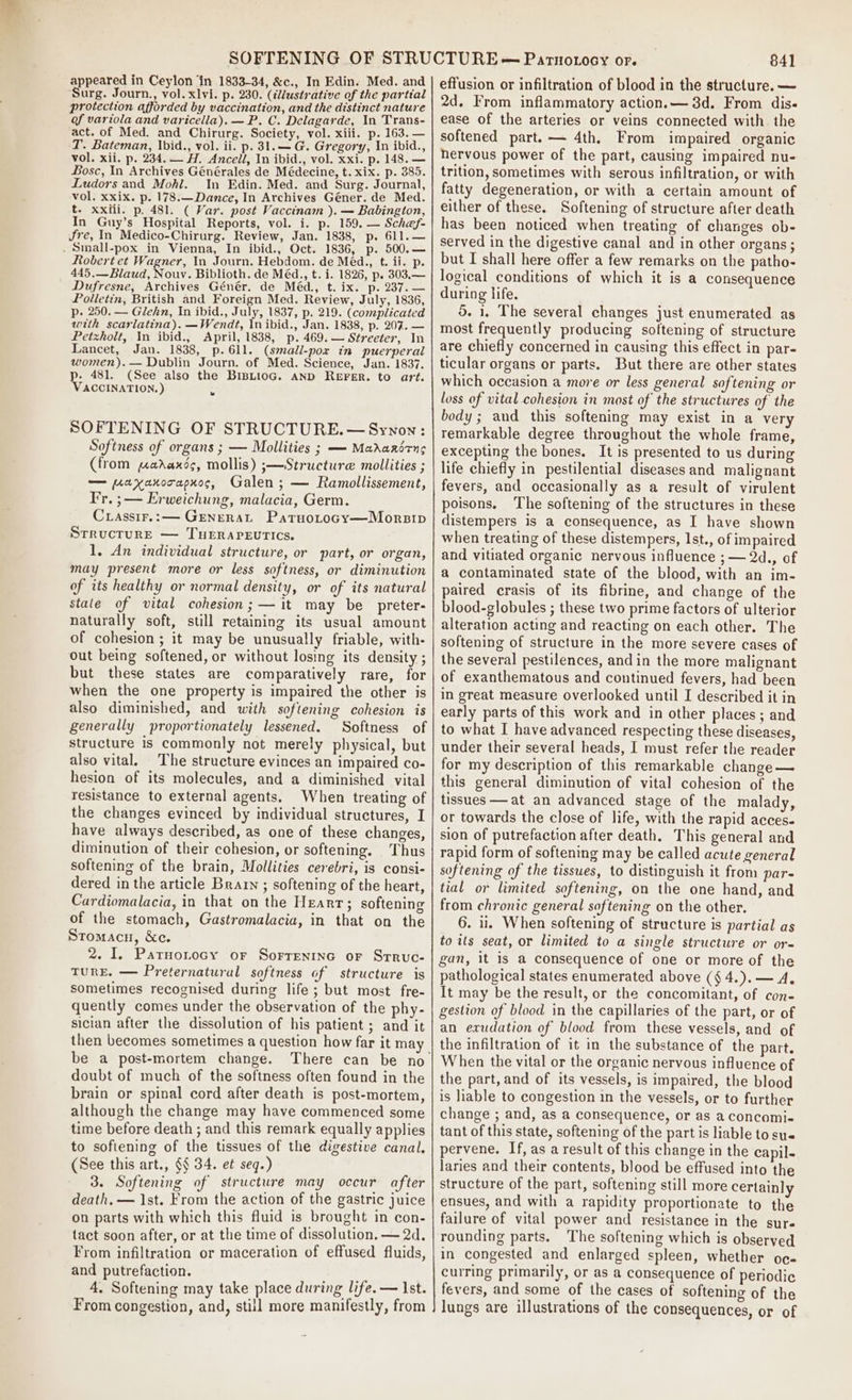 appeared in Ceylon ‘in 1833-34, &amp;c., In Edin. Med. and Surg. Journ., vol. xlvi. p- 230. (¢lustrative of the partial protection afforded by vaccination, and the distinct nature of variola and varicella). —P. C. Delagarde, In Trans- act. of Med. and Chirurg. Society, vol. xiii. p. 163. — T. Bateman, Ibid., vol. ii. p. 31.—G. Gregory, In ibid., vol. xii. p. 234. — H. Ancell, In ibid., vol. xxi. p. 148. — Bosc, In Archives Générales de Médecine, t. xix. p. 385. Ludors and Mohl. In Edin. Med. and Surg. Journal, vol. xxix. p. 178.—Dance, In Archives Géner. de Med. t. xxiii. p. 481. ( Var. post Vaccinam ). — Babingion, In Guy’s Hospital Reports, vol. i. p. 159. — Sch@ef- Jre, In Medico-Chirurg. Review, Jan. 1838, p. 611.— . Small-pox in Vienna, In ibid., Oct. 1836, p. 500. — Robert et Wagner, In Journ. Hebdom. de Méd., t. ii. p. 445.—Blaud, Nouv. Biblioth. de Méd., t. i. 1826, p. 303.— Dufresne, Archives Génér. de Méd., t. ix. p. 237.— Polletin, British and Foreign Med. Review, July, 1836, p. 250. — Glehn, In ibid., July, 1837, p. 219. (complicated with scarlatina). —Wendt, In ibid., Jan. 1838, p. 207. — Petzholt, In ibid., April, 1838, p. 469. — Streeter, In Lancet, Jan. 1838, p.61l. (small-pox in puerperal women). — Dublin Journ. of Med. Science, Jan. 1837. p. 481. (See also the BIBLIOG. AND REFER. to art. VACCINATION.) SOFTENING OF STRUCTURE. —Synon: Softness of organs ; — Mollities ; — Marardrng (from paraxds, mollis) ;—Structure mollities ; — paxanorapxos, Galen ; — Ramollissement, Fr. ; — Erweichung, malacia, Germ. Crassir.:— Generat Patuotocy—Morsip Structure — TuEeraPeutics. 1, An individual structure, or part, or organ, may present more or less softness, or diminution of its healthy or normal density, or of its natural stale of vital cohesion; — it may be _preter- naturally soft, still retaining its usual amount of cohesion; it may be unusually friable, with- out being softened, or without losing its density ; but these states are comparatively rare, for when the one property is impaired the other is also diminished, and with softening cohesion is generally proportionately lessened. Softness of structure is commonly not merely physical, but also vital. The structure evinces an impaired co- hesion of its molecules, and a diminished vital resistance to external agents. When treating of the changes evinced by individual structures, I have always described, as one of these changes, diminution of their cohesion, or softening. Thus softening of the brain, Mollities cerebri, is consi- dered in the article Brain ; softening of the heart, Cardiomalacia, in that on the Heart; softening of the stomach, Gastromalacia, in that on the Stomacnu, &amp;c. 2. 1. Paruonrocy or Sorrentnc or Srruc- TURE. — Preternatural softness of structure is sometimes recognised during life; but most fre- quently comes under the observation of the phy- sician after the dissolution of his patient ; and it then becomes sometimes a question how far it may be a post-mortem change. doubt of much of the softness often found in the brain or spinal cord after death is post-mortem, although the change may have commenced some time before death ; and this remark equally applies to sofiening of the tissues of the digestive canal, (See this art., §§ 34. et seq.) 3. Softening of structure may occur after death, — 1st. From the action of the gastric juice on parts with which this fluid is brought in con- tact soon after, or at the time of dissolution. — 2d. From infiltration or maceration of effused fluids, and putrefaction. 4. Softening may take place during life. — Ist. From congestion, and, still more manifestly, from 841 effusion or infiltration of blood in the structure. — 2d. From inflammatory action.— 3d. From dis« ease of the arteries or veins connected with. the softened part.— 4th, From impaired organic hervous power of the part, causing impaired nu- trition, sometimes with serous infiltration, or with fatty degeneration, or with a certain amount of either of these. Softening of structure after death has been noticed when treating of changes ob- served in the digestive canal and in other organs; but I shall here offer a few remarks on the patho- logical conditions of which it is a consequence during life. do. 1. The several changes just enumerated as most frequently producing softening of structure are chiefly concerned in causing this effect in par- ticular organs or parts. But there are other states which occasion a more or less general softening or loss of vital cohesion in most of the structures of the body; and this softening may exist in a very remarkable degree throughout the whole frame, excepting the bones. It is presented to us during life chiefly in pestilential diseases and malignant fevers, and occasionally as a result of virulent poisons. The softening of the structures in these distempers is a consequence, as I have shown when treating of these distempers, Ist., of impaired and vitiated organic nervous influence ; — 2d., of a contaminated state of the blood, with an im- paired crasis of its fibrine, and change of the blood-globules ; these two prime factors of ulterior alteration acting and reacting on each other. The softening of structure in the more severe cases of the several pestilences, and in the more malignant of exanthematous and continued fevers, had been in great measure overlooked until I described it in early parts of this work and in other places; and to what I have advanced respecting these diseases, under their several heads, I must refer the reader for my description of this remarkable change — this general diminution of vital cohesion of the tissues — at an advanced stage of the malady, or towards the close of life, with the rapid acces. sion of putrefaction after death. This general and rapid form of softening may be called acute general softening of the tissues, to distinguish it from par- tial or limited softening, on the one hand, and from chronic general softening on the other. 6. ii. When softening of structure is partial as to its seat, or limited to a single structure or or- gan, it is a consequence of one or more of the pathological states enumerated above (§ 4.).— 4. It may be the result, or the concomitant, of con- gestion of blood in the capillaries of the part, or of an exudation of blood from these vessels, and of the infiltration of it in the substance of the part. When the vital or the organic nervous influence of the part, and of its vessels, is impaired, the blood is able to congestion in the vessels, or to further change ; and, as a consequence, or as a concomi- tant of this state, softening of the part is liable to sus pervene. If, as a result of this change in the capil- laries and their contents, blood be effused into the structure of the part, softening still more certainly ensues, and with a rapidity proportionate to the failure of vital power and resistance in the sure rounding parts. The softening which is observed in congested and enlarged spleen, whether oc- curring primarily, or as a consequence of periodic fevers, and some of the cases of softening of the lungs are illustrations of the consequences, or of