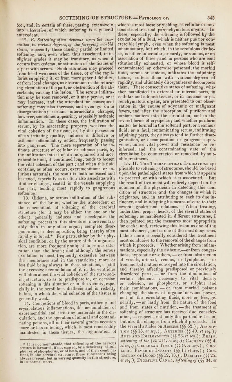 &amp;e., and, in certain of these, passing extensively into ulceration, of which softening is a general antecedent. 12. E. Softening often depends upon the asso- ciation, in various degrees, of the foregoing morbid states, especially those causing partial or limited softening, and, even when thus associated, in its slighter grades it may be transitory, as when it occurs from cedema, or saturation of the tissues of a part with serum. Such saturation may proceed from local weakness of the tissue, or of the capil- lariés supplying it, or from more general debility, or from local changes, as obstruction in the return- ing circulation of the part, or obstruction of the ab- sorbents, causing this lesion, The serous infiltra- tion may be soon removed, or it may persist, or it may increase, and the attendant or consequent softening may also increase, and even go on to disorganisation ; certain intermediate changes, however, sometimes appearing, especially asthenic inflammation. In these cases, the infiltration of serum, by its macerating property, weakens the vital cohesion of the tissue, or, by the possession of an irritating quality, induces a diffusive or asthenic inflammatory action, frequently passing into gangrene. The mere separation of the in- timate structure of cellular or adipose parts, by the infiltration into it of an inorganised and inor- ganisable fluid, if continued long, tends to loosen the vital cohesion of the part ; and when this fluid contains, as often occurs, excrementitious or in- jurious materials, the result is both increased and hastened, especially as it often also associates with it other changes, seated in the vessels supplying the part, tending most rapidly to gangrenous softening. . 13. C2dema, or serous infiltration of the sub- stance of the brain, whether the antecedent or the concomitant of softening of the cerebral structure (for it may be either the one or the other), generally induces and accelerates the softening process in this structure more remark- ably than in any other organ; complete disor- ganisation, or decomposition, being thereby often ' rapidly induced.* Few parts, either by their phy- sical condition, or by the nature of their organisa- tion, are more frequently subject to serous satu- ration than the brain; and although the serous exudation is most frequently excessive between the membranes and in the ventricles; more or less fluid being always. in these situations, — still the excessive accumulation of it in the ventricles will often affect the vital cohesion of the surround- ing structure, so as to predispose to, or occasion softening in this situation or in the vicinity, espe- cially in the scrofulous diathesis and in ricketty habits, in which the vital cohesion of the tissues 1s generally weak, ; , 14, Congestions of blood in parts, asthenic and erysipelatous inflammations, the accumulation of excrementitial and irritating materials in the cir- culation, and the operation of animal and contami- nating poisons, all in their several grades occasion more or less softening, which is most remarkably manifested in those tissues, the organisation of Re i eee a ee * It is not improbable, that softening of the nervous centres is favoured, if not caused, by a deficiency of sul- phur or of phosphorus, or of both, and of their combina- tions, in the cerebral structure, these substances being always present, but in varying quantity in this structure, in its normal states. 843 In fluid, serous or sanious, infiltrates the adjoining tissues, softens them with various degrees of rapidity, and ultimately disorganises or decomposes them. ‘These consecutive states of softening, whe- ther manifested in external or internal parts, in cellular and adipose tissues, or in mucous or pa- renchymatous organs, are presented to our obser- vation in the course of adynamic or malignant fevers, and after the absorption of puriform and sanious matters into the circulation, and in the several forms of erysipelas ; and whether puriform matter be formed in the softened part, ora sanious fluid, or a foul, contaminating serum, infiltrating adjoining parts, they always tend to further disor- ganisation, or decomposition or gangrene super- venes, unless vital power and resistance be re- inforced, and the contaminating state of the circulation be counteracted or remedied by suit- able treatment. 15. Il. Tue Turrarruticat Inpications aps plicable to softening of structures, should be based upon the pathological states from which it appears to proceed, or with which it is associated. But the result of treatment will entirely depend on the acumen of the physician in detecting this con- dition of structure and the changes in which it originates, and in attributing to each its due in- fluence, and in adapting his means of cure to their several grades and relations. When treating, under their proper heads, of the several states of softening, as manifested in different structures, I then pointed out the measures most appropriate for each ;. and, reviewing this lesion as one of the most advanced, and as one of the most dangerous, I then more especially considered the treatment most conducive to the removal of the changes from which it proceeds. Whether arising from inflam- mations, especially the asthenic,—or from conges- tions, hypostatic or others, — or from obstruction of vessels, arterial, venous, or lymphatic, — or from morbid matters conveyed into the circulation, and thereby affecting predisposed or previously disordered parts, — or from the diminution. of certain elements necessary to vital density or cohesion, as phosphorus, or sulphur and their combinations, — or from morbid poisons changing the states of organic nervous power, and of the circulating fluids, more or less, ge- nerally, —or lastly from the nature of the food and from states of nutrition, —the treatment of softening of structure has received due consider- ation, as respects, not only this particular lesion, but also the changes from which it proceeds. In the several articles on Axscess ({§ 62.) ; Ansonp- TION (§¢ 15, et seg.); ARTERIES ((§ 40. et seg.) ; Arts anD EmptoyMeEnts (§§ 23.et seq.); Brain, softening of the (§§ 214, et seq.) ; Cacuexy (§§ 4. et sey.); CELLULAR TissvE (§§ 9. et seq.) ; Cuo- Leric Fever or Inrants (§§ 11 et seg.) ; Con- GESTION OF Boop (§§ 12, 13.) ; Dresiiiry ({§ 25. et sey.); DicrstivE CANnat, softening of (§§ 34. et