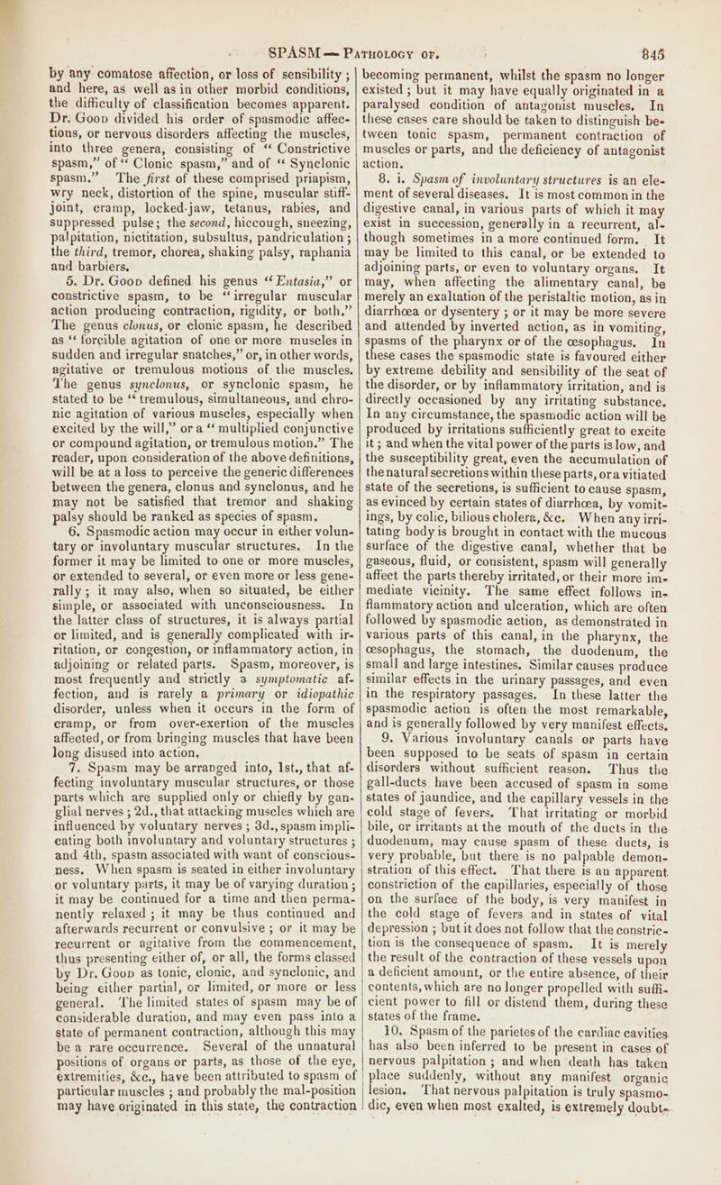 by any comatose affection, or loss of sensibility ; and here, as well asin other morbid conditions, the difficulty of classification becomes apparent. Dr. Goon divided his order of spasmodic affec- tions, or nervous disorders affecting the muscles, into three genera, consisting of ‘ Constrictive spasm,” of ‘* Clonic spasm,” and of ‘ Synclonic spasm.” The first of these comprised priapism, wry neck, distortion of the spine, muscular stiff- joint, cramp, locked-jaw, tetanus, rabies, and suppressed pulse; the second, hiccough, sneezing, palpitation, nictitation, subsultus, pandriculation ; the third, tremor, chorea, shaking palsy, raphania and barbiers, 5. Dr. Goon defined his genus “ Entasia,” or constrictive spasm, to be ‘irregular muscular action producing contraction, rigidity, or both.” The genus clonus, or clonic spasm, he described as ‘‘ forcible agitation of one or more muscles in sudden and irregular snatches,” or, in other words, agitative or tremulous motions of the muscles, The genus synclonus, or synclonic spasm, he stated to be ‘* tremulous, simultaneous, and chro- nic agitation of various muscles, especially when excited by the will,” ora ‘‘ multiplied conjunctive or compound agitation, or tremulous motion.” The reader, upon consideration of the above definitions, will be at a loss to perceive the generic differences between the genera, clonus and synclonus, and he may not be satisfied that tremor and shaking palsy should be ranked as species of spasm. 6. Spasmodic action may occur in either volun- tary or involuntary muscular structures. In the former it may be limited to one or more muscles, or extended to several, or even more or less gene- rally ; it may also, when so situated, be either simple, or associated with unconsciousness. In the latter class of structures, it is always partial or limited, and is generally complicated with ir- ritation, or congestion, or inflammatory action, in adjoining or related parts. Spasm, moreover, is most frequently and strictly a symptomatic af- fection, and is rarely a primary or idiopathic disorder, unless when it occurs in the form of cramp, or from over-exertion of the muscles affected, or from bringing muscles that have been long disused into action. 7. Spasm may be arranged into, Ist., that af- fecting involuntary muscular structures, or those parts which are supplied only or chiefly by gan- glial nerves ; 2d., that attacking muscles which are influenced by voluntary nerves ; 3d., spasm impli- cating both involuntary and voluntary structures ; and 4th, spasm associated with want of conscious- ness. When spasm is seated in either involuntary or voluntary parts, it may be of varying duration ; it may be continued for a time and then perma- nently relaxed ; it may be thus continued and afterwards recurrent or convulsive ; or it may be recurrent or agitative from the commencement, thus presenting either of, or all, the forms classed by Dr. Goop as tonic, clonic, and synelonic, and being either partial, or limited, or more or less general. ‘The limited states of spasm may be of considerable duration, and may even pass into a state of permanent contraction, although this may be a rare occurrence. Several of the unnatural positions of organs or parts, as those of the eye, extremities, &amp;c., have been attributed to spasm of particular muscles ; and probably the mal-position may have originated in this state, the contraction 845 becoming permanent, whilst the spasm no longer existed ; but it may have equally originated in a paralysed condition of antagonist muscles. In these cases care should be taken to distinguish be- tween tonic spasm, permanent contraction of muscles or parts, and the deficiency of antagonist action, 8. 1. Spasm of involuntary structures is an ele- ment of several diseases. It is most common in the digestive canal, in various parts of which it may exist in succession, generally in a recurrent, al- though sometimes in a more continued form. It may be limited to this canal, or be extended to adjoining parts, or even to voluntary organs. It may, when affecting the alimentary canal, be merely an exaltation of the peristaltic motion, as in diarrhoea or dysentery ; or it may be more severe and attended by inverted action, as in vomiting, spasms of the pharynx or of the esophagus. In these cases the spasmodic state is favoured either by extreme debility and sensibility of the seat of the disorder, or by inflammatory irritation, and is directly occasioned by any irritating substance. In any circumstance, the spasmodic action will be produced by irritations sufficiently great to excite it ; and when the vital power of the parts is low, and the susceptibility great, even the accumulation of the natural secretions within these parts, ora vitiated state of the secretions, is sufficient to cause spasm, as evinced by certain states of diarrhoea, by vomit- ings, by colic, bilious cholera, &amp;e. When any irri- tating body is brought in contact with the mucous surface of the digestive canal, whether that be gaseous, fluid, or consistent, spasm will generally affect the parts thereby irritated, or their more im- mediate vicinity. The same effect follows in- flammatory action and ulceration, which are often followed by spasmodic action, as demonstrated in various parts of this canal, in the pharynx, the cesophagus, the stomach, the duodenum, the small and large intestines. Similar causes produce similar effects in the urinary passages, and even in the respiratory passages. In these latter the spasmodic action is often the most remarkable, and is generally followed by very manifest effects, 9. Various involuntary canals or parts have been supposed to be seats of spasm in certain disorders without sufficient reason. ‘Thus the gall-ducts have been accused of spasm in some states of jaundice, and the capillary vessels in the cold stage of fevers. hat irritating or morbid bile, or irritants at the mouth of the ducts in the duodenum, may cause spasm of these ducts, is very probable, but there is no palpable demon- stration of this effect. That there is an apparent. constriction of the capillaries, especially of those on the surface of the body, is very manifest in the cold stage of fevers and in states of vital depression ; but it does not follow that the constric- tion is the consequence of spasm. It is merely the result of the contraction of these vessels upon a deficient amount, or the entire absence, of their contents, which are no longer propelled with suffi- cient power to fill or distend them, during these states of the frame. 10. Spasm of the parietes of the cardiac cavities has also been inferred to be present in cases of nervous palpitation ; and when death has taken place suddenly, without any manifest organic lesion, ‘That nervous palpitation is truly spasmo- dic, even when most exalted, is extremely doubt-