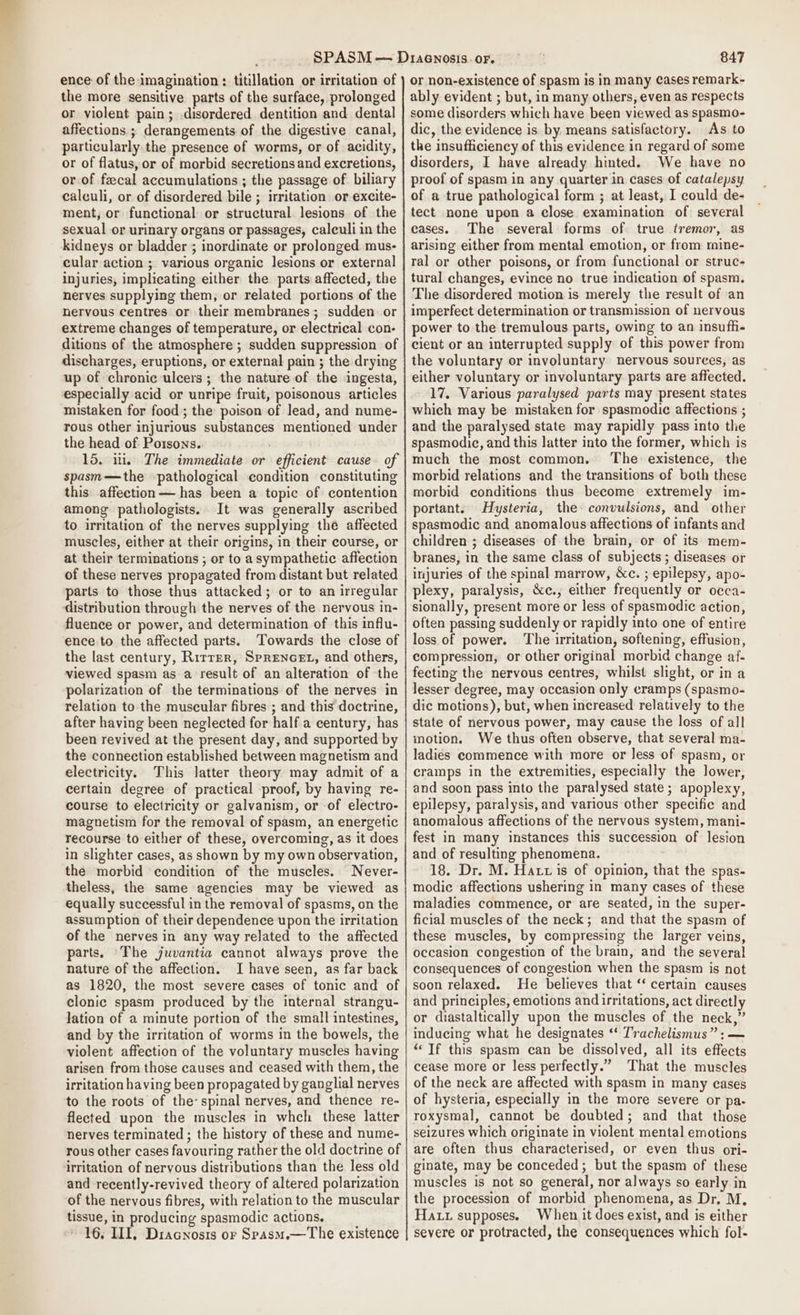 ence of the imagination : titillation or irritation of the more sensitive parts of the surface, prolonged or violent pain; disordered dentition and dental affections ; derangements of the digestive canal, particularly the presence of worms, or of acidity, or of flatus, or of morbid secretions and excretions, or of faecal accumulations ; the passage of biliary calculi, or of disordered bile ; irritation or excite- ment, or functional or structural lesions of the sexual or urinary organs or passages, calculi in the kidneys or bladder ; inordinate or prolonged mus- cular action ; various organic lesions or external injuries, implicating either the parts affected, the nerves supplying them, or related portions of the nervous centres or their membranes; sudden. or extreme changes of temperature, or electrical con- ditions of the atmosphere ; sudden suppression of discharges, eruptions, or external pain ; the drying up of chronic ulcers; the nature of the ingesta, especially acid or unripe fruit, poisonous articles mistaken for food; the poison of lead, and nume- rous other injurious substances mentioned under the head of Potsons. 15. in. The immediate or efficient cause of spasm—the pathological condition constituting this affection — has been a topic of contention among pathologists. It was generally ascribed to irritation of the nerves supplying the affected muscles, either at their origins, in their course, or at their terminations ; or to a sympathetic affection of these nerves propagated from distant but related parts to those thus attacked; or to an irregular distribution through the nerves of the nervous in- fluence or power, and determination of this influ- ence to the affected parts. Towards the close of the last century, Rirrer, Sprencet, and others, viewed spasm as a result of an alteration of the polarization of the terminations of the nerves in relation to the muscular fibres ; and this doctrine, after having been neglected for half a century, has been revived at the present day, and supported by the connection established between magnetism and electricity. This latter theory may admit of a certain degree of practical proof, by having re- course to electricity or galvanism, or -of electro- magnetism for the removal of spasm, an energetic recourse to either of these, overcoming, as it does in slighter cases, as shown by my own observation, the morbid condition of the muscles. Never- theless, the same agencies may be viewed as equally successful in the removal of spasms, on the assumption of their dependence upon the irritation of the nerves in any way related to the affected parts. ‘The juvantia cannot always prove the nature of the affection. I have seen, as far back as 1820, the most severe cases of tonic and of clonic spasm produced by the internal strangu- lation of a minute portion of the small intestines, and by the irritation of worms in the bowels, the violent affection of the voluntary muscles having arisen from those causes and ceased with them, the irritation having been propagated by ganglial nerves to the roots of the spinal nerves, and thence re- flected upon the muscles in whch these latter nerves terminated ; the history of these and nume- rous other cases favouring rather the old doctrine of irritation of nervous distributions than the less old and recently-revived theory of altered polarization of the nervous fibres, with relation to the muscular tissue, in producing spasmodic actions, 16, III, Dracnosis or Spasm.—The existence 847 or non-existence of spasm is in many cases remark- ably evident ; but, in many others, even as respects some disorders which have been viewed as spasmo- dic, the evidence is by. means satisfactory. As to the insufficiency of this evidence in regard of some disorders, I have already hinted. We have no proof of spasm in any quarter in cases of catalepsy of a true pathological form ; at least, I could de- tect none upon a close examination of several cases. The several forms of true tremor, as arising either from mental emotion, or from rmine- ral or other poisons, or from functional or struc- tural changes, evince no true indication of spasm. The disordered motion is merely the result of an imperfect determination or transmission of nervous power to the tremulous parts, owing to an insufhi- cient or an interrupted supply of this power from the voluntary or involuntary nervous sources, as either voluntary or involuntary parts are affected. 17. Various paralysed parts may present states which may be mistaken for spasmodic affections ; and the paralysed state may rapidly pass into the spasmodic, and this latter into the former, which is much the most common. The existence, the morbid relations and the transitions of both these morbid conditions thus become extremely im- portant. Hysteria, the convulsions, and other spasmodic and anomalous affections of infants and children ; diseases of the brain, or of its mem- branes, in the same class of subjects; diseases or injuries of the spinal marrow, &amp;c. ; epilepsy, apo- plexy, paralysis, &amp;c., either frequently or occa- sionally, present more or less of spasmodic action, often passing suddenly or rapidly into one of entire loss of power. The irritation, softening, effusion, compression, or other original morbid change af- fecting the nervous centres, whilst slight, or in a lesser degree, may occasion only cramps (spasmo- dic motions), but, when increased relatively to the state of nervous power, may cause the loss of all inotion. We thus often observe, that several ma- ladies commence with more or less of spasm, or cramps in the extremities, especially the lower, and soon pass into the paralysed state; apoplexy, epilepsy, paralysis, and various other specific and anomalous affections of the nervous system, mani- fest in many instances this succession of lesion and of resulting phenomena. 18. Dr. M. Hatt is of opinion, that the spas- modic affections ushering in many cases of these maladies commence, or are seated, in the super- ficial muscles of the neck; and that the spasm of these muscles, by compressing the larger veins, occasion congestion of the brain, and the several consequences of congestion when the spasm is not soon relaxed. He believes that ‘‘ certain causes and principles, emotions and irritations, act directly or diastaltically upon the muscles of the neck,” inducing what he designates ‘‘ Trachelismus”: — “Tf this spasm can be dissolved, all its effects cease more or less perfectly.” That the muscles of the neck are affected with spasm in many cases of hysteria, especially in the more severe or pa- roxysmal, cannot be doubted; and that those seizures which originate in violent mental emotions are often thus characterised, or even thus ori- ginate, may be conceded ; but the spasm of these muscles is not so general, nor always so early in the procession of morbid phenomena, as Dr. M, Hatz supposes. When it does exist, and is either severe or protracted, the consequences which fol-