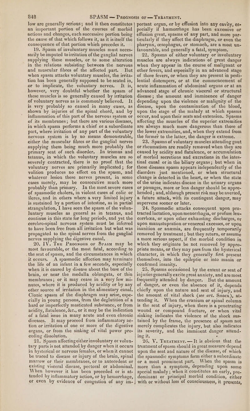 low are generally serious; and it then constitutes an important portion of the courses of morbid actions and changes, each successive portion being the cause of that which follows it, as it is itself the consequence of that portion which precedes it. 19. Spasm of involuntary muscles must neces- sarily be imputed toirritation of the ganglial nerves supplying these muscles, or to some alteration in the relations subsisting between the nervous and muscular fibres of the affected part. But when spasm attacks voluntary muscles, the irrita- tion has been generally supposed to be seated in, or to implicate, the voluntary nerves. It is, however, very doubtful whether the spasm of these muscles is so generally caused by irritation of voluntary nerves as is commonly believed. It is very probably so caused in many cases, as shown by injuries of the spinal chord, and by inflammation of this part of the nervous system or of its membranes; but there are various diseases, in which spasm performs a chief or a subordinate part, where irritation of any part of the voluntary nervous system is by no means demonstrable, either the muscular fibres or the ganglial nerves supplying them being much more probably the primary seat of such disorder. In trismus and tetanus, in which the voluntary muscles are so severely contracted, there is no proof that the voluntary nerves are primarily implicated; for volition produces no effect on the spasm, and whatever lesion these nerves present, in some cases merely, may be consecutive much more probably than primary. In the most severe cases of spasmodic cholera, in violent cases of colic or ileres, and in others where a very limited injury is sustained by a portion of intestine, as in partial strangulation, I have seen the spasm of the volun- luntary muscles as general as in tetanus, and continue in this state for long periods, and yet the cerebro-spinal nervous system must be inferred to have been free from all irritation but what was propagated to the spinal nerves from the ganglial nerves supplying the digestive canal. 20. IV. Tue Procnosis or Srasm may be most favourable, or the most fatal, according to the seat of spasm, and the circumstances in which it occurs. A spasmodic affection may terminate the life of an infant in a few seconds, especially when it is caused by disease about the base of the brain, or near the medulla oblongata, or thin membranes; or it may cease in a very few mi- nutes, where it is produced by acidity or by any other source of irritation in the alimentary canal. Clonic spasm of the diaphragm may arise, espe- cially in young persons, from the deglutition of a hard or imperfectly masticated substance, or from acidity, flatulence, &amp;c., or it may be the indication of a fatal issue in many acute and even chronic diseases. It may proceed from inflammatory ac- tion or irritation of one or more of the digestive organs, or from the sinking of vital power pre- ceding dissolution. 21. Spasm affecting either involuntary or volun- tary parts is not attended by danger when it occurs in hysterical or nervous females, or when it cannot be traced to disease or injury of the brain, spinal marrow or their membranes, or to antecedent or existing visceral disease, pectoral or abdominal. When however it has been preceded or is at- tended by inflammatory action, or by hemorrhage, or even by evidence of congestion of any im- portant organ, or by effusion into any cavity, ess pecially if haemorrhage has been excessive or effusion great, spasms of any part, and more par- ticularly if they affect the diaphragm, or even the pharynx, oesophagus, or stomach, are a most un- favourable, and generally a fatal, symptom. 22. Spasms of either voluntary or involuntary muscles are always indications of great danger when they appear in the course of malignant or other fevers, and especially in an advanced stage of those fevers, or when they are present in pesti- lential distempers, or at the commencement of acute inflammation of abdominal organs or at an advanced stage of chronic visceral or structural disease ; the amount and imminence of danger depending upon the violence or malignity of the disease, upon the contamination of the blood, upon the stage of the malady at which spasms occur, and upon their seats and extension. Spasms affecting the muscles of the superior extremities are always much more dangerous than those of the lower extremities, and, when they extend from the former to the latter, the danger is extreme. 23. Spasms of voluntary muscles attending gout or rheumatism are readily removed when they are caused by acidity and flatulence, or accumulation of morbid secretions and excretions in the intes- tinal canal or in the biliary organs; but when in these diseases spasm appears independently of the disorders just mentioned, or when structural change is detected in the heart, or when the state of the urine indicates disease in the urinary organs or passages, more or less danger should be appre- hended ; and, although present risk may be averted, a future attack, with its contingent danger, may supervene sooner or later. 24. Spasmodic attacks consequent upon pro- tracted lactation, upon menorrhagia, or profuse leu- corrhoea, or upon other exhausting discharges, or upon manustupration or venereal excesses, or upon inanition or anemia, are frequently temporarily removed by treatment; but they return, or assume a more serious aspect, if the morbid condition in which they originate be not removed by appro- priate means, or they may pass from the hysterical character, in which they generally first present themselves, into the epileptic or into mania or confirmed insanity. 25. Spasms occasioned by the extent or seat of injuries generally excite great anxiety, and are most frequently attended by danger. But the amount of danger, or even the absence of it, depends chiefly upon the nature and seat of injury, and the amount of vital shock (see art. SHock), at- tending it. When the cranium or spinal column is the seat of injury, when there is a penetrating wound or compound fracture, or when vital sinking indicates the violence of the shock sus- tained by the frame, the presence of spasm not merely complicates the injury, but also indicates its severity, and the imminent danger attend- ing it. ‘ 26. V. Treatmrnr.—It is obvious that the treatment of spasm should in great measure depend upon the seat and nature of the disease, of which the spasmodic symptoms form either a subordinate or a most prominent part. When the spasm is more than a symptom, depending upon some special malady ; when it constitutes an early, pre- dominant or principal morbid condition, either with or without loss of consciousness, it presents,