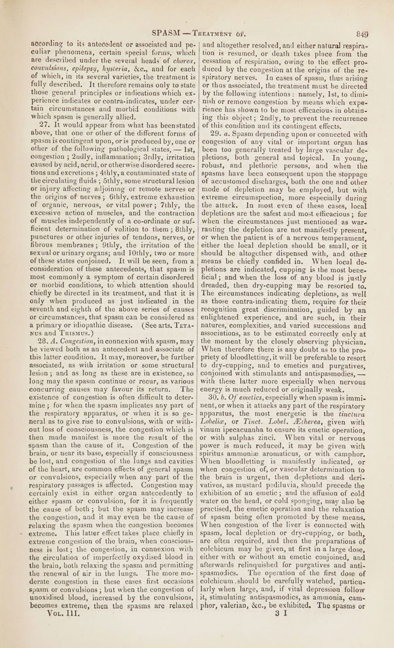 according to its antecedent or associated and pe- culiar phenomena, certain special forms, which are described under the several heads of chorea, convulsions, epilepsy, hysteria, &amp;c., and for each of which, in its several varieties, the treatment is fully described. It therefore remains only to state those general principles or indications which ex- perience indicates or contra-indicates, under cer- tain circumstances and morbid conditions with which spasm is generally allied. 27. It would appear from what has beenstated above, that one or other of the different forms of spasm is contingent upon, oris produced by, one or other of the following pathological states, — Ist, congestion ; 2ndly, inflammation; 3rdly, irritation caused by acid, acrid, or otherwise disordered secre- tions and excretions ; 4thly, a contaminated state of the circulating fluids ; Sthly, some structural lesion or injury affecting adjoining or remote nerves or the origins of nerves; 6thly, extreme exhaustion of organic, nervous, or vital power; 7thly, the excessive action of muscles, and the contraction of muscles independently of a co-ordinate or suf- ficient determination of volition to them; 8thly, punctures or other injuries of tendons, nerves, or fibrous membranes; Qthly, the irritation of the sexual or urinary organs; and ]0thly, two or more of these states conjoined. It will be seen, from a consideration of these antecedents, that spasm is most commonly a symptom of certain disordered or morbid conditions, to which attention should chiefly be directed in its treatment, and that it is only when produced as just indicated in the seventh and eighth of the above series of causes or circumstances, that spasm can be considered as a primary or idiopathic disease. (See arts. Tera- nus and Trismus.) 28. A. Congestion, in connexion with spasm, may be viewed both as an antecedent and associate of this latter condition. It may, moreover, be further associated, as with irritation or some structural lesion; and as long as these are in existence, so long may the spasm continue or recur, as various concurring causes may favour its return. The existence of congestion is often difficult to deter- mine ; for when the spasm implicates any part of the respiratory apparatus, or when it is so ge- neral as to give rise to convulsions, with or with- out loss of consciousness, the congestion which is then made manifest is more the result of the spasm than the cause of it. Congestion of the brain, or near its base, especially if consciousness be lost, and congestion of the lungs and cavities of the heart, are common effects of general spasm or convulsions, especially when any part of the respiratory passages is affected. Congestion may certainly exist in either organ antecedently to either spasm or convulsion, for it is frequently the cause of both; but the spasm may increase the congestion, and it may even be the cause of relaxing the spasm when the congestion becomes extreme. ‘This latter effect takes place chiefly in extreme congestion of the brain, when conscious- ness is lost; the congestion, in connexion with the circulation of imperfectly oxydised blood in the brain, both relaxing the spasm and permitting the renewal of air in the lungs. The more mo- derate congestion in these cases first occasions spasm or convulsions ; but when the congestion of unoxidised blood, increased by the convulsions, becomes extreme, then the spasms are relaxed Vou, Ill. | 849 and altogether resolved, and either natural respira- tion is resumed, or death takes place from the cessation of respiration, owing to the effect pro- duced by the congestion at the origins of the re- spiratory nerves. In cases of spasm, thus arising or thus associated, the treatment must be directed by the following intentions: namely, Ist, to dimi- nish or remove congestion by means which expe- rience has shown to be most efficacious in obtain- ing this object; 2ndly, to prevent the recurrence of this condition and its contingent effects. 29. a. Spasm depending upon or connected with congestion of any vital or important organ has been too generally treated by large vascular de- pletions, both general and topical. In young, robust, and plethoric persons, and when the spasms have been consequent upon the stoppage of accustomed discharges, both the one and other mode of depletion may be employed, but with extreme circumspection, more especially during the attack. In most even of these cases, local depletions are the safest and most efficacious ; for when the circumstances just mentioned as war- ranting the depletion are not manifestly present, or when the patient is of a nervous temperament, either the local depletion should be small, or it should be altogether dispensed with, and other means be chiefly confided in. When local de- pletions are indicated, cupping is the most bene- ficial; and when the loss of any blood is justly dreaded, then dry-cupping may be resorted to, The circumstances indicating depletions, as well as those contra-indicating them, require for their recognition great discrimination, guided by an enlightened experience, and are such, in their natures, complexities, and varied successions and associations, as to be estimated correctly only at the moment by the closely observing physician. When therefore there is any doubt as to the pro- priety of bloodletting, it will be preferable to resort to dry-cupping, and to emetics and purgatives, conjoined with stimulants and antispasmodies, — with these latter more especially when nervous energy is much reduced or originally weak. 30. b. Of emetics, especially when spasm is immi- nent, or when it attacks any part of the respiratory apparatus, the most energetic is the tinctura Lobelie, or Tinct. Lobel. Atherea, given with vinum ipecacuanha to ensure its emetic operation, or with sulphas zinci. When vital or nervous power is much reduced, it may be given with spiritus ammoniz aromaticus, or with camphor, When bloodletting is manifestly indicated, or when congestion of, or vascular determination to the brain is urgent, then depletions and deri- vatives, as mustard pediluvia, should precede the exhibition of an emetic; and the affusion of cold water on the head, or cold sponging, may also be practised, the emetic operation and the relaxation of spasm being often promoted by these means, When congestion of the liver is connected with spasm, local depletion or dry-cupping, or both, are often required, and then the preparations of colchicum may be given, at first in a large dose, either with or without an emetic conjoined, and afterwards relinquished for purgatives and anti- spasmodics. The operation of the first dose of colchicum should be carefully watched, particu- larly when large, and, if vital depression follow it, stimulating antispasmodics, as ammonia, cam- phor, valerian, &amp;c., pers le The spasms or