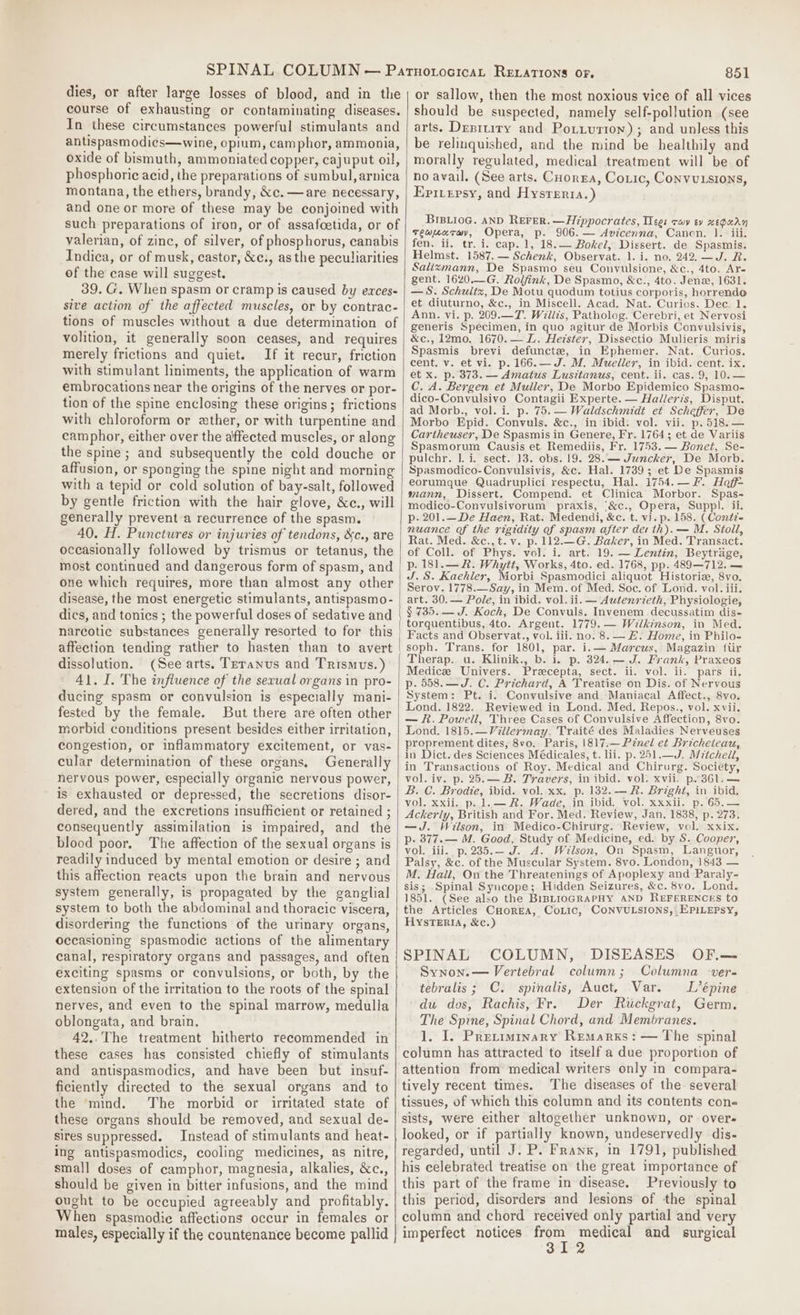 dies, or after large losses of blood, and in the course of exhausting or contaminating diseases. In these circumstances powerful stimulants and antispasmodics—wine, opium, camphor, ammonia, oxide of bismuth, ammoniated copper, cajuput oil, phosphoric acid, the preparations of sumbul, arnica montana, the ethers, brandy, &amp;c.—are necessary, and one or more of these may be conjoined with such preparations of iron, or of assafoetida, or of valerian, of zinc, of silver, of phosphorus, canabis Indica, or of musk, castor, &amp;c., asthe peculiarities of the case will suggest. 39. G. When spasm or cramp is caused by exces- sive action of the affected muscles, or by contrac- tions of muscles without a due determination of volition, it generally soon ceases, and requires merely frictions and quiet. If it recur, friction with stimulant liniments, the application of warm embrocations near the origins of the nerves or por- tion of the spine enclosing these origins; frictions with chloroform or ather, or with turpentine and camphor, either over the affected muscles, or along the spine ; and subsequently the cold douche or affusion, or sponging the spine night and morning with a tepid or cold solution of bay-salt, followed by gentle friction with the hair glove, &amp;c., will generally prevent a recurrence of the spasm. 40. H. Punctures or injuries of tendons, &amp;c., are occasionally followed by trismus or tetanus, the most continued and dangerous form of spasm, and one which requires, more than almost any other disease, the most energetic stimulants, antispasmo- dics, and tonics ; the powerful doses of sedative and narcotic substances generally resorted to for this affection tending rather to hasten than to avert dissolution. (See arts. Tetanus and Trismus.) 41. I. The influence of the sexual organs in pro- ducing spasm or convulsion is especially mani- fested by the female. But there are often other morbid conditions present besides either irritation, congestion, or inflammatory excitement, or vas- cular determination of these organs. Generally nervous power, especially organic nervous power, is exhausted or depressed, the secretions disor- dered, and the excretions insufficient or retained ; consequently assimilation is impaired, and the blood poor, The affection of the sexual organs is readily induced by mental emotion or desire ; and this affection reacts upon the brain and nervous system generally, is propagated by the ganglial system to both the abdominal and thoracic viscera, disordering the functions of the urinary organs, occasioning spasmodic actions of the alimentary canal, respiratory organs and passages, and often exciting spasms or convulsions, or both, by the extension of the irritation to the roots of the spinal nerves, and even to the spinal marrow, medulla oblongata, and brain. 42..The treatment hitherto recommended in these cases has consisted chiefly of stimulants and antispasmodics, and have been but insuf- ficiently directed to the sexual organs and to the mind. The morbid or irritated state of these organs should be removed, and sexual de- sires suppressed. Instead of stimulants and heat- ing antispasmodics, cooling medicines, as nitre, small doses of camphor, magnesia, alkalies, &amp;c., should be given in bitter infusions, and the mind ought to be occupied agreeably and profitably. When spasmodie affections occur in females or males, especially if the countenance become pallid 851 or sallow, then the most noxious vice of all vices should be suspected, namely self-pollution (see arts. Desitiry and Potiuriow) ; and unless this be relinquished, and the mind be healthily and morally regulated, medical treatment will be of no avail. (See arts. Corea, Coxic, Convutsions, Eprersy, and Hysreria.) BIBLioG. AND REFER. —Hippocrates, Tees cay ev xeguay teauarway, Opera, p. 906. — Avicenna, Canon. 1. iii. fen. ii, tr. i. cap. 1, 18.— Bokel, Dissert. de Spasmis. Helmst. 1587. — Schenk, Observat. 1. i. no. 242,—J. R. Salizmann, De Spasmo seu Convulsione, &amp;c., 4to. Ar- gent. 1620.—G. Rolfink, De Spasmo, &amp;c., 4to. Jen, 1631. —S. Schultz, De Motu quodum totius corporis, horrendo et diuturno, &amp;c., in Miscell. Acad. Nat. Curios. Dee. 1. Ann. vi. p. 209.—7. Willis, Patholog. Cerebri, et Nervosi generis Specimen, in quo agitur de Morbis Convulsivis, &amp;c., 12mo. 1670. — L. Hezster, Dissectio Mulieris miris Spasmis brevi defuncte, in Ephemer. Nat. Curios. cent. v. et vi. p. 166.—J. M, Muellex, in ibid. cent. ix. et x. p. 373. — Amatus Lusttanus, cent. ii. cas. 9, 10.— C. A. Bergen et Muller, De Morbo Epidemico Spasmo- dico-Convulsivo Contagii Experte. — Halleris, Disput. ad Morb., vol. i. p. 75.— Waldschmidt et Scheffer, De Morbo Epid. Convuls. &amp;c., in ibid: vol. vii. p.518.— Cartheuser, De Spasmis in Genere, Fr. 1764; et de Variis Spasmorum Causis et Remediis, Fr. 1753. — Bonet, Se- pulchr. |. i. sect. 13. obs. 19. 28.— Juncker, De Morb. Spasmodico-Convulsivis, &amp;c. Hal. 1739; et De Spasmis eorumque Quadruplici respectu, Hal. 1754.— fF. Hoff mann, Dissert. Compend. et Clinica Morbor. Spas- modico-Convulsivorum praxis, ‘&amp;c., Opera, Suppl. ii. p- 201.__De Haen, Rat. Medendi, &amp;c. t. vi. p. 158. (Contz= nuance of the rigidity of spasm after der th). — M. Stoll, Rat. Med. &amp;c.,t.v. p. 112.—G. Baker, in Med. Transact. of Coll. of Phys. vol. i. art. 19. — Lentin, Beytrage, p. 181.—R. Whytt, Works, 4to. ed. 1768, pp. 489—712. — J.S. Kaehler, Morbi Spasmodici aliquot Historia, 8vo. Serov. 1778.—Say, in Mem. of Med. Soc. of Lond. vol. iii. art. 30.— Pole, in ibid. vol. ii. — Autenrzeth, Physiologie, $ 735. — J. Koch, De Convuls. Invenem decussatim dis- torquentibus, 4to. Argent. 1779. — Wilkinson, in Med. Facts and Observat., vol. iii. no. 8. — E. Home, in Philo- soph. Trans. for 1801, par. i.— Marcus, Magazin fiir Therap. u. Klinik., b. i. p. 324. — J. Frank, Praxeos Medice Univers. Precepta, sect. ii. vol. ii. pars ii. p. 558.—J. C. Prichard, A Treatise on Dis. of Nervous System: Pt. i. Convulsive and Maniacal Affect., 8vo. Lond. 1822. Reviewed in Lond. Med. Repos., vol. xvii. — kh. Powell, Three Cases of Convulsive Affection, 8vo. Lond. 1815.—Villermay. Traité des Maladies Nerveuses proprement dites, 8vo. Paris, 1817.— Pinel et Bricheicau, in Dict. des Sciences Médicales, t. lii. p. 251.—J. M7tchell, in Transactions of Roy. Medical and Chirurg. Society, vol. iv. p. 25.— B. Travers, in ibid. vol. xvii. p.361.— B. C. Brodie, ibid. vol. xx, p. 132. — R. Bright, in ibid, vol. xxii. p..1.— #. Wade, in ibid. vol. xxxii. p. 65.— Ackerly, British and For. Med. Review, Jan. 1838, p. 273, —J. Wilson, in Medico-Chirurg. Review, vol. xxix. p- 877.— M. Good, Study of Medicine, ed. by S. Cooper, vol. iii. p.235.— J. A. Wilson, On Spasm, Languor, Palsy, &amp;c. of the Muscular System. 8vo. Landon, 1843 — M. Hail, On the Threatenings of Apoplexy and Paraly- sis; Spinal Syncope; Hidden Seizures, &amp;c. 8vo. Lond. 1851. (See also the BIBLIOGRAPHY AND REFERENCES to the Articles Cuorea, Colic, CONVULSIONS,: EPILEPSY, HYSTERIA, &amp;c.) SPINAL COLUMN, DISEASES OF.— Synon.— Vertebral column; Columna -ver- tebralis; C. spinalis, Auct, Var. L’épine du dos, Rachis, Fr. Der Ruckgrat, Germ. The Sprne, Spinal Chord, and Membranes. 1. I. Preciminary Remarks: — The spinal column has attracted to itself a due proportion of attention from medical writers only in compara- tively recent times. The diseases of the several tissues, of which this column and its contents cons sists, were either altogether unknown, or over- looked, or if partially known, undeservedly dis- regarded, until J. P. Franx, in 1791, published his celebrated treatise on the great importance of this part of the frame in disease. Previously to this period, disorders and lesions of the spinal column and chord received only partial and very imperfect notices Pop aang and surgical
