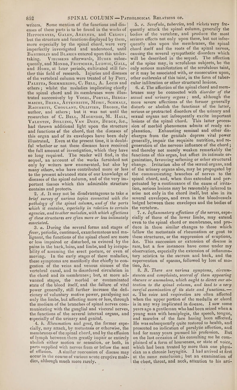 writers. Some mention of the functions and dis- eases of these parts is to be found in the works of Hrerocrates, Garten, Anermus, and Certsus; but the structure and functions displayed by them, more especially by the spinal chord, were very imperfectly investigated and understood, until Barruotrn and Brasius entered upon this under- taking. Vreussens afterwards, Huser subse- quently, and Monro, Frorscuer, Lupwic, Gatti, and Home, at later periods, cultivated still fur- ther this field of research. Injuries and diseases of the vertebral column were treated of by Port, Paterra, SopmmerineG, C. Beti, A. Lours and others ; whilst the maladies implicating chiefly the spinal chord and its membranes were illus- trated successively by Vocer, Porrar, Brrca- mascul, Brera, AUTENRIETH, Mussy, Scumatz, Raccuerti, Cuoutant, Ouxivier, Bronte, the author, and others; but it was not until the researches of C. Brett, Macenpiz, M. Hatt, VatenTin, Stirtinc, Van Deen, Bunce, &amp;Xc., had thrown additional light upon the structure and functions of the chord, that the diseases of this organ and of its envelopes have been duly illustrated. Even at the present time, it is doubt- ful whether or not these diseases have received the full amount of investigation, which they have so long required. ‘The reader will find, in the sequel, an account of the works furnished not only by writers now enumerated, but also by many others, who have contributed more or less to the present advanced state of our knowledge of diseases of the spinal column, and of the very im- portant tissues which this admirable structure contains and protects. 2. A. It may not be disadvantageous to take a brief survey of various topics connected with the pathology of the spinal column, und of the parts which it contains, especially in relation to certain agencies, and to other maladies, with which affections of these structures are often more or less intimately associated. 3. a. During the several forms and stages of fever, periodic, continued, exanthematous and ma- lignant, the functions of the spinal chord are more or less impaired or disturbed, as evinced by the pains in the back, loins, and limbs, and by incapa- bility of assuming the erect posture, or even of moving. In the early stages of these maladies, these symptoms are manifestly due chiefly to con- gestion of the veins and venous sinuses of the vertebral canal, and to disordered circulation in the chord and its membranes; but, at more ad- vanced stages, the morbid or contaminated state of the blood itself, and the failure of vital power generally, still further increase the defi- ciency of voluntary motive power, paralysing not only the limbs, but affecting more or less, through the medium of the branches of spinal nerves com- municating with the ganglial and visceral nerves, the functions of the several internal organs, and especially of the urinary and genital, 4, b. Rheumatism and gout, the former espe- cially, may attack, by metastasis or otherwise, the membranes of the spinal chord, and by the effusion of lymph between them greatly impair or entirely abolish either motion er sensation, or both, in parts supplied with nerves from or below the seat of effusion. A similar succession of disease may occur in the course of various acute eruptive mala- dies, although much more rarely. _ 5. c. Scrofula, tubercles, and rickets very fre- quently attack the spinal column, generally the bodies of the vertebra, and produce the most serious effects not only upon these, but not infre- quently also upon the membranes, the spinal chord itself and the roots of the spinal nerves, causing the several sympathetic disorders which will be described in the sequel. The affection of the spine may, in scrofulous subjects, be the only serious manifestation of the scrofulous taint, or it may be associated with, or consecutive upon, other outbreaks of this taint, in the form of tuber- cular infiltration or other structural lesions. 6. d. The affection of the spinal chord and mem- branes may be connected with disorder of the secual and urinary organs; and, although the more severe affections of the former generally disturb or abolish the functions of the latter, serious or protracted disorders of the urinary and sexual organs not infrequently excite important lesions of the spinal chord. This latter proces- sion of morbid phenomena admits of ready ex- planation. Exhausting seminal and other dis- charges from the genitals depress vital power generally, impair the requisite nutrition, and re- generation of the nervous influence of the chord ; and thereby not merely weaken remarkably the functions of this organ, but affect its intimate or- ganization, favouring softening or other structural change. Irritation also of the sexual organs, and of the urinary organs also, may be propagated by the communicating branches of nerves to the spinal chord, and, when thus extended and per- petuated by a continuance of the cause of irrita- tion, serious lesions may be reasonably inferred to arise not only in the chord itself, but also in its several envelopes, and even in the bloodvessels lodged between these envelopes and the bodies of the vertebra. 7. e. Inflammatory affections of the nerves, espe- cially of those of the lower limbs, may extend even to the spinal chord or membranes, and pro- duce in these similar changes to those which follow the metastasis of rheumatism or gout to these structures, or the suppression of eruptions, &amp;e. This succession or extension of disease is rare, but a few instances have come under my observation, especially the extension of inflamma- tory sciatica to the sacrum and back, and the supervention of spasms, followed by loss of mo- tion, &amp;c. 8. B. There are various symptoms, circum- stances and complaints, several of them appearing obscure or anomalous, which ought to direct our at- tention to the spinal column, and lead to a very careful examination of its state and functions. — a. The voice and respiration are often affected when the upper portion of the medulla or chord is in any way implicated in disease. I saw some years ago a gentleman who had been seized when a young man with hemiplegia, the speech, tongue, and muscles of the face having been affected. He was subsequently quite restored to health, and presented no indication of paralytic affection, and had for many years pursued his profession, But on the last occasion of his consulting me he com- plained of a form of hoarseness, or state of voice, which had been treated by more than one physi- cian as a chronic laryngitis. IJ had arrived at first at the same conclusion; but an examination of the chest, throat, and neck, attention to his arti- .