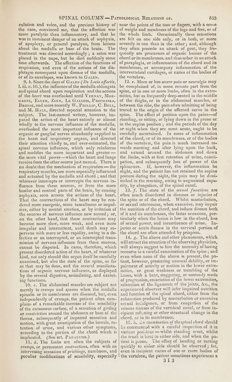 culation and voice, and the previous history of the case, convinced me, that the affection was more paralytic than inflammatory, and that he was in imminent danger of an attack of asphyxia, of apoplexy, or general paralysis, from lesions about the medulla or base of the brain. The treatment was directed accordingly ; a seton was placed in the nape, but he died suddenly some time afterwards. The affection of the functions of respiration, and even of the actions of the dia- phragm consequent upon disease of the medulla, or of its envelopes, was known to GALEN. 9. b. Since the days of GaLen (De Locis affectis, ], ili. c. 10.), the influence of the medulla oblongata and spinal chord upon respiration and the actions of the heart was overlooked until VerNnay, Mor- GAGNI, Exter, Zinn, Le Gattois, Procuasxa, Broniez, and more recently W. Puriuip, C. Brix, and M. Hatt, directed especial attention to the subject. The last-named writers, however, im- puted the action of the heart entirely or almost wholly to the nervous influence of the medulla, overlooked the more important influence of the organic or ganglial nerves abundantly supplied to the heart and respiratory organs, and directed their attention chiefly to, and over-estimated, the spinal nervous influence, which only reinforces and modifies the more important and greater — the more vital power—which the heart and lungs receive from the other source just named. There is no doubtthat the mechanism of respiration — the respiratory muscles, are more especially influenced and actuated by the medulla and chord ; and that whatever interrupts or intercepts the nervous in- fluence from these sources, or from the more basilar and central parts of the brain, by causing asphyxia, soon arrests the actions of the heart. That the contractions of the heart may be ren- dered more energetic, more tumultuous or impul- sive, either by mental emotion, or by irritation of the sources of nervous influence now named ; or, on the other hand, that these contractions may become more slow, more weak, and even more irregular and intermittent, until death may su- pervene with more or less rapidity, owing to a de- fective or an interrupted, or an intercepted trans- mission of nervous influence from these sources, cannot be disputed. In cases, therefore, which present disordered action of the heart, of whatever kind, not only should this organ itself be carefully examined, but also the state of the spine, as far as that may be done, and the several manifesta- tions of organic nervous influence, as displayed by the several digestive, assimilating, and excret- ing functions. 10. c. The abdominal muscles are subject not merely to cramps and spasms when the medulla spinalis or its membranes are diseased, but, even independently of cramps, the patient often com- lains of a remarkable increase of the sensibility of the cutaneous surface, of a sensation of girding or constriction around the abdomen or base of the thorax, subsequently of impaired sensation and motion, with great constipation of the bowels, re- tention of urine, and various other symptoms, according to the portion of the chord which is implicated. (See art. Paratysis.) 11. d. The limbs are often the subjects of cramps, or permanent contractions, often with an intervening sensation of prickings, numbness, and peculiar modifications of sensibility, especially 853 near the points of the toes or fingers, with a sense of weight and numbness of the legs and feet, or of the whole limb. Occasionally these sensations are felt on one side only, or in both, or more severely in one than in the other; and, although they often precede an attack of gout, they fre- quently are precursors of organic lesions of the chord or its membranes, and thus usher in an attack of paraplegia, or inflammation of the chord and its membranes, or accompany inflammation of the intervertebral cartilages, or caries of the bodies of the vertebra. 12. ¢. More or less severe pain or neuralgia may be complained of, in some remote part from the spine, or in one or more limbs, often in the extre- mities, but as frequently deep-seated in the middle of the thighs, or in the abdominal muscles, or between the ribs, the pain often admitting of being traced to the origin of the affected nerve in the spine. The effect of position upon the pains—of standing, or sitting, or lying down in the prone or in the supine position ; and the periods of the day or night when they are most acute, ought to be carefully ascertained. In cases of inflammation of the chord, or of its membranes, or of the bodies of the vertebr, the pain is much increased to- wards morning and after lying upon the back, and extend around the abdomen and down the limbs, with at first retention of urine, consti- pation, and subsequently loss of power of the sphincters. If, however, the inflammation be slight, and the patient has not retained the supine posture during the night, the pain may be dimi- nished in the morning, owing to augmented capa- city, by elongation, of the spinal canal. 13. f. The state of the sexual functions are often much disordered in diseases or injuries of the spine or of the chord. Whilst masturbation, or sexual intercourse, when excessive, may impair the nutrition of the chord, and induce disease both of it and its membranes, the latter occasions, par- ticularly when the lesion is low in the chord, loss of sexual power, and incontinence of urine. In- juries or acute disease in the cervical portion of the chord are often attended by priapism. 14, g. The above and other phenomena, which will attract the attention of the observing physician, will always suggest to him the necessity of having recourse to a careful examination of the spine ; and even when none of the above is present, the pa- tient, however, presenting unusual debility, or im- pairment of activity or motion in the lower extre- mities, or great weakness or trembling of the knees, with a bent, staggering, or unsteady mode of progression, emaciation of the lower extremities, relazation of the ligaments of the joints, &amp;c., the experienced observer will infer impaired nutrition and function of the spinal chord, either from the exhaustion produced by masturbation or excessive sexual indulgence, or from congestion of the venous sinuses of the vertebral canal, or from in- cipient softcning or other structuial change in the cherd, oc? in ita membranes. 1. h. “in oxramination of the spinal chord should ke commencad with a careful inspection of it in various posiisas — whilst standing erect, whilst the trunk is bené to either side, and when the pa- tient is prone. “Whe effect of bending or turning quiculy to einer side should be observed ; for, even in incipient caries of one or more bodies of the vertebra, the patient sometimes experiences a 313