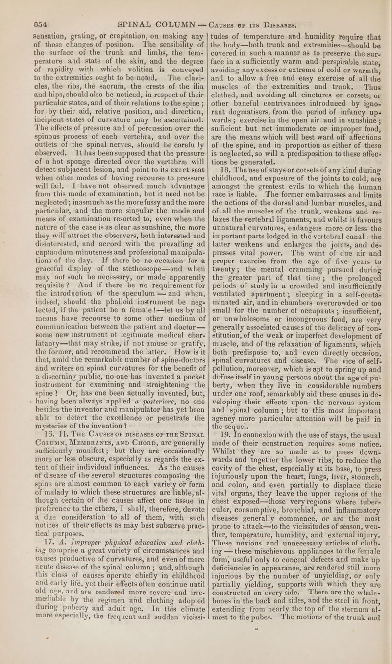 Sensation, grating, or crepitation, on making any of those changes of position, The sensibility of the surface of the trunk and limbs, the tem- perature and state of the skin, and the degree of rapidity with which volition is conveyed to the extremities ought to be-noted. The clavi- cles, the ribs, the sacrum, the crests of the ilia and hips, should also be noticed, in respect of their particular states, and of their relations to the spine ; for by their aid, relative position, and direction, incipient states of curvature may be ascertained. The effects of pressure and of percussion over the spinous process of each vertebra, and over the outlets of the spinal nerves, should be carefully observed. thas beensupposed that the pressure of a hot sponge directed over the vertebra will detect subjacent lesion, and point to its exact seat when other modes of having recourse to pressure will fail. Ihave not observed much advantage from this mode of examination, but it need not be neglected ; inasmuch as the more fussy and the more particular, and the more singular the mode and means of examination resorted to, even when the nature of the case is as clear assunshine, the more they will attract the observers, both interested and disinterested, and accord with the prevailing ad captandum minuteness and professional manipula- tions of the day. If there be no occasion: for a graceful display of the stethoseope—and when may not such be necessary, or made apparently requisite? And if there be no requirement for the introduction of the speculum — and when, indeed, should the phalloid instrument be neg- lected, if the patient be a female !—let us by all means have recourse to some other medium of communication between the patient and doctor — some new instrument of legitimate medical char- latanry—that may strike, if not amuse or gratify, the former, and recommend the latter. How is it that, amid the remarkable number of spine-doctors and writers on spinal curvatures for the benefit of a discerning public, no one has invented a pocket instrument for examining and ‘straightening the spine? Or, has one been actually invented, but, - having been always applied a posteriore, no one besides the inventor and manipulator has yet been able to detect the excellence or penetrate the mysteries of the invention? 16. II. Tue Cavuseés oF DISEASES OF THE SPINAL Cotumn, Memprants, and Cropp, are generally sufficiently manifest; but they are occasionally more or less obscure, especially as regards the ex- tent of their individual influences. As the causes of disease of the several structures composing ‘the spine are almost common to each variety or form of malady to which these structures are liable, al- though certain of the causes affect one tissue in preference to the others, I shall, therefore, devote a due consideration to all of them, with such notices of their effects as may best subserve prac- tical purposes. 17. A. Improper physical education and cloth- ing comprise a great variety of circumstances and causes productive of curvatures, and even of more acute disease of the spinal‘column ; and, although this class of causes operate chiefly in childhood and early life, yet their effects often continue until old age, and are rendered more severe and irre- mediable by the regimen and clothing adopted during puberty and adult age. In this climate more especially, the frequent and sudden vicissi- tudes of temperature and humidity require that the body—both trunk and extremities—should be covered in such a manner as to preserve the sur- face in a sufficiently warm and perspirable state, avoiding any excess or extreme of cold or warmth, and to allow a free and easy exercise of all the muscles of the extremities and trunk. Thus clothed, and avoiding all cinctures or corsets, or other baneful contrivances introduced by igno- rant dogmatisers, from the period of infancy ups wards ; exercise in the open air and in sunshine ; sufficient but not immoderate or improper food, are the means which will best ward off affections of the spine, and in proportion as either of these is neglected, so will a predisposition to these affec- tions be generated. 18. The use of stays or corsets of any kind during childhood, and exposure of the joints to cold, are amongst the greatest evils to which the human race is liable. The former embarrasses and limits the actions of the dorsal and lumbar muscles, and of all the muscles of the trunk, weakens and re- Jaxes the vertebral ligaments, and whilst it favours unnatural curvatures, endangers more or less the important parts lodged in the vertebral canal: the latter weakens and enlarges the joints, and de- presses vital power. The want of due air and proper exercise from the age of five years to twenty; the mental cramming pursued during the greater part of that time; the prolonged periods of study in a crowded and insufficiently ventilated apartment; sleeping in a self-conta- minated air, and in chambers overcrowded or too small for the number of occupants ; insufficient, or unwholesome or incongruous food, are very generally associated causes of the delicacy of con- stitution, of the weak or imperfect development of muscle, and of the relaxation of ligaments, which both predispose to, and even directly occasion, spinal curvatures and disease. The vice of self- pollution, moreover, which is apt to spring up and diffuse itself in young persons about the age of pu- berty, when they live in considerable numbers under one roof, remarkably aid these causes in de- veloping their effects upon the nervous system and spinal column ; but to this most important agency more particular attention will be paid in the sequel. 19. In connexion with the use of stays, the usual mode of their construction requires some notice. Whilst they are so made as to press down- wards and together the lower ribs, to reduce the cavity of the chest, especially at its base, to press injuriously upon the heart, lungs, liver, stomach, and colon, and even partially to displace these vital organs, they leave the upper regions of the chest exposed—those very regions where tuber- cular, consumptive, bronchial, and inflammatory diseases generally commence, or are the most prone to attack—to the vicissitudes of season, wea- ther, temperature, humidity, and external injury. These noxious and unnecessary articles of cloth- ing — these mischievous appliances to the female form, useful only to conceal defects and make up deficiencies in appearance, are rendered still more injurious by the number of unyielding, or only partially yielding, supports with which they are constructed on every side. There are the whale- bones in the back and sides, and the steel in front, extending from nearly the top of the sternum al- most to the pubes. ‘The motions of the trunk and »