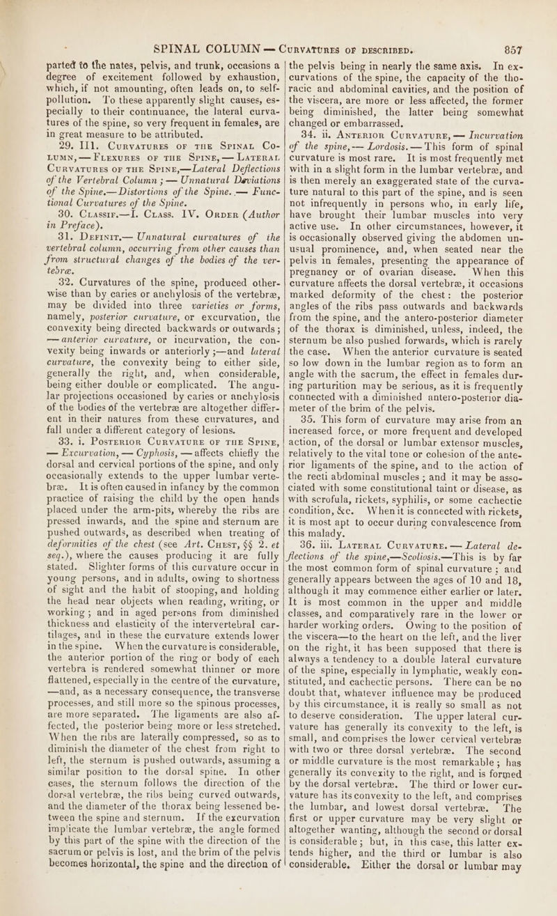 parted to the nates, pelvis, and trunk, occasions a degree of excitement followed by exhaustion, which, if not amounting, often Jeads on, to self- pollution. To these apparently slight causes, es- pecially to their continuance, the lateral curva- tures of the spine, so very frequent in females, are in great measure to be attributed. 29. 111. Curvarurres or THE SprnaL Co- LUMN,—FLexurEs OF THE Spine,— LaTEerau Curvarures oF THE Spinz,—Lateral Deflections of the Vertebral Column ; — Unnatural Deviations of the Spine.— Distortions of the Spine. — Func- tional Curvatures of the Spine. 30. Crassrr.—I. Crass. IV. Orver (Author in Preface). 31. Derinir.— Unnatural curvatures of ihe vertebral column, occurring from other causes than from structural changes of the bodies of the ver- tedre. 32. Curvatures of the spine, produced other- wise than by caries or anchylosis of the vertebra, may be divided into three varieties or forms, namely, posterior curvature, or excurvation, the convexity being directed backwards or outwards ; —anterior curvature, or incurvation, the con- vexity being inwards or anteriorly ;—and lateral curvature, the convexity being to either side, generally the right, and, when considerable, being either double or complicated. The angu- lar projections occasioned by caries or anchylosis of the bodies of the vertebrz are altogether differ- ent in their natures from these curvatures, and fall under a different category of lesions. 33. 1. Posrrrion CurvaTURE OF THE SPINE, — Excurvation, — Cyphosis, — affects chiefly the dorsal and cervical portions of the spine, and only occasionally extends to the upper lumbar verte-~ bre. Itis often caused in infancy by the common practice of raising the child by the open hands placed under the arm-pits, whereby the ribs are pressed inwards, and the spine and sternum are pushed outwards, as described when treating of deformities of the chest (see Art. Cuxst, §§ 2. et seq.), where the causes producing it are fully stated. Slighter forms of this curvature occur in young persons, and in adults, owing to shortness of sight and the habit of stooping, and holding the head near objects when reading, writing, or working ; and in aged persons from diminished thickness and elasticity of the intervertebral car- tilages, and in these the curvature extends lower inthe spine. When the curvature is considerable, the anterior portion of the ring or body of each vertebra is rendered somewhat thinner or more flattened, especially in the centre of the curvature, —and, as a necessary consequence, the transverse processes, and still more so the spinous processes, are more separated. ‘The ligaments are also af- fected, the posterior being more or less stretched. When the ribs are laterally compressed, so as to diminish the diameter of the chest from right to left, the sternum is pushed outwards, assuming a similar position to the dorsal spine. In other eases, the sternum follows the direction of the dorsal vertebra, the ribs being curved outwards, and the diameter of the thorax being lessened be- tween the spine and sternum. If the excurvation implicate the lumbar vertebre, the angle formed by this part of the spine with the direction of the sacrum or pelvis is lost, and the brim of the pelvis becomes horizontal, the spine and the direction of the pelvis being in nearly the same axis. In ex- curvations of the spine, the capacity of the tho- racic and abdominal cavities, and the position of the viscera, are more or less affected, the former being diminished, the latter being somewhat changed or embarrassed. 34, il, Anrerton Curvature, — Incurvation of the spine,-— Lordosis.— This form of spinal curvature is most rare. It is most frequently met with in a slight form in the lumbar vertebra, and is then merely an exaggerated state of the curva- ture natural to this part of the spine, and is seen not infrequently in persons who, in early life, have brought their lumbar muscles into very active use. In other circumstances, however, it is occasionally observed giving the abdomen un- usual prominence, and, when seated near the pelvis in females, presenting the appearance of pregnancy or of ovarian disease. When this curvature affects the dorsal vertebrz, it occasions marked deformity of the chest: the posterior angles of the ribs pass outwards and backwards from the spine, and the antero-posterior diameter of the thorax is diminished, unless, indeed, the sternum be also pushed forwards, which is rarely the case. When the anterior curvature is seated so low down in the lumbar region as to form an angle with the sacrum, the effect in females dur- ing parturition may be serious, as it is frequently connected with a diminished antero-posterior dia- meter of the brim of the pelvis. 35. This form of curvature may arise from an increased force, or more frequent and developed action, of the dorsal or Jumbar extensor muscles, relatively to the vital tone or cohesion of the ante- rior ligaments of the spine, and to the action of the recti abdominal muscles ; and it may be asso- ciated with some constitutional taint or disease, as with scrofula, rickets, syphilis, or some cachectice condition, &amp;c. Whenit is connected with rickets, it is most apt to occur during convalescence from this malady. 36. ml. Lateran Curvature. — Lateral de- Sections of the spine,—Scoliosis.—This is by far the most common form of spinal curvature ; and generally appears between the ages of 10 and 18, although it may commence either earlier or later. It is most common in the upper and middle classes, and comparatively rare in the lower or harder working orders. Owing to the position of the viscera—to the heart on the left, and the liver on the right, it has been supposed that there is always a tendency to a double lateral curvature of the spine, especially in lymphatic, weakly con- stituted, and cachectic persons. There can be no doubt that, whatever influence may be produced by this circumstance, it is really so small as not to deserve consideration. The upper lateral cur- vature has generally its convexity to the left, is small, and comprises the lower cervical vertebrz with two or three dorsal vertebrae. The second or middle curvature is the most remarkable; has generally its convexity to the right, and is formed by the dorsal vertebra. The third or lower cur- vature has its convexity to the left, and comprises the lumbar, and lowest dorsal vertebrae. The first or upper curvature may be very slight or altogether wanting, although the second or dorsal is considerable ; but, in this case, this latter ex- tends higher, and the third or lumbar is also considerable, Either the dorsal or lumbar may