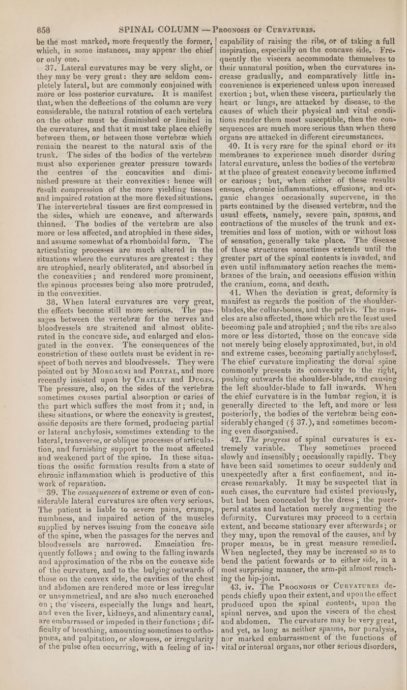 be the most marked, more frequently the former, which, in some instances, may appear the chief or only one. 37. Lateral curvatures may be very slight, or they may be very great: they are seldom com- pletely lateral, but are commonly conjoined with more or less posterior curvature. It is manifest that, when the deflections of the column are very considerable, the natural rotation of each vertebra on the other must be diminished or limited in the curvatures, and that it must take place chiefly between them, or between those vertebrae which remain the nearest to the natural axis of the trunk. The sides of the bodies of the vertebre must also experience greater pressure towards the centres of the concavities and dimi- nished pressure at their convexities: hence will result compression of the more yielding tissues and impaired rotation at the more flexed situations. The intervertebral tissues are first compressed in the sides, which are concave, and afterwards thinned. The bodies of the vertebre are also more or less affected, and atrophied in these sides, and assume somewhat ofarhomboidal form. The articulating processes are much altered in the situations where the curvatures are greatest : they are atrophied, nearly obliterated, and absorbed in the concavities; and rendered more prominent, the spinous processes being also more protruded, in the convexities. 38. When lateral curvatures are very great, the effects become still more serious. The pas- sages between the vertebrae for the nerves and bloodvessels are straitened and almost oblite- rated in the concave side, and enlarged and elon- gated in the convex. The consequences of the constriction of these outlets must be evident in re- spect of both nerves and bloodvessels. They were pointed out by Morcacnr and Porrat, and more recently insisted upon by Cuattity and Duces. The pressure, also, on the sides of the vertebra sometimes causes partial absorption or caries of the part which suffers the most from it; and, in these situations, or where the concavity is greatest, ossific deposits are there formed, producing partial or lateral anchylosis, sometimes extending to the lateral, transverse, or oblique processes of articula- tion, and furnishing support to the most affected and weakened part of the spine. In these situa- tions the ossific formation results from a state of chronic inflammation which 1s productive of this work of reparation. 39. The consequences of extreme or even of con- siderable lateral curvatures are often very serious. The patient is liable to severe pains, cramps, numbness, and impaired action of the muscles supplied by nerves issuing from the concave side of the spine, when the passages for the nerves and bloodvessels are narrowed. Emaciation fre- quently follows; and owing to the falling inwards and approximation of the ribs on the concave side of the curvature, and to the bulging outwards of those on the convex side, the cavities of the chest and abdomen are rendered mote or less irregular or unsymmetrical, and are also much encroached on ; the’ viscera, especially the lungs and heart, and even the liver, kidneys, and alimentary canal, are embarrassed or impeded in their functions ; dif- ficulty of breathing, amounting sometimes to ortho- pnoea, and palpitation, or slowness, or irregularity of the pulse often occurring, with a feeling of in-! capability of raising the ribs, or of taking a full inspiration, especially on the concave side, Fre- quently the viscera accommodate themselves to their unnatural position, when the curvatures in- crease gradually, and comparatively little in- convenience is experienced unless upon increased exertion ; but, when these viscera, particularly the heart or lungs, are attacked by disease, to the causes of which their physical and vital condi- tions render them most susceptible, then the con- sequences are much more serious than when these organs are attacked in different circumstances. 40. It is very rare for the spinal chord or its membranes to experience much disorder during lateral curvature, unless the bodies of the vertebrae at the place of greatest concavity become inflamed or carious; but, when either of these results ensues, chronic inflammations, effusions, and or- ganic changes occasionally supervene, in the parts contained by the diseased vertebra, and the usual effects, namely, severe pain, spasms, and contractions of the muscles of the trunk and ex- tremities and loss of motion, with or without loss of sensation, generally take place. The disease of these structures sometimes extends until the greater part of the spinal contents is invaded, and even until inflammatory action reaches the mem- branes of the brain, and occasions effusion within the cranium, coma, and death. 41. When the deviation is great, deformity is manifest as regards the position of the shoulder- blades, the collar-bones, and the pelvis. The mus- cles are also affected, those which are the least used becoming pale and atrophied ; and the ribs are also more or less distorted, those on the concave side not merely being closely approximated, but, in old and extreme cases, becoming partially anchylosed. The chief curvature implicating the dorsal spine commonly presents its convexity to the right, pushing outwards the shoulder-blade, and causing the left shoulder-blade to fall inwards. When the chief curvature is in the lumbar region, it is generally directed to the left, and more or less posteriorly, the bodies of the vertebrae being con- siderably changed (§ 37.), and sometimes becom- ing even disorganised. 42. The progress of spinal curvatures is ex- tremely variable. They sometimes proceed slowly and insensibly ; occasionally rapidly. They have been said sometimes to oceur suddenly and unexpectedly after a first confinement, and in- crease remarkably. It may be suspected that in such cases, the curvature had existed previously, but had been concealed by the dress ; the puer- peral states and lactation merely augmenting the deformity, Curvatures may proceed to a certain extent, and become stationary ever afterwards; or they may, upon the removal of the causes, and by proper means, be in great measure remedied. When neglected, they may be increased so as to bend the patient forwards or to either side, in a most surprising manner, the arm-pit almost reach- ing the hip-joint. 43. iv. The Procnosis or CurvatTures de- pends chiefly upon their extent, and upon the effect produced upon the spinal contents, upon the spinal nerves, and upon the viscera of the chest and abdomen. ‘The curvature may be very great, and yet, as long as neither spasms, nor paralysis, nor marked embarrassment of the functions of vital or internal organs, nor other serious disorders,