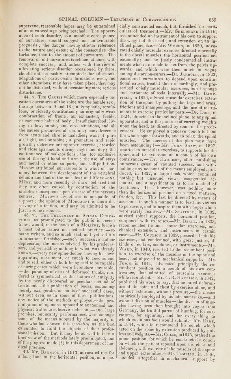 supervene, reasonable hopes may be entertained of an advanced age being reached. ‘The appear- ance of such disorder, as a manifest consequence of curvature, should suggest an unfavourable prognosis ; the danger having stricter reference to the nature and; extent of the consecutive dis- turbance, than to the amount of curvature. The removal of old curvatures is seldom attained with complete success; and, unless with the view of alleviating serious disorder occasioned by them, should not be rashly attempted ; for adhesions, adaptations of parts, ossific formations even, and other alterations, may have taken place, that may not be disturbed, without occasioning more serious disturbance. 44, vy. Tue Causes which more especially oc- casion curvatures of the spine are the female sex ; the age between 9 and 18; a lymphatic, scrofu- lous, or ricketty constitution ; an originally weak conformation of frame; an exhausted, feeble, or cachectie habit of body ; insufficient food, liv- ing in low, humid, and close situations, and all the causes productive of scrofula; convalescence from acute and chronic maladies; want of pure air, light, and sunshine; a premature and rapid growth ; defective or improper exercise ; crowded and close apartments during night and day; the continuance of mal-positions; the too exclusive use of the right hand and arm; the use of stays and metal or other supports, and self-pollution. Mayow attributed curvatures to a want of har- mony between the development of the vertebral column and that of the muscles ; and Morcacn1, Méry, and more recently Guérin, believed that they are often caused by contraction of the muscles consequent upon disease of the nervous centres. Mayow’s hypothesis is incapable of support; the opinion of Morcacni is more de- serving of attention, and may be admitted to be just in some instances, 45. vi. Tue Treatment or Sprnat Curva- TURES, as promulgated to the public in recent times, would, in the hands of a Mouiers, furnish a most bitter satire on medical practice :—so many writers, and so much said, and yet so little information furnished,—each successive author depreciating the means advised by his predeces- sors, and yet adding nothing to what was already known,—every new spine-doctor having his own apparatus, instrument, or couch to recommend and to sell, either or both being said to be capable of curing cases which were heretofore incurable, —the parading of casts of deformed trunks, ren- dered as symmetrical as the statues of antiquity by the newly discovered or peculiar method of treatment —the publication of books, containing merely exaggerated accounts of successful cases, without even, as in some of these publications, any notice of the methods employed,—the pro- mulgation of opinions opposed to anatomical and physical truths to subserve delusion, —and large promises, but scanty performances, were amongst some of the means adopted by the majority of those who had chosen this speciality, as the best calculated to fulfil the objects of their profes- sional mission. But it may be as well to take a brief view of the methods lately promulgated, and of the progress made (?) in this department of me- dical practice. 46. Mr. Baynron, in 1813, advocated rest for a long time in the horizontal position, on a spe- 859 cially constructed couch, but furnished no parti- culars of treatment.—Mr, Suetpraxe in 1816, recommended an instrument of his own to support the weight of the head; and extension on an in- clined plane, &amp;c.—Mr. Witson, in 1820, advo- cated chiefly muscular exercise directed especially to the dorsal muscles, the horizontal position oc- casionally ; and he justly condemned all instru- ments which are made to act from the pelvis up- wards, and which were then much in vogue among distorsion-curers.—Dr, Jarrorp, in 1823, considered curvatures to depend upon constitu- tional causes, treated them accordingly, and pre- scribed chiefly muscular exercises, burnt sponge and carbonate of soda internally —Mr. Bamp- FIELD, in 1824, advised muscular exercises, exten- sion of the spine by pulling the legs and arms, frictions and shampooings, and the use of instru- ments to exercise particular parts. —Dr. Dons, in 1824, objected to the inclined plane, to any spinal apparatus, and to the practice of carrying weights upon the head, as directed by some of his prede- cessors. He employed a concave couch to bend the whole spine forwards, and to relax the spinal muscles. ‘The success of this plan must have been astounding !— Mr. Joun Suaw, in 1827, resorted to muscular exercises, to supports for the spine, and to extension on a couch of his own contrivance.— Dr. Harrison, after publishing numerous cases of vaunted success, and with- holding any account of the means employed, pro- duced, in 1827, a large book, which contained nothing but unsound views, exaggerated ac- counts, and a mystification as to his method of treatment. This, however, was nothing more than the horizontal position on a fixed mattress, friction, &amp;c. This last he directed by means of assistants in such a manner as to lead his victims to persevere, and to inspire them with hopes which were rarely realised—Mr. Srarrorp, in 1832, advised spinal supports, the horizontal position, conjoined with exercises.—Mr. Buarx, in 1833, recommended frictions, muscular exercises, me- chanical extension, and instruments in certain cases.— Mr. Coutson, in 1839, prescribed suitable exercises, and condemned, with great justice, all kinds of collars, machines, or instruments.—Mr. Warp, in 1840, resorted to the recumbent posi- tion, to exercise of the muscles of the spine and head, and objected to mechanical supports.—Mr, Tuson, in 1841, advocated principally the re- cumbent position on a couch of his own con- trivance, that admitted of muscular exercises while recumbent.—Mr, C. R. Harrison, in 1842, published his work to say, that he cured deformi- ties of the spine and chest by exercise alone, and without extension, without pressure,—the means empirically employed by his late namesake,—and without division of muscles—the division of mus- cles having been then brought into vogue from Germany, the fruitful parent of humbug, for cur- vatures, for squinting, and for every thing to which credulous fools would submit——Mr. Ha RE, in 1844, wrote to recommend his couch, which acted on the spine by extension produced by pul- leys and weights. —Mr. Co.ss, in1845, praised the prone position, for which he constructed a couch on which the patient reposed upon his chest and abdomen, with exercise of the muscles of the spine and upper extremities—Mr. Tamprin, in 1846, confided altogether in mechanical support by