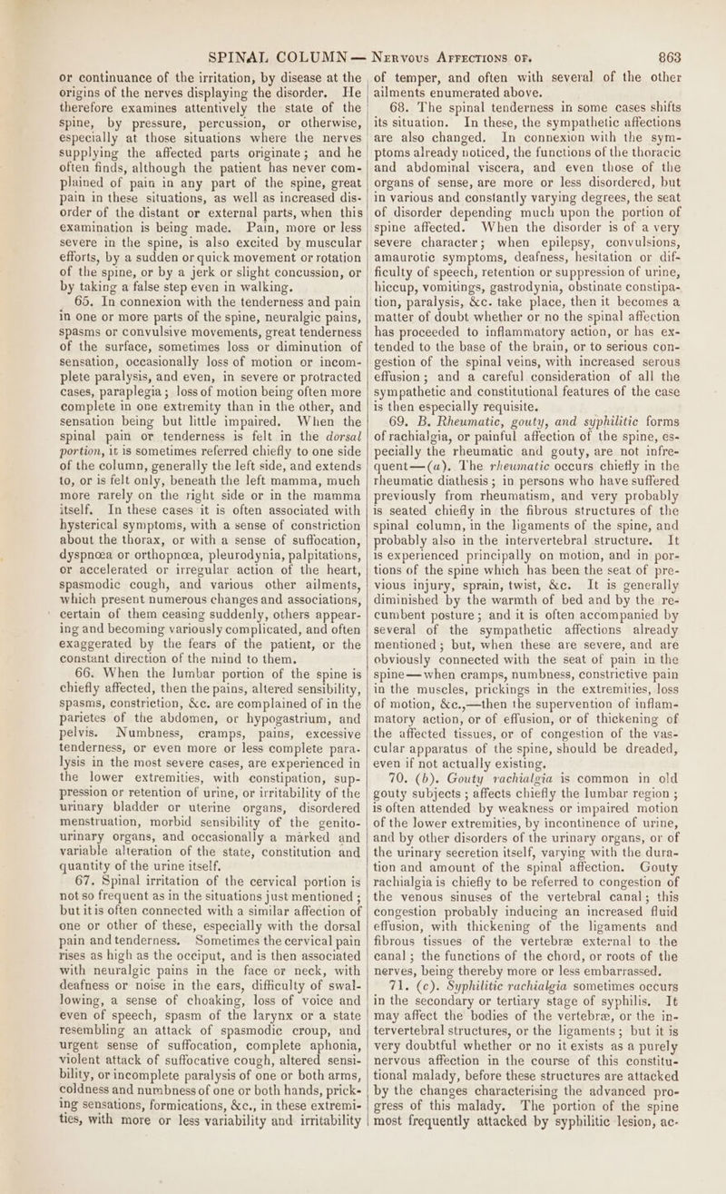 or continuance of the irritation, by disease at the origins of the nerves displaying the disorder. He therefore examines attentively the state of the spine, by pressure, percussion, or otherwise, supplying the affected parts originate; and he often finds, although the patient has never com- plained of pain in any part of the spine, great pain in these situations, as well as increased dis- order of the distant or external parts, when this examination is being made. Pain, more or less severe in the spine, is also excited by muscular efforts, by a sudden or quick movement or rotation of the spine, or by a jerk or slight concussion, or by taking a false step even in walking. 65. In connexion with the tenderness and pain in One or more parts of the spine, neuralgic pains, spasms or convulsive movements, great tenderness of the surface, sometimes loss or diminution of sensation, occasionally loss of motion or incom- plete paralysis, and even, in severe or protracted cases, paraplegia; loss of motion being often more complete in one extremity than in the other, and sensation being but little impaired. When the spinal pain or tenderness is felt in the dorsal portion, it is sometimes referred chiefly to one side of the column, generally the left side, and extends to, or is felt only, beneath the left mamma, much more rarely on the right side or in the mamma itself. In these cases it is often associated with hysterical symptoms, with a sense of constriction about the thorax, or with a sense of suffocation, dyspnoea or orthopncea, pleurodynia, palpitations, or accelerated or irregular action of the heart, spasmodic cough, and various other ailments, which present numerous changes and associations, certain of them ceasing suddenly, others appear- ing and becoming variously complicated, and often exaggerated by the fears of the patient, or the constant direction of the mind to them. 66. When the lumbar portion of the spine is chiefly affected, then the pains, altered sensibility, spasms, constriction, &amp;c. are complained of in the parietes of the abdomen, or hypogastrium, and pelvis. Numbness, cramps, pains, excessive tenderness, or even more or less complete para- lysis in the most severe cases, are experienced in the lower extremities, with constipation, sup- pression or retention of urine, or irritability of the urinary bladder or uterine organs, disordered menstruation, morbid sensibility of the genito- urinary organs, and occasionally a marked and variable alteration of the state, constitution and quantity of the urine itself, 67. Spinal irritation of the cervical portion is not so frequent as in the situations just mentioned ; but itis often connected with a similar affection of one or other of these, especially with the dorsal pain andtenderness. Sometimes the cervical pain rises as high as the occiput, and is then associated with neuralgic pains in the face or neck, with deafness or noise in the ears, difficulty of swal- lowing, a sense of choaking, loss of voice and even of speech, spasm of the larynx or a state resembling an attack of spasmodic croup, and urgent sense of suffocation, complete aphonia, violent attack of suffocative cough, altered sensi- bility, or incomplete paralysis of one or both arms, coldness and numbness of one or both hands, prick- ing sensations, formications, &amp;c., in these extremi- ties, with more or less variability and irritability Nervous AFFECTIONS OF. 863 of temper, and often with several of the other ailments enumerated above. 68. The spinal tenderness in some cases shifts its situation. In these, the sympathetic affections are also changed. In connexion with the sym- ptoms already noticed, the functions of the thoracic and abdominal viscera, and even those of the organs of sense, are more or less disordered, but in various and constantly varying degrees, the seat of disorder depending much upon the portion of spine affected. When the disorder is of a very severe character; when epilepsy, convulsions, amaurotic symptoms, deafness, hesitation or dif- ficulty of speech, retention or suppression of urine, hiccup, vomitings, gastrodynia, obstinate constipa- tion, paralysis, &amp;c. take place, then it becomes a matter of doubt whether or no the spinal affection has proceeded to inflammatory action, or has ex- tended to the base of the brain, or to serious con- gestion of the spinal veins, with increased serous effusion; and a careful consideration of all the sympathetic and constitutional features of the case is then especially requisite. 69. B. Rheumatic, gouty, and syphilitic forms of rachialgia, or painful affection of the spine, es- pecially the rheumatic and gouty, are not infre- quent—(a). The rhewmatic occurs chietly in the rheumatic diathesis ; in persons who have suffered previously from rheumatism, and very probably is seated chiefly in the fibrous structures of the spinal column, in the ligaments of the spine, and probably also in the intervertebral structure. It is experienced principally on motion, and in por- tions of the spine which has been the seat of pre- vious injury, sprain, twist, &amp;c. It is generally diminished by the warmth of bed and by the re- cumbent posture ; and it is often accompanied by several of the sympathetic affections already mentioned ; but, when these are severe, and are obviously connected with the seat of pain in the spine — when cramps, numbness, constrictive pain in the muscles, prickings in the extremities, loss of motion, &amp;c.,—then the supervention of inflam- matory action, or of effusion, or of thickening of the affected tissues, or of congestion of the vas- cular apparatus of the spine, should be dreaded, even if not actually existing. 70. (b). Gouty rachialgia is common in old gouty subjects ; affects chiefly the lumbar region ; is often attended by weakness or impaired motion of the lower extremities, by incontinence of urine, and by other disorders of the urinary organs, or of the urinary secretion itself, varying with the dura- tion and amount of the spinal affection. Gouty rachialgiais chiefly to be referred to congestion of the venous sinuses of the vertebral canal; this congestion probably inducing an increased fluid effusion, with thickening of the ligaments and fibrous tissues of the vertebre external to the canal; the functions of the chord, or roots of the nerves, being thereby more or less embarrassed. 71. (c). Syphilitic rachialgia sometimes occurs in the secondary or tertiary stage of syphilis, It may affect the bodies of the vertebra, or the in- tervertebral structures, or the ligaments; but it is very doubtful whether or no it exists as a purely nervous affection in the course of this constitu- tional malady, before these structures are attacked by the changes characterising the advanced pro- gress of this malady. The portion of the spine most frequently attacked by syphilitic lesion, ac-